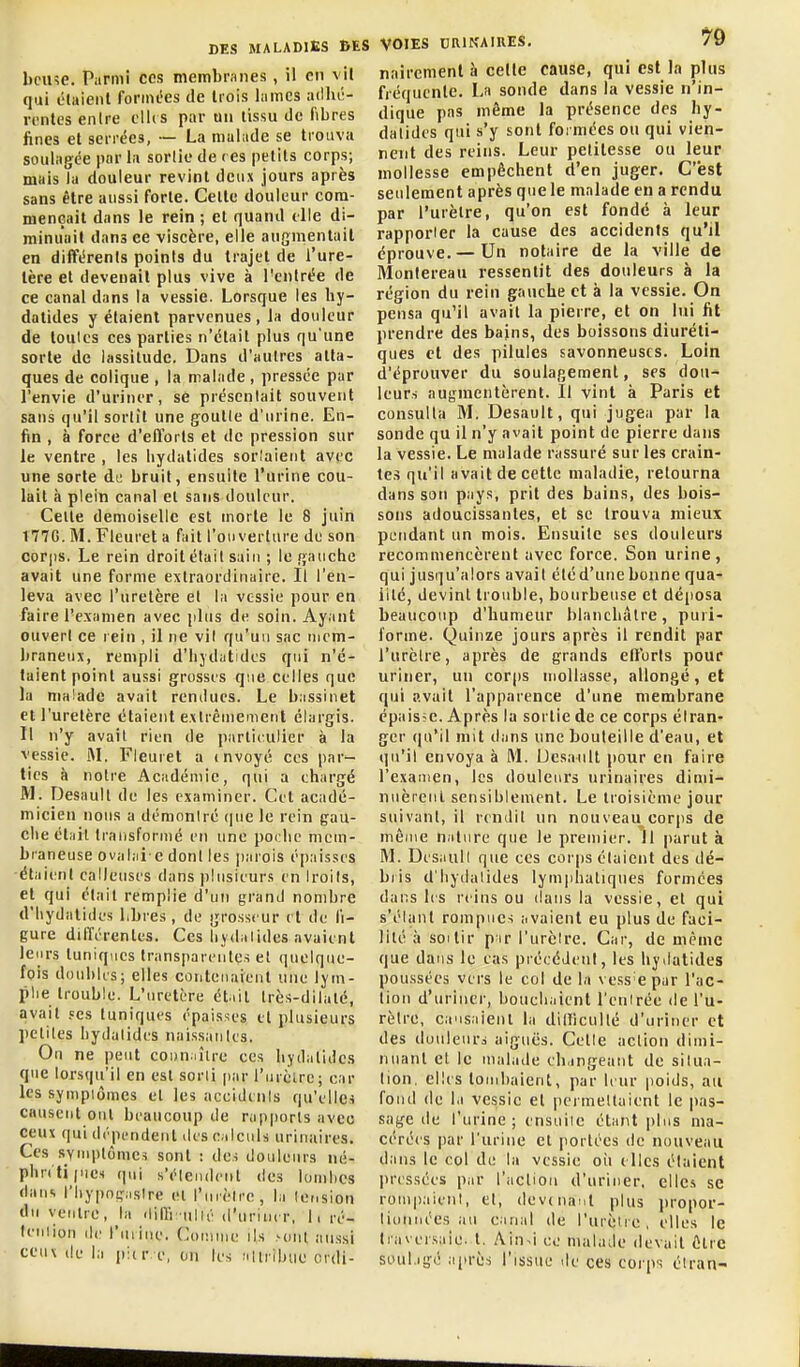 bcu?e. Parmi ces membranes , il en vil qui élaienl foniu'es de trois lames adlu-- rcntes enlre dits par un lissu de fibres fines et serrées, — La malade se trouva soulagée par la sorlle de ( es petits corps; mais la douleur revint deux jours après sans être aussi forte. Celte douleur com- mençait dans le rein ; et quand elle di- minuait dans ee viscère, elle augmentait en différents points du trajet de i'ure- lère et devenait plus vive à l'entrée de ce canal dans la vessie. Lorsque les hy- datides y élaienl parvenues, la douleur de toutes ces parties n'était plus qu'une sorte de lassitude. Dans d'autres atta- ques de colique , la malade , pressée par l'envie d'uriner, se présentait souvent sans qu'il sortit une goutte d'urine. En- fin , à force d'efforts et de pression sur le ventre , les liydatides sorîaieiit avec une sorte di; bruit, ensuite l'urine cou- lait à plein canal et sans douleur. Celte demoiselle est morte le 8 juin I77G. M. Fleuret a fait l'ouverture de son corps. Le rein droit était sain ; le gauche avait une forme extraordinaire. Il l'en- leva avec l'uretère el la vessie pour en faire l'examen avec plus de soin. Ayant ouvert ce rein , il ne vil qu'un sac mem- braneux, rempli d'iiydutidcs qui n'é- taient point aussi grossis que celles que la malade avait rendues. Le bassinet et l'uretère étaient extrêmement élargis. Il n'y avait rien de parlirulier à la vessie. M. Fleuret a mvoyé ces par- tics à notre Académie, qui a chargé M. Desaull de les examiner. Cet acadé- micien nous a démontré (|ne le rein gau- che était traiisforiiié en une poclic mem- braneuse oval.ii'e dont les parois épaisses •élaienl calleuses dans plusieurs en Iroils, et qui était remplie d'un grand nombre d'hydatides Lbres , de grosseur el de fi- gure différentes. Ces lijdalides avaient leurs tuniques transparentes el quelque- fois doubles; elles contenaient une lyin- plie trouble. L'uretère éliil Irès-dilalé, avait ses tuniques épaisses et plusieurs petites hydatides naissaiiles. On ne peut connaître ces hydalides que lorsqu'il en est sorti par l'urèirc; car les sympiômes et les accidents qu'elles causent ont beaucoup de rapports avec ceux qui dépendent des calculs urinaires. Ces SYiiiplômes sont : des douleurs né- phnlipiCH qui s'étendent des lombes dans l'iiypogaslre el l'mèlre, la tension du ventre, la din'i-iillé d'uriner, 11 ré- leniion de l'urine. Coiiime ils xuil aussi ceux (le la pi(r e, on les allribuc crdi- VOIES DRINAIRES, 79 naircmenl h celle cause, qui est la plus fréquente. La sonde dans la vessie n'in- dique pas môme la présence des hy- dalides qui s'y sont formées ou qui vien- nent des reins. Leur petitesse ou leur mollesse empêchent d'en juger. C'est seulement après que le malade en a rendu par l'urètre, qu'on est fonde à leur rapporter la cause des accidents qu'il éprouve. — Un notaire de la ville de Monlereau ressentit des douleurs à la région du rein gauche et à la vessie. On pensa qu'il avait la pierre, et on lui fit prendre des bains, des boissons diuréti- ques et des pilules savonneuses. Loin d'éprouver du soulagement, ses dou- leurs augmentèrent. Il vint à Paris et consulta M. Desault, qui jugea par la sonde qu il n'y avait point de pierre dans la vessie. Le malade rassuré sur les crain- tes qu'il avait de cette maladie, retourna dans son pays, prit des bains, des bois- sons adoucissantes, et se trouva mieux pendant un mois. Ensuite ses douleurs recommencèrent avec force. Son urine, qui jusqu'alors avait été d'une bonne qua- lité, devint trouble, bourbeuse et déposa beaucoup d'humeur blanchâtre, puri- forme. Quinze jours après il rendit par l'urètre, après de grands ell'orls pour uriner, un corps mollasse, allongé, et qui avait l'apparence d'une membrane épaisse. Après la sortie de ce corps élran'' ger (|u'il mit dans une bouteille d'eau, et qu'il envoya à M. Uesanlt (>our en faire l'examen, les douleurs urinaires dimi- nuèrenl sensiblement. Le troisième jour suivant, il rendit un nouveau corps de même nature que le premier. 11 |)arut à M. Desaull que ces corps étaient des dé- bris d'hydatides lymphatiques formées dans les reins ou dans la vessie, el qui s'étanl rompues avaient eu plus de faci- lité à SOI tir p ir l'urètre. Car, de même que dans le cas précédent, les hjilatides poussées vers le col de la vess epur l'ac- tion d'uriner, bouchaient l'entrée de l'u- rèirc, causaienl la dilticullé d'uriner et des douleurs aiguës. Cette action dimi- nuant et le malade changeant de situa- lion, elles tombaient, par leur poids, au fond de la vessie el permetluient le pas- sage de l'urine; ensuite étant plus ma- céré<s par l'urine et portées de nouveau dans le col de la vessie oii elles étaient l)ressées par l'aclioii d'uriner, elles se rompaient, el, devenant plus propor- tionnées au canal de l'urètre, elles le Iraversaie. t. Ain~i ee malade devait être soulagé après l'issue tle ces corps étran-