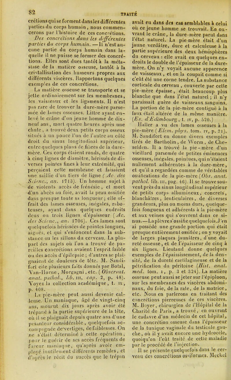 crélionsqiii se forment Jansles diffdrenles parties du corps humain , nous commen- cerons par l'hisloire de ces concrétions. Des concrc'lionx dans les différentes parties du corps humain. —Il n'est au- cune partie du corps humain dans la- quelle il ne puisse se former des concré- tions. Elles sont dues tantôt à la méta- stase de la matière osseuse, tantôt à la cri'itallisation des humeurs propres aux différents viscères. Rapportons quelques exemples de ces concrétions. I^a matière osseuse se transporte et se jette ordinairement sur les membranes, les vaisseaux et les ligaments. Il n'est pas rare de trouver la dure-mère parse- mée de lames osseuses. Liltre ayant en- levé le crâne d'un jeune homme de dix- neuf ans, mort quatre heures après une chute, a trouvé deux petits corps osseux situés à un pouce l'un de l'autre au côté droit du sinus longitudinal supérieur, entre quelques plans de fibres de la dure- mère. Ces corps étaient ronds, de quatre à cinq lignes de diamètre, hérissés de di- verses pointes fines à leur extrémité, qui perçaient cette membrane et faisaient une saillie d'un tiers de ligne ( Ac. des Sciejic, an. 1713). Un homme sujet à de violents accès de frénésie , et mort d'un abcès au foie, avait la peau ossifiée dans presque toute sa longueur; elle of- frait des lames osseuses, inégales, rabo- teuses, ayant dans quelques endroits deux ou trois lignes d'épaisseur [Ac. des Scicnc, an. 1700). Ces lames sont quelquefois hérissées de pointes longues, aiguës, et qui s'enfoncent dans la sub- stance ou les sillons du cerveau. La plu- part des sujets oîi l'on a trouvé de pa- reilles concrétions avaient l'esprit faible ou des accès d'épilepsie ; d'autres se plai- gnaient de douleurs de tète. M. Sandi- forl cite plusieurs faits donnés par Botal, Yan-Horne , Morgagni, etc. ( Oùser^at. anat. palhoL, lib. m, cap. 2, p. 48). Voyez la collection académique , t. ix , p. 408. La pie-mère peut aussi devenir cal- leuse. Un maniaque, âgé de vingt-cinq ans, mourut dix jours après avoir été trépané à la partie supérieure de la tête, oi.1 il se plaignait depuis quatre ans d'une ptsanleur considérable , quelquefois ac- compagnée de-vertiges, de faiblesses. On ne s'était déterminé à cette opération, pour le guérir de ses accès fréquents de fiiicur maniaque, (ju'après avoir em- ployé inutilement différents remèdes, et d'après le récit du succès que le trépan avait eu dans des cas semblahles ^ celui oii ce jeune homme se trouvait. En ou- vrant le crâne, la dure-mère parut dans l'état naturel. La pie mère était d'un jaune verdàlre, dure et calculeuse à la partie supérieure des deux hémisphères du cerveau : elle avait en quelques en- droits le double de l'épaisseur de la dure- mère. On n'y voyait aucune apparence de vaisseaux , et on la coupait comme si c'eiit été une corne tendre. La substance corticale du cerveau , couverte par cette pie-mère épaisse, était beaucoup plus blanche que dans l'état naturel ; il n'y paraissait guère de vaisseaux sanguins. La portion de la i)ie-mère contiguë à la faux était altérée de la même manière. [Es. d'Edimbourg, t. jv, p. 520.) Haller a vu des lames osseuses à la pie-mère [Elem. pliys. tom. iv, p. 2i). M. Sandifort en donne divers exemples tirés de Bartholin , de Worm , de Che- selden. Il a trouvé la pie-mère d'un vieillard parsemée de petites éminences osseuses, inégales, pointues, qui n'étaient nullement adhérentes à la dure-mère, et qu'il a regardées comme de véritables ossifications de Ja pie-mère [Obs. anal, pathol. lib. III, pag. 46). 11 se trouve sou- vent près du sinus longitudinal supérieur de petits cor])s albumineux, concrets, blanchâtres, lenticulaires, de diverses grandeurs, plus ou moins durs, quelque- fois fongueux et adhérents à la pie-mère et aux veines qui s'ouvrent dans ce si- nus La plèvre s'ossifie quelquefois. J'en ai possédé une grande portion qui était presque entièrement ossifiée ; on y voyait de larges plaques jaunâtres, d'une du- reté osseuse, et de l'épaisseur de cinq à six lignes. Lieutaud donne quelques exemples de l'épaississement, de la den- sité, de la dureté cartilagineuse et de la pétrification du péritoine (Hist. anat. med. tom. i, p. 3 et 324). La matière osseuse peut aussi se jeter sur l'épiploon, sur les membranes des viscères abdomi- naux, du foie, de la rate, de la matrice, etc. Nous en parlerons en traitant des concrétions pierreuses de ces viscères. M. Boyer, chirurgien de l'Hôpital de la Charité de Paris, a trouvé, en ouvrant le cadavre d'un médecin de cet hôpital, une concrétion osseuse dans l'épaisseur de la tunique vaginale du testicule gau- che, où il y avait encore une hydrocèlc, quoiqu'on l'eût traité de cette maladie par le procédé de l'injection. Il se présente quelquefois dans le cer- veau des concrétions os>^iformcs.