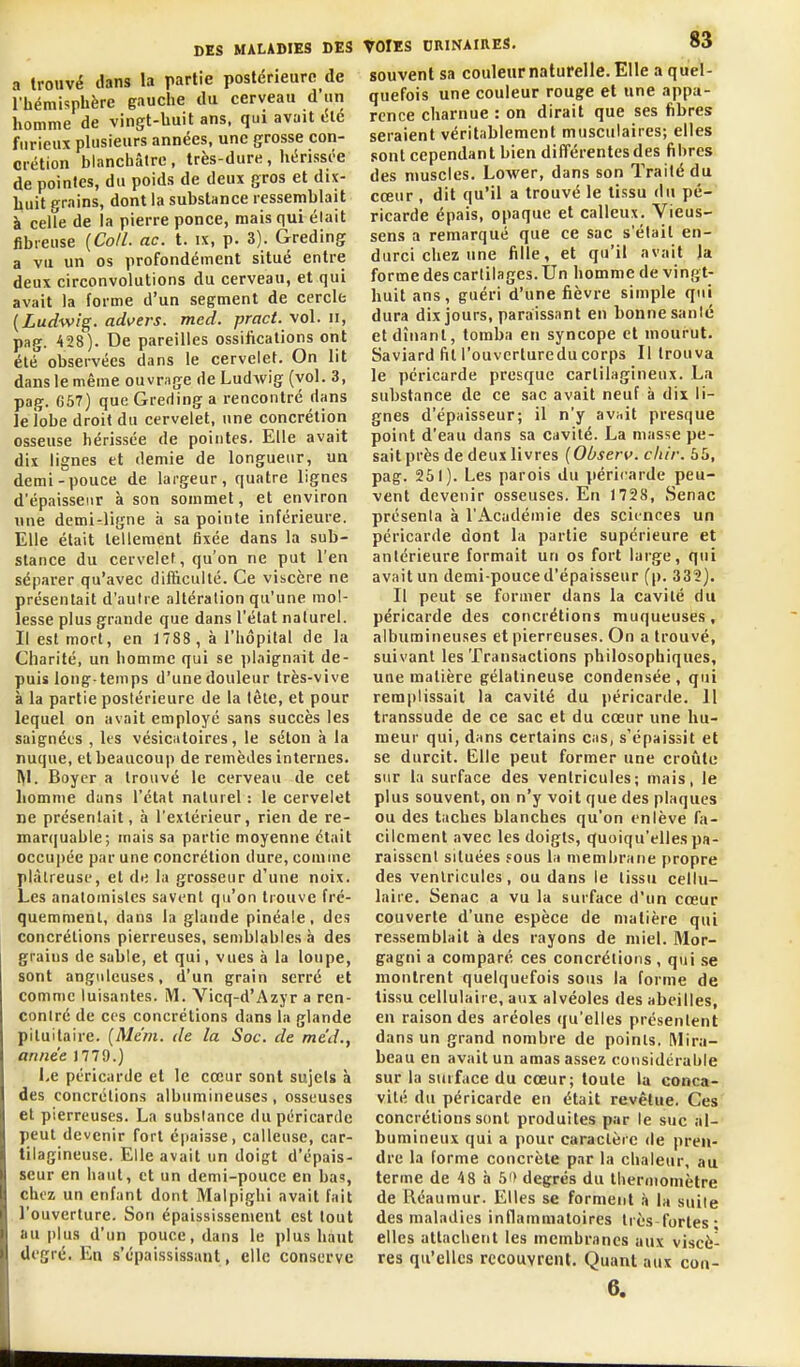 a trouvé dans la partie postérieure de l'hémispbère gauche du cerveau d'un homme de vingt-huit ans, qui avait éle furieux phisieurs années, une grosse con- crétion blanchâtre, très-dure, hérissée de pointes, du poids de deux gros et dix- buit grains, dont la substance ressemblait à ceUe de la pierre ponce, mais qui élait fibreuse [Coll. ac. t. ix, p. 3). Greding a vu un os profondément situé entre deux circonvolutions du cerveau, et qui avait la forme d'un segment de cercle {Ludwig. advers. med. pract. \oï.iî, pag. 428). De pareilles ossifications ont été observées dans le cervelet. On lit dans le même ouvrage de Ludwig (vol. 3, pag. 657) que Greding a rencontré dans le iobe droit du cervelet, une concrétion osseuse hérissée de pointes. Elle avait dix lignes et demie de longueur, un demi-pouce de largeur, quatre lignes d'épaisseur à son sommet, et environ une demi-ligne à sa pointe inférieure. Elle élait tellement fixée dans la sub- stance du cervelet, qu'on ne put l'en séparer qu'avec difficulté. Ce viscère ne présentait d'autre altéralion qu'une mol- lesse plus grande que dans l'état naturel. Il est mort, en 1788 , à l'hôpital de la Cliarité, un homme qui se i)laignait de- puis long-temps d'une douleur très-vive à la partie postérieure de la lèie, et pour lequel on avait employé sans succès les saignées , les vésicatoires, le séton à la nuque, et beaucoup de remèdes internes. Boycr a trouvé le cerveau de cet liomme dans l'état naturel : le cervelet ne présentait, à l'extérieur, rien de re- marcjuable; mais sa partie moyenne était occupée par une concrétion dure, comme plâtreuse, et de la grosseur d'une noix. Les anatomisles savent qu'on trouve fré- quemment, dans la glande pinéale, des concrétions pierreuses, semblables à des grains de sable, et qui, vues à la loupe, sont anguleuses, d'un grain serré et comme luisantes. M. Vicq-d'Azyr a ren- contré de CCS concrétions dans la glande pituilaire. {Me'm. de la Soc. de me'd., année 1779.) Ke péricarde et le cœur sont sujets à des concrétions albumineuses, osseuses et pierreuses. La substance du péricarde peut devenir fort épaisse, calleuse, car- tilagineuse. Elle avait un doigt d'épais- seur en haut, et un demi-pouce en bas, chez un enfant dont Malpighi avait fait l'ouverture. Son épaississement est tout au plus d'un pouce, dans le plus haut degré. En s'épaississant, elle conserve VOIES DRINAIRES. 83 souvent sa couleur naturelle. Elle a quel- quefois une couleur rouge et une appa- rence charnue : on dirait que ses fibres seraient véritablement musculaires; elles sont cependant bien différentes des fibres des muscles. Lower, dans son Traité du cœur , dit qu'il a trouvé le tissu du pé- ricarde épais, opaque et calleux. Vieus- sens a remarqué que ce sac s'était en- durci chez une fille, et qu'il avait la forme des cartilages. Un homme de vingt- huit ans, guéri d'une fièvre simple qui dura dix jours, paraissant en bonne santé et dînant, tomba en syncope et mourut. Saviard lit l'ouvcrturedu corps II trouva le péricarde presque cartilagineux. La substance de ce sac avait neuf à dix li- gnes d'épaisseur; il n'y avuit presque point d'eau dans sa cavité. La masse pe- sait près de deux livres [Observ. cliir. 65, pag. 251). Les parois du péricarde peu- vent devenir osseuses. En 1728, Senac présenta à l'Académie des sciences un péricarde dont la partie supérieure et antérieure formait un os fort large, qui avait un demi-pouced'épaisseur (p. 332). Il peut se former dans la cavité du péricarde des concrétions muqueuses, albumineuses et pierreuses. On a trouvé, suivant les Transactions philosophiques, une matière gélatineuse condensée, qui remplissait la cavité du péricarde. 11 transsude de ce sac et du cœur une hu- meur qui, dans certains cas, s'épaissit et se durcit. Elle peut former une croûte sur la surface des ventricules; mais, le plus souvent, on n'y voit que des plaques ou des taches blanches qu'on enlève fa- cilement avec les doigts, quoiqu'elles pa- raissent situées fous la membrane propre des ventricules, ou dans le tissu cellu- laire. Senac a vu la surface d'un cœur couverte d'une espèce de matière qui ressemblait à des rayons de miel. Mor- gagni a comparé ces concrétions , qui se montrent quelquefois sous la forme de tissu cellulaire, aux alvéoles des abeilles, en raison des aréoles qu'elles présentent dans un grand nombre de points. Mira- beau en avait un amas assez considérable sur la surface du cœur; toute la conca- vité du péricarde en était revêtue. Ces concrétions sont produites par le suc al- bumineux qui a pour caractère de pren- dre la forme concrète par la chaleur, au terme de 48 à 50 degrés du tlieruiomètre de Réa umur. Elles se forment .î la suite des maladies intlammatoires très-fortes- elles attachent les membranes aux viscè- res qu'elles recouvrent. Quant aux con- 6.
