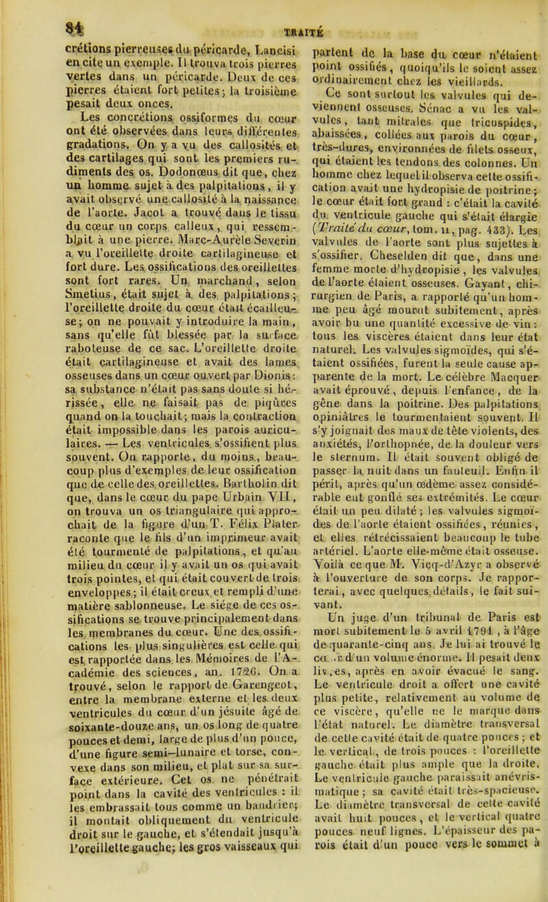 crétions pîerreuises du péricarde, Lancisi en cite un exemple. Il trouva Uois pierres vertes dans un pcricacde. Deux de ces pierres étaient fort petites; la troisième pesait deux onces. Les concrétions ossiformes du cceur ont été oUsçrvées dans leur^ difl^éreules gradations. On y a vu des callosités et des cartilages qui sont les premiers ru-, diments des, os. Dodonœus dit que, chez uu homme, sujet à.des palpitations, il y avait obscjrvé une callosité à la naissance de l'aorte- Jacol a trouvé dans le tissu du cœur un corps calleux, qui ressem- b!i(it à une pierre. Maçc-Aurèle Severin .^ vu l'oreillelte droite cartilagineuse et fort dure. Les ossifications des oreillettes sont fort rares. Un marchand, selon Smetius, était sujet à des palpitations; l'oreillette droite du cœur étail écaillcu/:: se; on ne pouvait y introduire la main , sans qu'elle fiit blessée par la surface, raboteuse de ce sac. L'oreillette droite était cartilagineuse et avait des lames osseuses dans un cœur pu-vert par Dionis: sa, substance n'était pas sans doule si hé- rissée , elle ne faisait pas de piqiices quand on la touchait ; mais la çonlractioa était impossible dans les parois auricu- laires. — Les ventricules s'ossifient plus souvent. On. capporle , du moins., beau- coup plus d'exemples de leur ossification que de celle des oreillettes. Bartholin dit que, dans le cœur du pape Urbain VII, on trouva un os triangulaire qui appro- chait de la figure d'un T. Féli.x Plaler raconte que le fils d'un imprimeur avait été tourmenté de palpitations, et qu'au milieu du cœur il y avait un os qui avait trois pointes, et qui était couvert de trois enveloppes; il était creux et rempli d'une matière sablonneuse. Le siège de ces osr sifications se. trouve principalement dans les membranes du cœur. Une des.ossift- cations les plus singulières est celle, qui est, rapportée dans les Mémoires de l'A-, cadémie des sciences, an. 172C. On a. trouvé, selon le rapport, de Garengeot, entre la membrane externe et les deux ventricules du cœur d'un jésuite âgé de soixante-douze ans, un os long de quatre pouces et demi, large de plus d'un pouce, d'une figure semi-lunaire et torse, con- vexe dans son milieu, et plat sur sa sur- face extérieure. Cet os ne pénétrait point dans la cavité des ventricules : il les embrassait tous comme un bandiier; il montait obliquement du ventricule droit sur le gauche, et s'étendait jusqu'à l'oreillette gauche; les gros vaisseaux qui partent de la base da cœur n'étaient point ossifiés, quoiqu'ils le soient assez ordiaaircmenl chez les vieillards. Ce sont surtout les valvules qui de- viennent osseuses. Sénac a vu les val- vules, tant milrales que tricuspides, abaissées, collées aux parois du cœur, très-dureS;, environnées de filets osseux, qui étaient les tendons des colonnes. Un homme chez lequel il observa celte ossifi- cation avait une hydropisie de poitrine; le cœur était fort grand : c'était la ca,vité dn. ventricule gauche qui s'était élargie [Traite du cœur, \.om. u, pag. 433). Les, valvules de l'aorte sont plus sujettes k/ s'ossifier. Cheselden dit que, dans une) femme morte d'hydropisie , les valvules, del'aorte étaient osseuses. Gayant, chi- rurgien de Paris, a rapporté qu'un hom- me peu âgé mourut subitement, après avoir bu une quantité excessive de vin: tous les viscères étaient dans leur état naturel. Les valvules sigmoides, qui s'é- taient ossifiées, furent la seule cause ap- parente de la mort. Le. célèbre Macquer avait éprouvé, depuis l'enfance, de la gêne dans la poitrine. Des palpitations opiniâtres le tourmentaient souvent. Il s'y joignait des maux de tète violents, des anxiétés, l'orthopnée, de. la douleur vers le sternum. Il était souvent obligé de passer la nuit dans un fauteuil. Enfin il périt, après qu'un œdème assez considé- rable eut gonflé ses extrémités. Le cœur clail un peu dilaté ; les valvules sigmoï- des de l'aorte étaient ossifiées, réunies, et elles rétrécissaient beaucoup le tube artériel. L'aorte elle-même était osseuse. Yoilà ce que M. Vicq-d'Azyr a observé à l'ouverture de son corps. Je rappor- terai, avec quelques,détails, le fait sui- vant. Un juge d'un tribunal de Paris esb mort subitement le 5 avril t794 , à l'âge de .luarante-cinq ans. Je lui ai trouvé le ca ..ud'un volume énorme. 11 pesait deux liv,es, après en avoir évacué le sang. Le ventricule droit a offert une cavité plus petite, relativement au volume de ce viscère, qu'elle ne le marque dans l'état naturel. Le diamètre transversal de celle cavité était de quatre poncrs ; et le vertical, de trois pouces : l'oreillette gauche éUiit plus ample que la droite. Le ventricule gauche iiaraissait anévris- matique; sa cavité était trc.s-spacieusc. Le diamètre transversal de cette cavité avait huit pouces, et le vertical quatre pouces neuf lignes. L'épaisseur des pa- rois était d^un pouce vers le sommet à