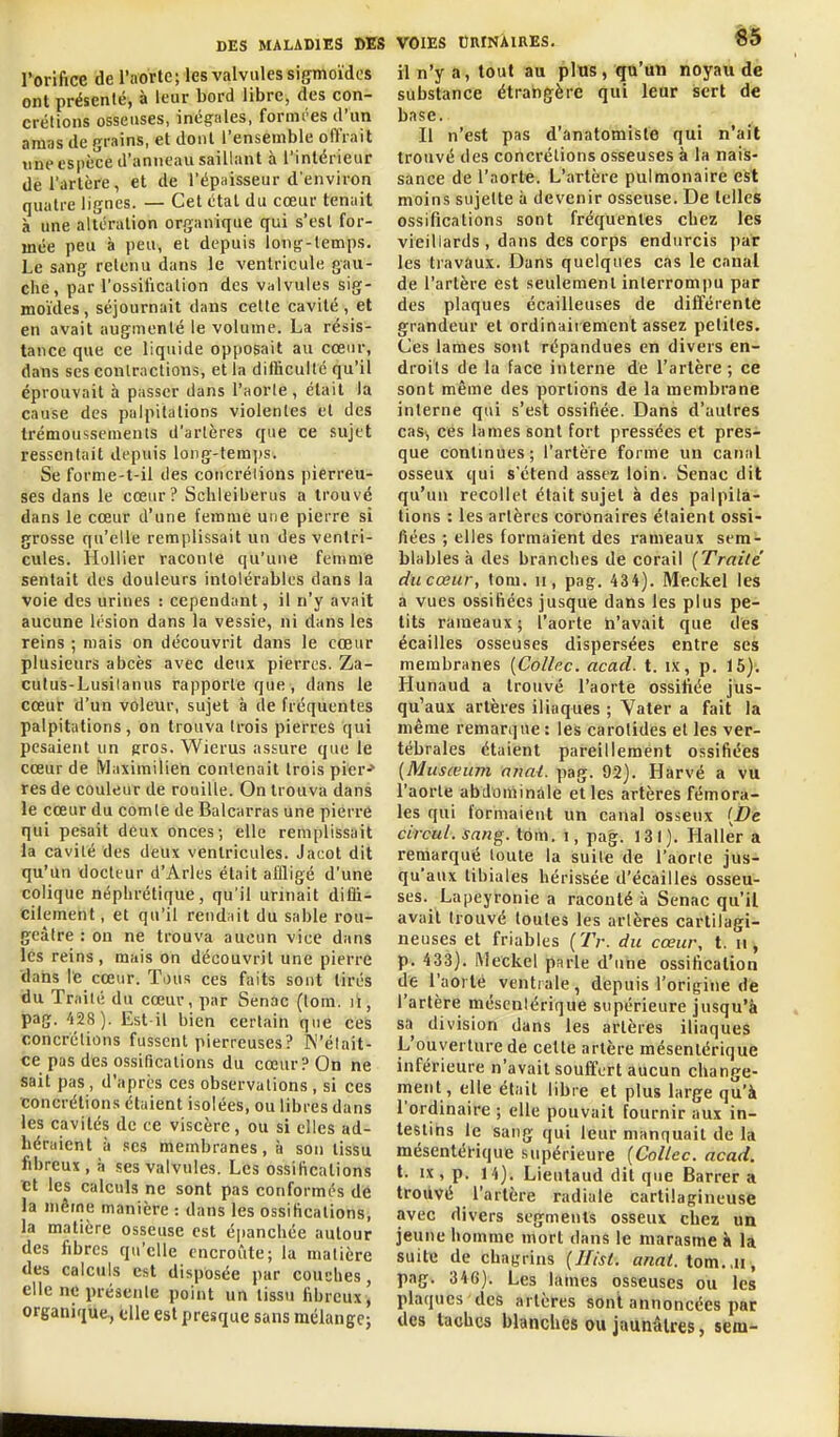 l'orifice de l'aorte; les valvules sigmoïdcs ont présenté, à leur bord libre, des con- crétions osseuses, inégales, formi'es d'un amas de grains, et dont l'ensemble olïrait une espèce d'anneau saillant à l'intérieur de l'artère, et de l'épaisseur d'environ quatre lignes. — Cet étal du cœur tenait à une altération organique qui s'est for- mée peu à peu, et depuis loiiff-lemps. Le sang retenu dans le ventricule gau- che, par l'ossification des valvules sig- moïdes, séjournait dans celle cavité, et en avait augmenté le volume. La résis- tance que ce liquide opposait au cœur, dans ses conlractions, et la difficulté qu'il éprouvait à passer dans l'aorte, était la cause des palpitations violentes et des trémoussements d'artères que ce sujet ressentait depuis long-temps. Se forme-t-il des concrélions pierreu- ses dans le cœur ? Schleiberus a trouvé dans le cœur d'une femme une pierre si grosse qu'elle remplissait un des ventri- cules. Hollier raconte qu'une femme sentait des douleurs intolérables dans la voie des urines : cependant, il n'y avait aucune li'sion dans la vessie, ni dans les reins ; mais on découvrit dans le cœur plusieurs abcès avec deux pierres. Za- cutus-Lusilanus rapporte que, dans le cœur d'un voleur, sujet à de fréquentes palpitations, on trouva trois pierres qui pesaient un gros. Wierus assure que le cœur de Maximilieh contenait trois piCr-> res de couleur de rouille. On trouva dans le cœur du comte de Balcarras une pierre qui pesait deux onces-, elle remplissait la cavité des deux ventricules. Jacot dit qu'un docteur d'Arles était affligé d'une colique néphrétique, qu'il urinait difli- cilement, et qu'il rend.iit du sable rou- geàtre : on ne trouva aucun viee dans les reins, mais on découvrit une pierre 'dans le cœur. Tous ces faits sont tirés du Traité du cœur, par Senac (lom. il, pag. 428 ). Est-il bien certain que ces concrélions fussent pierreuses ? W'élait- ce pas des ossifications du cœur? On ne sait pas , d'après ces observations , si ces concrétions étaient isolées, ou libres dans les cavités de ce viscère, ou si elles ad- héraient à ses membranes, à son tissu fibreux, à ses valvules. Les ossifications et les calculs ne sont pas conformés de la même manière : dans les ossifications, la matière osseuse est épanchée autour des fibres qu'elle encroûte; la matière des calculs est disposée par couches, elle ne présente point un tissu fibreux ^ organique., elle est presque sans mélange; VOIES DnrNÀiREs. 85 il n'y a, tout au plus, qu'un noyau de substance étrangère qui leur sert de base. Il n'est pas d'anatomiste qui n'ait trouvé des concrélions osseuses à la nais- sance de l'aorte. L'artère pulmonaire est moins sujette ii devenir osseuse. De telles ossifications sont fréquentes chez les vieillards , dans des corps endurcis par les travaux. Dans quelques cas le canal de l'artère est seulemenl interrompu par des plaques écailleuses de différente grandeur et ordinaiiement assez petites. Ces lames sont répandues en divers en- droits de la face interne de l'artère; ce sont même des portions de la membrane interne qui s'est ossifiée. Dans d'autres cas-, ces lames sont fort pressées et pres- que continues; l'artère forme un canal osseux qui s'étend assez loin. Senac dit qu'un recolict était sujet à des palpita- tions : les artères coronaires étaient ossi- fiées ; elles formaient des rameaux sem- blables à des branches de corail {Traité ducœur, lom. ii, pag. 434). Meckel les a vues ossifiées jusque dans les plus pe- tits rameaux ; l'aorte n'avait que des écailles osseuses dispersées entre ses membranes [Colle.c. acad. t. ix, p. 15). Hunaud a trouvé l'aorte ossifiée jus- qu'aux artères iliaques ; Yater a fait la même remarque : les carotides et les ver- tébrales étaient pareillement ossifiées {Musœuvi anal. pag. 92). Harvé a vu l'aorte abdoniinàle et les artères fémora- les qui formaient un canal osseux (De circul. sang. tôm. i, pag. 131). Hallèr a remarqué toute la suite de l'aorte jus- qu'aux libiales hérissée d'écaillés osseu- ses. Lapeyronie a raconté à Senac qu'il avait trouvé toutes les artères cartilagi- neuses et friables [Tr. du cœur, t. n, p. 433). Meckel parle d'une ossification de l'aorte ventrale, depuis l'origine de l'artère mésenlérique supérieure jusqu'à sa division dans les artères iliaques L'ouverture de cette artère mésenlérique inférieure n'avait souffert aucun change- ment, elle était libre et plus large qu'à l'ordinaire ; elle pouvait fournir aux in- testins le sang qui leur manquait de la mésenlérique supérieure (Collée, acad. t. IX, p. 14). Lieutaud dit que Barrera trouvé l'artère radiale cartilagineuse avec divers segments osseux chez un jeune homme mort dans le marasme à la suite de chagrins {Hist. tom. ,u, pag. 346). Les laines osseuses ou les plaques des artères sont annoncées par des taches blanches ou jaunâtres, sem-