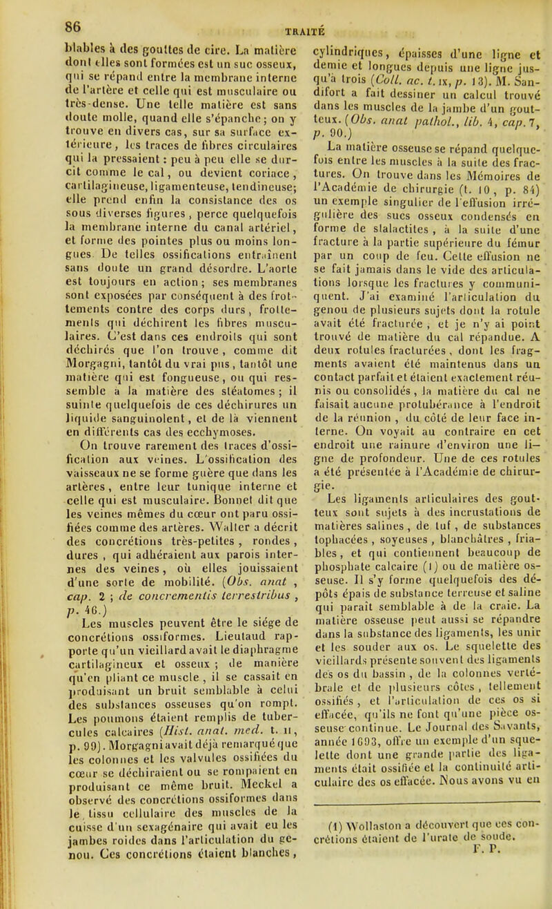 blnbles à des goulles de cire. La matière doni elles sont formées est un suc osseux, qui se répaml enlre la membrane interne de l'artère et celle qui est musculaire ou très-dense. Une telle matière est sans doute molle, quand elle s'épanclie; on y trouve en divers cas, sur sa surface ex- térieure, Us traces de libres circulaires qui la pressaient : peu à peu elle se dur- cit comme le cal, ou devient coriace , cartilagineuse, ligamenteuse, tendineuse; elle prend enfin la consistance des os sous diverses figures, perce quelquefois la membrane interne du canal artériel, et forme des pointes plus ou moins lon- gues. De telles ossifications entr.iînent sans doute un grand désordre. L'aorte est toujours en action; ses membranes .sont exposées par conséquent à des Irot ■ lements contre des corps durs, frolle- nienls qui déchirent les fibres muscu- laires. C'est dans ces endroits qui sont déchirés que l'on trouve , comme dit Morgagni, tantôt du vrai pus , tantôt une matière qui est fongueuse, ou qui res- semble a la matière des sléatomes ; il suinte quelquefois de ces déchirures un liquide sanguinolent, et de là viennent en diftcrents cas des ecchymoses. On trouve rarement des traces d'ossi- fication aux veines. L'ossitication des vaisseaux ne se forme guère que dans les artères, enlre leur tunique interne et celle qui est musculaire. Bonnet dit que les veines mêmes du cœur ont paru ossi- fiées comme des artères. Waller a décrit des concrétions très-petites , rondes , dures , qui adhéraient aux parois inter- nes des veines, oii elles jouissaient d'une sorte de mobilité. [Obs. anat , cap. 2 ; de concrcmcntis Icrrestribus , 4G.) Les muscles peuvent être le siège de concrétions ossiformes. Lieulaud rap- porte qu'un vieillard avait le diaphragme cartilagineux et osseux ; de manière qu'en pliant ce muscle , il se cassait en jirodiiisant un bruit semblable à celui des substances osseuses qu'on rompt. Les poumons étaient remplis de tuber- cules calcaires [Hisl. anal. med. t. u, p. 99). Morgagniavaitdéjà remarqué que les colonnes et les valvules ossifiées du cœur se déchiraient ou se rompaient en produisant ce même bruit. Mcckel a observé des concrétions ossiformes dans le , tissu cellulaire des muscles de la cuisse d'un sexagénaire qui avait eu les jambes roides dans l'articulation du ge- nou. Ces concrétions étaient blanches, cylindriques, épaisses d'une ligne et demie et longues depuis une ligne jus- qu'à trois (Coii. ac. t.ix.p. 13). M. San- difort a fait dessiner un calcul trouvé dans les muscles de la jambe d'un gout- teux. (OZ/j. anal nallioL, lib. 4, cap.l, p. 90.) La matière osseuse se répand quelque- fois entre les muscles à la suite des frac- tures. On trouve dans les Mémoires de l'Académie de chirurgie (t. 10, p. 84) un exemple singulier de l eflusion irré- giilière des sucs osseux condensés en forme de stalactites , à la suite d'une fracture à la partie supérieure du fémur par un coup de feu. Celte effusion ne se fait jamais dans le vide des articula- tions lorsque les fractures y communi- quent. J'ai examiné l'articulation du genou de plusieurs sujets dont la rotule avait été fracturée , et je n'y ai point trouvé de matière du cal répandue. A deux rotules fracturées, dont les frag- ments avaient été maintenus dans ua contact parfait et étaient exactement réu- nis ou consolidés, la matière du cal ne faisait aucune prolubér.mce à l'endroit de la réunion , du côté de leur face in- terne. On voyait au contraire en cet endroit une rainure d'environ une li- gne de profondeur. Une de ces rotules a été présentée à l'Académie de chirur- gie. Les ligaments articulaires des gout- teux sont sujets à des incrustations de matières salines , de tuf, de substances tophacées , soyeuses , blancbàlres , fria- bles , et qui contiennent beaucoup de phosphate calcaire (ij ou de matière os- seuse. Il s'y forme quelquefois des dé- pôts épais de substance terreuse et saline qui ])araît semblable à de la craie. La matière osseuse peut aussi se répandre dans la substance des ligaments, les unir et les souder aux os. Le squelette des vieillards présente souvent des ligaments des os du bassin , de la colonnes verté- brale et de plusieurs côtes , tellement ossifiés , et l'iiriiculatiou de ces os si effacée, qu'ils ne font qu'une pièce os- seuse continue. Le Journal des Savants, année 1G93, ofl'ie un exemple d'un sque- lette dont une grande partie des liga- ments était ossifiée et la continuité arti- culaire des os effacée. Wous avons vu eu (1) AVolla.ston a découvert que ces con crélions étaient de l'urale de soude. F. P.