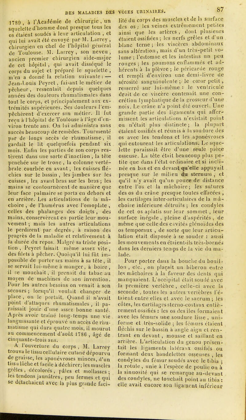 1789, à l'Académie de chirurgie , un squelcite d'iionmie dont presque tous les os étaient soudés à leur articulation , et qui lui avait été envoyé par M. Larrey , chirurgien en chef de l'hôpital général de Toulouse. M. Larrey, son neveu, ancien premier chirurgien aide-major de cet hôpital , qui avait disséqué le corps du sujet et préparé le squelette , m'en a donné la relation suivante: — Jean-l.ouis Peyret, Taisant le métier de pêcheur, ressentait depuis quelques années des douleurs rhumatismales dans tout le corps, et principalement aux ex- trémités supérieures. Ses douleurs l'em- pêchèrent d'exercer son métier. Il fut reçu à l'hôpital de Toulouse à l'âge d'en- viron trente ans. On lui administra sans succès beaucouj) de remèdes. Tourmenté par de longs accès de rhumatisme, il gardait le lit quelquefois pendant six mois. Enfin les parties de son corps res- tèrent dans une sorte d'inaction , la tète penchée sur le tronc , la colonne verté- brale courbée en avant, les cuisses flé- chies sur le bassin , les jambes sur les cuisses, les avant bras sur les bras ; les mains se contournèrent de manière que leur face palmaire se porta en dehors et en arrière. Les articulations de la mà- clioire , de l'humérus avec l'omoplate , celles des phalanges des doigts , des mains, conservèrent en partie leur mou- vement ; mais les autres articulations le perdirent par degrés , à raison des progrès de la maladie et relativement à la durée du repos. Malgré sa triste posi- tion , Peyret faisait même assez vite, des filets à pêcher. Quoiqu'il lui fût im- possible de porter ses mains à sa tête, il se servait lui-même à manger, à boire , il ne mouchait, il prenait du tabac au moyen de machines de son invention. Pour les autres besoins on venait à son secours ; lorsqu'il voulait changer de place , on le portait. Quand il n'avait jioint d'attaques rhumatismales, il pa- raissait jouir d'une assez bonne santé. Après avoir traîné long-temps une vie languissante et éprouvé un accès de rlui- iiialisme qui dura quatre mois, il mourut au commencement d'aoiit 1786 , âgé de cinquante-trois ans. A l'ouverture du corps , M. Larrey trouva le lissucellulaire cutané dépourvu de graisse, les aponévroses minces, d'un tissu lâche et facile à déchirer; les muscles grêles , décolorés , pâles et mollasses ; les tendons jaunâtres, peu fermes et qui se détachaient avec la plus grande fuci- VOIES uniNAIRES. 0' lilé du corps des muscles et de la surface des os; les veines extrêmement petites ainsi que les artères, dont plusieurs étaient ossifiées ; les nerfs grêles et d'un blanc terne; les viscères abdominaux sans altération, mais d'un très-petit vo- lume ; l'estomac et les intestins un peu rouges ; les poumons ennammés et ad- hérenls à la plèvre ; le péricarde rouge et rempli d'environ une demi-livre de sérosité sanguinolente ; le cœur petit, resserré sur lui-même : le ventricule droit de ce viscère contenait une con- crétion lymphatique de la grosseur d'une noix. Le crâne n'a point été ouvert. Une grande partie des ligaments qui affer- missent les articulations n'existait point ou n'était plus distincte; la plupart étaient ossifiés et réunis à la soudure des os avec les tendons et les aponévroses qui entourent les articulations. Le sque- lette paraissait être d'une seule pièce osseuse. La tête était beaucoup plus pe- tite que dans l'état ordinaire et si incli- née en bas et en devant qu'elle appuyait presque sur le milieu âu sternum , et qu'il n'y avait qu'un pouce de distance entre l'os cl la mâchoire; les sutures des os du crâne presque toutes effacées , les cartilages inter-articulaires de la mâ- choire inférieure détruils ; les condyles de cet os aplatis sur leur sommet , leur surface inégale , pleine d'aspérités , de même que celle des c ivités glénoïdes des os temporaux , de sorte que leur articu- lation était disposée à se souder : aussi les mouvements en étaient-ils trcs-bornéà dans les derniers temps de la vie du ma- lade. Pour porter dans la bouche du bouil- lon , elc. , on plaçait un biberon entre les mâchoires à la faveur des dents qui manquaient. L'occi|>ital élait soudé avec la première vertèbre , celle-ci avec la seconde , toutes les autres vertèbres l'é- taient entre elles et avec le sacrum ; les côtes, les cartilagesstcrno-costaux entiè- rement o.ssifiés : les os dcsiles formaient avec les fémurs une soudure lisse , uni- forme et très-solide ; les fémurs étaient fléchis sur le bassin à angle aigu et ren- trant en devant , mousse et saillant en arrière. L'articulation du genou présen- tait les ligaments laléraiix ossifiés ou formant deux bandelettes osseuses , les condyles du fémur soudés avec le tibia ; la rotule , unie à l'espèce de poulie ou à la sinuosité qui se remarque au-devant des condyles, ne touchait point au tibia : elle avait encore sou liga;ncnl inférieur