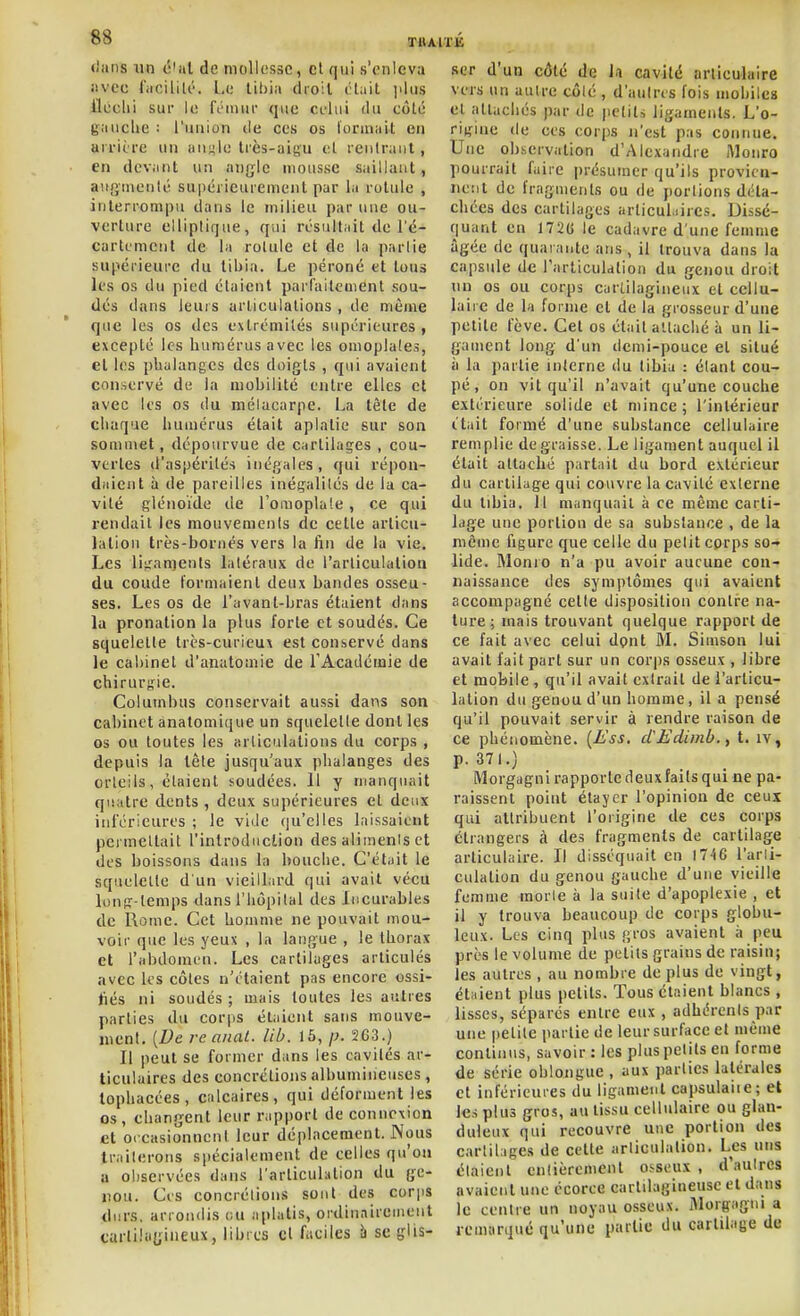 «liins un t'iiil de mollesse, cl qui s'enleva iivec fiicililé. Le dioil l'Liit l'iiis lleclii sur le IVinnr que celui du eôlé g;mche : l'iiiiion de ces os formait en ai riire un anj-le Irès-aigu et rentruiit, en devant un angle mousse saillant, auginenlé supérieurement par la rotule , interrompu dans le milieu par une ou- verture elliptique, qui résultait de l'é- cartcmenl de la rotule et de la partie supérieure du tibia. Le péroné et tous les os du pied étaient parfaitement sou- dés dans leurs articulations , de même que les os des extrémités supérieures , excepté les humérus avec les omoplates, et les phalanges des doigts , qui avaient conservé de la mobilité entre elles et avec les os du mélacarpe. La tête de chaque humérus était aplatie sur son sommet, dépourvue de cartilages , cou- vertes d'aspérités inégales, qui répon- daient à de pareilles inégalités de la ca- vité glénoïde de l'oraoplaie, ce qui rendait les mouvements de cette articu- lation très-bornés vers la fin de la vie. Les liiran)ents latéraux de l'arliculalioa du coude formaient deux bandes osseu- ses. Les os de l'avant-bras étaient dans la pronalion la plus forte et soudés. Ce squelette très-curieux est conservé dans le cabinet d'anatomie de l'Académie de chirurgie. Columbus conservait aussi dans son cabinet anatomique un squelette dont les os ou toutes les «rliculalions du corps , depuis la tête jusqu'aux phalanges des orteils, étaient soudées. 11 y manquait qisatre dents, deux supérieures et deux inférieures ; le vide qu'elles laissaient permettait l'introdiiclion des alimenis et des boissons dans la bouche. C'était le squelette d'un vieilhird qui avait vécu long-temps dans l'hôpital des Incurables de Rome. Cet homme ne pouvait mou- voir que les yeux , la langue , le thorax et l'abdomen. Les cartilages articulés avec les côtes n'étaient pas encore ossi- liés ni soudés ; mais toutes les autres parties du corps étaient sans mouve- nient, [Ve re anal. lib. 15, p. 2G3.) Il peut se former dans les cavités ar- ticulaires des concrétions albumineuses, lophacées, calcaires, qui déforment les os, changent leur rapport de connexion let occasionnent leur déplacement. Nous traiterons spécialement de celles qu'on a observées dans l'articulation du ge- nou. Ces concrétions sont des corps durs, arrondis eu aplatis, ordinairement cartilagineux, libres cl faciles à se glis- ser d'un côté de l.i cavité articulaire vers un autre côlé , d'aulns fois mobiles et attachés par de petits ligaments. L'o- rigine (le ces corps n'est pas connue. Une observation d'Alexandre iVIonro pourrait faire présumer qu'ils provien- nent de fragments ou de portions déta- chées des cartilages arlicul.iircs. Dissé- quant en 172(j le cadavre d'une femme âgée de quarante ans, il trouva dans la capsule de rarliculation du genou droit nn os ou corps cartilagineux et cellu- laire de la forme et de la grosseur d'une petite fève. Cet os était attaché à un li- gament long d'un demi-pouce et situé à la partie interne du tibia : étant cou- pé, on vit qu'il n'avait qu'une couche extérieure solide et mince; l'intérieur l'tiiit formé d'une substance cellulaire remplie dégraisse. Le ligament auquel il était attaché partait du bord extérieur du cartilage qui couvre la cavité externe du libia. 11 manquait à ce même carti- lage une portion de sa substance , de la môme figure que celle du petit cprps so- lide. Monio n'a pu avoir aucune con- naissance des symptômes qui avaient accompagné cette disposition contre na- ture ; mais trouvant quelque rapport de ce fait avec celui dpnt M. Simson lui avait fait part sur un corps osseux , libre et mobile, qu'il avait extrait de l'articu- lation du genou d'un homme, il a pensé qu'il pouvait servir à rendre raison de ce phénomène. {Ess, cCEdimb.,, t. iv, p. 371.) Morgagni rapporte deuxiails qui ne pa- raissent point étaycr l'opinion de ceux qui attribuent l'origine de ces corps étrangers à des fragments de cartilage articulaire. Il disséquait en 1746 l'arti- culation du genou gauche d'une vieille femme morie à la suite d'apoplexie , et il y trouva beaucoup de corps globu- leux. Les cinq plus gros avaient à peu près le volume de petits grains de raisin; les autres , au nombre de plus de vingt, étaient plus petits. Tous étaient blancs , lisses, séparés entre eux , adhérents par une petite partie de leur surface et même continus, savoir : les plus petits en forme de série oblongue , aux parties latérales et inférieures du ligament capsulaite; et les plus gros, au tissu cellulaire ou glan- duleux qui recouvre une portion des cartilages de cette articulation. Les uns étaient entièrement oiseux , d'autres avaient une écorce cartilagineuse et dans le centre un noyau osseux, illorgagni a remarque qu'une partie du cartilage de