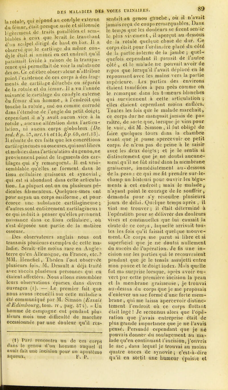 la rotuli', qui rt'pond au conrlyle cxlerne du fnuur, cUil ju-csque usée et sillonnée li'Pcrfraeiil de truils pnrallèlos d soin- blal)les à ceux que Iciail le traiichaul d'un sciilpcl dirigé de liaul en bas. Il a observé que le carlilnge du même coii- dyle était si aminci en cet endroit qu'il praissait livide a raison de la Iranspu- rence qui permellait de voir la substance des os. Ce célèbre observateur n'attribue point l'existence de ces corps à des frag- ments de cartilage délacliés ou séparés de la rotule et du Icmur. 11 a vu l'année suivante le cartilage du condyle externe ilu fémur d'un homme, à l'endroit qui touche la roUile, usé ou comme corrodé dans l'étendue de l'pngle du petit doigt; cependant il n'y avait aucun vice à la rotule , aucune altération dans l'articu- lation, ni aucun corps globuleux (De sed. Ep. 'oT,nrt.ii eiib;Ji'p.(yd,nrl.ii). Il résulte de ces faits que les concrétions cartilagincusès ou osseuses, quisontlibres etmobilesdans l'articulation du genou,ne proviennent point de fragments des car- tilages qui s'y remarquent. Il est vrai- senil)lable qu'elles se forment dans le tissu cellulaire graisseux et synovial , qui est si abondant dans celte articula- tion. La plupart ont un ou plusieurs pé- dicules filamenteux. Quelques-unes ont pour noyau un corps ossiforme , et pour ëcorce une substance cartilagineuse ; d'autres sont entièrement cartilagineux : ce qui induit à penser qu'elles pri'nnent naissance dans ce tissu cellulaire , oîi s'est déposée une partie de la matière osseuse. Des observateurs anglais nous ont transmis plusieurs exemples de cette ma- ladie. Serait-elle moins rare en Angle- terre qu'eiî Allemagne, en France, etc.? MM. Ilencliel, Tlieden l'ont observée plusieurs fois. M. Desault a déjà traité avec succès plusieurs personnes qui en étaient affectées. Nous allons rassembler leurs observations éparses dans divers ouvrages (l). — Le premier fait que nous avons recueilli sur celte maladie a été communiqué par M. Simson (Essais d'Edimbourg, tom. iv , pag. av-i). » Un homme de campagne eut pendant plu- sieurs mois une difficulté de marcher occasionnée par une douleur qu'il rcs- (1) Paré, rencontra un de ces corps dans le gonou d'un homme auquel il avait fait une incision pour un aposièmo aqueux. f. i>. VOIES UKINAIRES. Oif sentait «u genou gauche , oii il n'avait jamais reçu de coups remarquables. Dans je temps que les douleurs se firent sentir le plus vivement, il aperçut au-dessous de la rotule queli|ue chose de dur. Ce corps était pour l'ordinaire placé du côté de la partie interne de la jambe; quel- quefois cependant il passait de l'autre côté , et le malade ne pouvait avoir de repos que lorsqu'il l'avait déplacé en le repoussant avec les mains vers la partie supérieure. Les parties des environs étaient tuméfiées à peu près comme on le remarque dans les tumeurs blanches qui surviennent à celte articulation ; elles étaient cependant moins enflécSw Toutes les fois que le malade marchait, ce corps dur ne manquait jamais de pa- raître, de sorte que, lorsque je vins pour le voir, dit M. birason , il fut obligé de faire quelques tours dans la chambre avant (|ue je pusse apercevoir ce petit corps. Je n'eus pas de peine à le saisir avec les deux doigts; et je le sentis si distinctement que je ne doutai aucune- ment qu'il ne fût situé dans la membrane graisseuse, immédiatement au-dessous de fa peau : ce qui me fit prendre sur-le- champ un bistuuri pour ouvrir les tégu- ments à cet endroit; mais le malade, n'ayant point le courage de le souffrir, demanda pour s'y résoudre plusieurs jours de délai. Quelque temps après , il vint me trouver ; il était déterminé à l'opération pour se délivrer des douleurs vives et continuelles que lui causait la chute de ce corps , laquelle arrivait tou- tes les fois qu'il faisait quelque mouve- ment. Ce corps me parut si libre et si superficiel que je ne doutai nullement du succès de l'opération. Je fis une in- cision sur les parties qui le recouvraient pendant que je le tenais assujetti entre mon pouce et le doigt index. Mais quelle fut ma surprise lorsque, après avoir ou- vert par cette première incision la peau et la inenibrane graisseuse , je trouvai au-dessus du corps que je me proposais d'enlever un sac formé d'une forte mem- brane , qui me laissa apercevoir distinc- tement l'endroit où ce corps flottant était logé ! Je reconnus alors que l'opé- ration que j'avais entreprise était de plus grande im[)ortance que je ne l'avaiâ pensé. Persuadé cependant que je ne pouvais donner du soulagement au ma- lade qu'en continuant l'incision, j'ouvris le sac , dans lequel je trouvai au moins quatre onces de synovie ; c'est-h-diro qu'il en sortit une humeur épaisse et