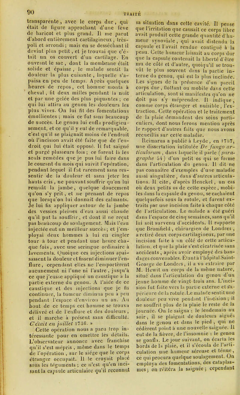 transparente, avec le corps dur, qui était de figure approchant d'une fève de haricot et plus grand. Il me parut d'abord entièrement cartilajfineux , Irès- poli et arrondi ; mais en se desséchant il devint plus petit, et je trouvai que c'é- tait un os couvert d'un cartilage. En ouvr.int le sac , dont la membrane clait solide et épaisse , le malade sentit la douleur la plus cuisante , laquelle s'a- paisa en peu de temps. Après quelques heures de repos, cet homme monta à cheval , lit deux milles pendant la nuit et par une gelée des plus piquantes ; ce qui lui attira au genou les douleurs les plus vives. On lui fit des fomentations émollientes ; mais ce fut s«ns beaucoup de succès. Le genou lui enlli prodigieu- sement, et ce qu'il y eut de remarquable, c'est qu'il se plaignait moins de l'endroit où l'incision avait été faite que de l'en- droit qui lui était opposé. Il fut saigné et purgé plusieurs fois ; ce furent l,i les seuls remèdes que je pus lui faire dans le courant du mois qui suivit l'opération, pendant lequel il fut rarement sans res- sentir de la douleur et sans jeter les hauts cris , ne pouvant souffrir qu'on lui remuât la jambe, quelque doucement qu'on s'y prît, et ne prenant de repos que lorsqu'on lui donnait des calmants. Je lui fis appliquer autour de la jambe des vessies pleines d'eau aussi chaude qu'il put la soufl'rir, et dont il ne reçut pas beaucoup de soulagement. Mais l'eau injectée eut un meilleur succès; et j'em- ployai deux hommes à lui en cingler tour à tour et pendant une heure cha- que -fois, avec une seringue ordinaire à lavenienls. (^)uoique ces injections apai- sassent la douleur et fissent diminuer l'en- flure , cependant elles ne l'emportèrent aucunement ni l'une ni l'autre , jusqu'à ce que j'eusse appliqué un caustique à la partie externe du genou. A l'aide de ce caustique et des injections que je fis continuer, la tumeur diiiiinua peu à peu pendant l'espace d'environ un an. Au bout de ce temps cet homme se Irouva délivré et de l'enflure et des douleurs , et il marche à présent sans difficulté. Celait en juillet 173G. » Cette opération nous a paru Irop in- téressante pour en omettre les détails. L'observateur annonce avec franchise qu'il s'est mépris , môme dans le temps de l'opération , sur le siège que le corp.s étranger occupait. Il le croyait placé sous les téguments ; ce n'est qu'en inci- sant la capsule articulaire qu'il rccomuil sa situation dans celle cavité. Il pense que l'irritation que causait ce corps libre avait produit cette grande quantité d'hu- meur synoviale, qui avait distendu la ca|)sule et l'avait rendue contiguë à la jieau. Celte humeur laissait au corps dur que la capsule contenait la liberté d'être niu de côté et d'autre, quoiqu'il se trou- vât le plus souvent dans la partie in- terne du genou, qui est la plus inclinée. Les signes de la présence d'un pareil corps dur, flottant ou mobile dans cette articulation, sont si manifestes qu'on ne doit pas s'y méprendre. Il indique, comme corps étranger et nuisible, l'ex- traction. Cette opération et le traitement de la plaie demandent des soins parti- culiers, dont nous ferons mention après le rapport d'autres faits que nous avons recueillis sur cette maladie. Reimarus a publié à Leyde , en I7.S7, une dissertation intitulée De. J'uiigo ar- ticulorum , dans laquelle il parle [para- graphe 64) d'un petit os qui se forme dans rarticulalion du genou. Il dit ne pas connaître d'exemples d'une maladie aussi singulière, dans d'antres articula- tions. ]1 cite, d'après Henckel , un cas oîi deux petits os de celte espèce , mobi- les dans la capsule du genou, se cachaient quelquefois sous la rotule, et furent ex- traits par une incision faite à chaque côté de l'articulation. Le malade a été guéri dans l'espace de cinq semaines, sans qu'il lui soit survenu d'accidents. 11 rapporte que Bromfield, chirurgien de Londres , a retiré deux corps cartilagineux, par une incision faite à un côté de cette articu- lation, et que la plaie s'est cicatrisée sans accidents , après avoir employé des ban- dages convenables. Étant il l'hôpital Saint- George de Londres, il a vu extraire par M. Hewit un corps de la même nature, situé dans l'arliculalion du genou d'un jeune homme de vingt trois ans. L'inci- sion fut f.iite vers la parlée externe et su- périeure de la rotule. Le malade sentit une douleur peu vive pendant l'incision; il ne souffrit plus de la plaie le reste de la journée. On le saigna : le lendemain au soir, il se plaignit de douleurs aiguës dans le genou et dans le pied , qui ne cédèrent point à une nouvelle saignée. Il eut de la fièvre, de l'insomnie : le genou se gonfla. Le jour suivant, on écarta les bords de la plaie, et il s'écoula de l'arti- culation une humeur séreuse et ténue, ce ([ui procura quelque soulagement. On employa des fomentations, des cataplas- mes ; on n'itéra la saignée ; cependant
