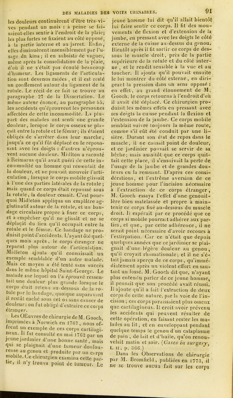 les douleurs continuèrent d'être très-vi- ves pendant un mois : à peine se f;ii- snienl elles sentir à l'endroit de la plaie; les plus fortes se fixaient au côté opposé, à la partie interne et au jarret. Enfin, elles diminuèrent insensiblement par l'u- sage du kina; il en subsista de vagues, même après la consolidation de la plaie, d'oii il ne s'était pas écoulé beaucoup d'humeur. Les ligaments de l'articula- tion sont devenus raides , et il est resté un gonflement autour du ligament de la rotule. Le récit de ce l'ait se trouve au paragraphe 27 de la Disserlalion. Le même auteur énonce, au paragraphe 56, les accidents qu'éprouvent les personnes affectées de celte incommodité. La plu- part des malades ont senti une grande douleur, lorsque le corps osseux se pla- çait entre la rotule et le fémur; ils é'aient obligés de s'arrêter dans leur marche, jusqu'à ce qu'il fût déplacé en le repous- sant avec les doigts : d'autres n'éprou- vent aucune douleur. Midlton a raconté à Reimai us qu'il avait guéri de celte in- commodité un homme qui ressenlait de la douleur, et ne pouvait mouvoir l'arti- culation , lorsque le corps mobile glissait à l'une des parties latérales de la rotule ; mais quand ce corps était repoussé sous la rotule, la douleur cessait. C'est pour- quoi Midieton appliqua un emplâtre ag- glutinalif autour de la rotule, et un ban- dage circulaire propre à fixer ce corps, et à empêcher qu'il ne glissât et ne se déplaçât du lieu qu'il occupait entre la rotule et le fémur. Ce bandage ne pro- duisit point d'accidents. L'ayant ôlé quel- ques mois après , le corps étranger ne reparut plus autour de l'articulation. Midlelon iijoula qu'il connaissait un exemple semblable d'un autre malade. Mais ce moyen a été tenté sans succès dans le même hôpital Saint-George. Le malade sur lequel on l'a éprouvé ressen- tait une douleur plus grande lorsque le corps était retenu au-dessous de la ro- tule p.ir le bandage, (|uoique auparavant il reslàl caeiié sous cet os sans causer de douleur: on fut obligé d'extraire ce corps élrauf^er. _ Les OEuvres de chirurgie deM. Gooch, imprimées à Norwicli en 1707 , nous of-^ frent uu exemple de ces corps cartilagi- ueux. Il fut consultée!) mai I7G2 par un jeune jardinier d'une bonne santé, mais qui se plaignait d'une tumeur doulou- reuse au genuu et produite par un ci,rps inobde.Ce chirurgien examina celle par- ue, il n'y trouva point do tumeur. Le VOIES CRINAIRES. 91 jeune homme lui dit qu'il allait bientôt lui faire sentir ce corps. Il fit des mou- vements de flexion et d'extension de la jambe, en pressant avec les doigts le côté externe de la cuisse au-dessus du genou, bientôt après il fit sortir ce corps de des- sous le muscle droit, près de la partie supérieure de la rotule et du côlé inter- ne , et le rendit sensible à la vue et au toucher. Il ajouta qu'il pouvait ensuite le lui montrer du côlé externe, en diri- geant la pression dans un sens opposé : en effet, au grand étonnement de M. Gooch, le corps retourna à l'endroit d'où il avait été déplacé. Ce chirurgien pro- duisit les mêmes eft'ets en pressant avec ses doigts la cuisse pendant la flexion et l'extension de la jambe. Ce corps mobile semblait suivre toujours la même roule, comme s'il eût été conduit par une li- sière. Durant son éial de repos dans le muscle, il ne causait point de douleur, et ce jardinier pouvait se servir de sa bêche; niais aussitôt que ce corps quit- tait cette place, il s'ensuivait la perte de l'usage de la jambe et de grandes dou- . leurs en la remuant. D'après ces consi- dérations, et l'extrême aversion de ce jeune homme pour l'incision nécessaire à l'extraction de ce corps étranger, M. Gooch essaya l'etTet d'une genouil- lère bien matelassée et propre à main- tenir ce corps fixé au-dessous du muscle droit. Il espérait par ce procédé que ce corps si mobile pourrait adhérer aux par- lies , et que, par cette adhérence, il ne serait point nécessaire d'avoir recours à l'extirpation. Car ce n'était que depuis quelques années que ce jardinier se plai- gnait d'une légère douleur au genou, qu'il croyait rhumatismale; et il ne s'é- tait jamais aperçu de ce corps , qu'immé- diatement après un violent effort en sau- tant uu fossé. M. Gooch dit que, n'ayant plus entendu parler de ce jeune homme, il pensait que son procédé avail réussi. Il ajoute qu'il a fait l'extraction de deux corps de celte nature, par la voie de l'in- cision ; ces corps paraissaient plus osseux que cartilagineux. Il croit avoir prévenu les accidents qui peuvent résulter de cette opération, en faisant rester les ma- lades au lit, et en enveloppant pendant quel(|ue temps le genou d'un cataplasme de |)ain , de lait et d'huile, qu'on renou- velait matin et soir. (Cases iit sursery t. ir, p. 306.) ' Dans les Observations de chirurgie par M. Bromfield, publiées en 1773, il ne se trouve aucuu fait sur les corps