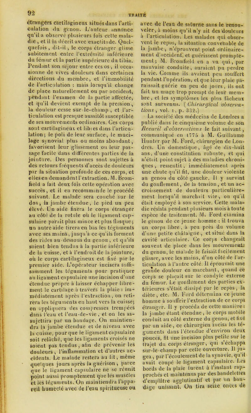 étrangers carlllngineux siluésdans l'arti- culation (lu (jcnou. L'aulcur annonce qu'il a obsiM-vi plusieurs fois cette mala- die , et il la décrit avec exaclilnde. Quel- quefois , dit-il, le corps étranfïer glisse subitement enlre rexlrémilé inférieure du fémur et la partie supérieure du tibia. Pendiint son séjour entre ces os , il occa- sionne de vives douleurs dans certaines directions du membre, et l'immobilité de l'articulalion : mais lorsqu'il change de place naturellement ou par accident, jtendint l'examen de la partie aftectée, et qu'il devient exempt de la pression, la douleur cesse sur-le-champ , et l'ar- ticulation est presque aussitôt susceptible de ses mouvements ordinaires. Ces corps sont cartilagineux et libies d;ins l'articu- lation; le poli de leur surface, le muci- lage synovial plus ou moins abondant, favorisent leur glissement ou leur pas- sa§:e facile dans différentes parties de la jointure. Des personnes sont sujettes à des retours fréquents d'accès de douleurs par la situation profonde de ces corps, et elles en demandent l'extraction. M.Brom- field a fait deux fois celte opération avec succès, et il en recommande le procédé suivant. Le malade sera couché sur le dos, la jambe étendue, le pied un peu élevé. Un aide fixera le corps étranger au côté de la rotule où le ligament cap- sulaire paraît plus mince et plus flasque; an autre aide tirera en bas les téguments avec ses mains, jusqu'à ce qu'ils forment des rides au-dessous du genou , et qu'ils soient bien tendus à la partie inférieure de la cuisse, et à l'endroit de la jointure, où le corps cartilagineux est fixé par le premier aide. L'opérateur incisera suffi- samment les téguments pour prati(|uer au ligament capsulaire une incision d'une étendue propre à laisser échapper libre- ment le cartilage à travers la plaie : im- médiatement après l'extraction, on reti- rera les téguments en haut vers la cuisse; on uppliquera des coin|iresses trempées dans l'eau et l'eau-de-vie, et on les as- sujettira par un bandage. On maintien- dra la jambe étendue et de niveau avec la cuisse, pour que le ligamentcapsulaire soit relâché, que les ligaments croisés ne soient pas tendus, afin de prévenir les douleurs, l'inflammation et d'autres ac- cidents. Le malade restera au lit, même quelques jours après la guérison , parce que le ligament capsulaire ne se réunit point aussi promptement que les muscles et les tégunients. On maintiendra l'appa- reil humecté avec de l'eau spiiilueuse ou avec de l'eaa de saturne sans le renou- veler, à moins qu'il n'y ait des douleurs à l'articulation. Les malades qui obser- vent le repos, la situation convenable de la jumbe, n'éprouvent point ordinaire- ment d'iiccident, et guérissent prompte- ment; M. Hioinfield en a vu qui, par mauvaise conduite, auraient pu perdre la vie. Comme ils avaient peu souffert pendant l'opération, et que leur plaie pa- raissait guérie en peu de jours, ils ont fait un usage trop prompt de leur mem- bre , et les symptômes les plus fâcheux sont survenus. [ Chirurgical observa- tions , vol. 1, p. 332.) La société des médecins de Londres a publié dans le cinquième volume de son Recueil cVobservntions le fait suivant, communiqué en i775 à M. Guillaume Hunter par M. Ford, chirurgien de Lon- dres. Un domestique, âgé de dix-huit ans, d'une constitution robuste, et qui n'étiiit [loint sujet à des maladies chroni- ques , ressentit. immédiatement après une chute qu'il fit, une douleur violente au genou du côté gauche. Il y survint du gonflement, de la tension , et un ac- croissement de douleurs particulière- ment lorsqu'il marchiiit vile, ou qu'il était employé à son service. Cette mala- die résista pendant plusieurs mois à toute espèce de traitement. M. Ford examina le genou de ce jeune homme : il trouva un corps libre, à peu près du volume d'une petite cliâtaigue , et situé dans la cavité articulaire. Ce corps changeait souvent de place dans les mouvemeuti du genou, le malade le faisait fscilement glisser, avec les mains, d'un côté de l'ar- ticulation à l'autre côté. Il éprouvait une grande douleur en marchant, quand ce corps se plaçait sur le condyle externe du fémur. Le gonflement des parties ex- térieures s'était dissiiié par le repos, la diète, etc. M. Ford détermina ce jeune homme à souffrir l'extraction de ce corps étranger. Il y procéda de cette manière : la jambe étant étendue , le corps mobile conduit au côté externe du genou, et li.xé par un aide, ce chirurgien incisa les té- guments dans l'étendue d'environ deux pouces, (it une incision plus petite sur le trajet du corps étranger, qui s'échappa sur-le-champ par cette ouverture. Il ju- gea , par l'écoulement de la synovie, qu'il avait coupé le ligament capsulaire. Les bords de la plaie turent à l'instant rap- prochés et maintenus par des bandelettes d'emiilâtie aggUiliuatif et par \\n b,in- dage unissant. Un lira seiie onces de