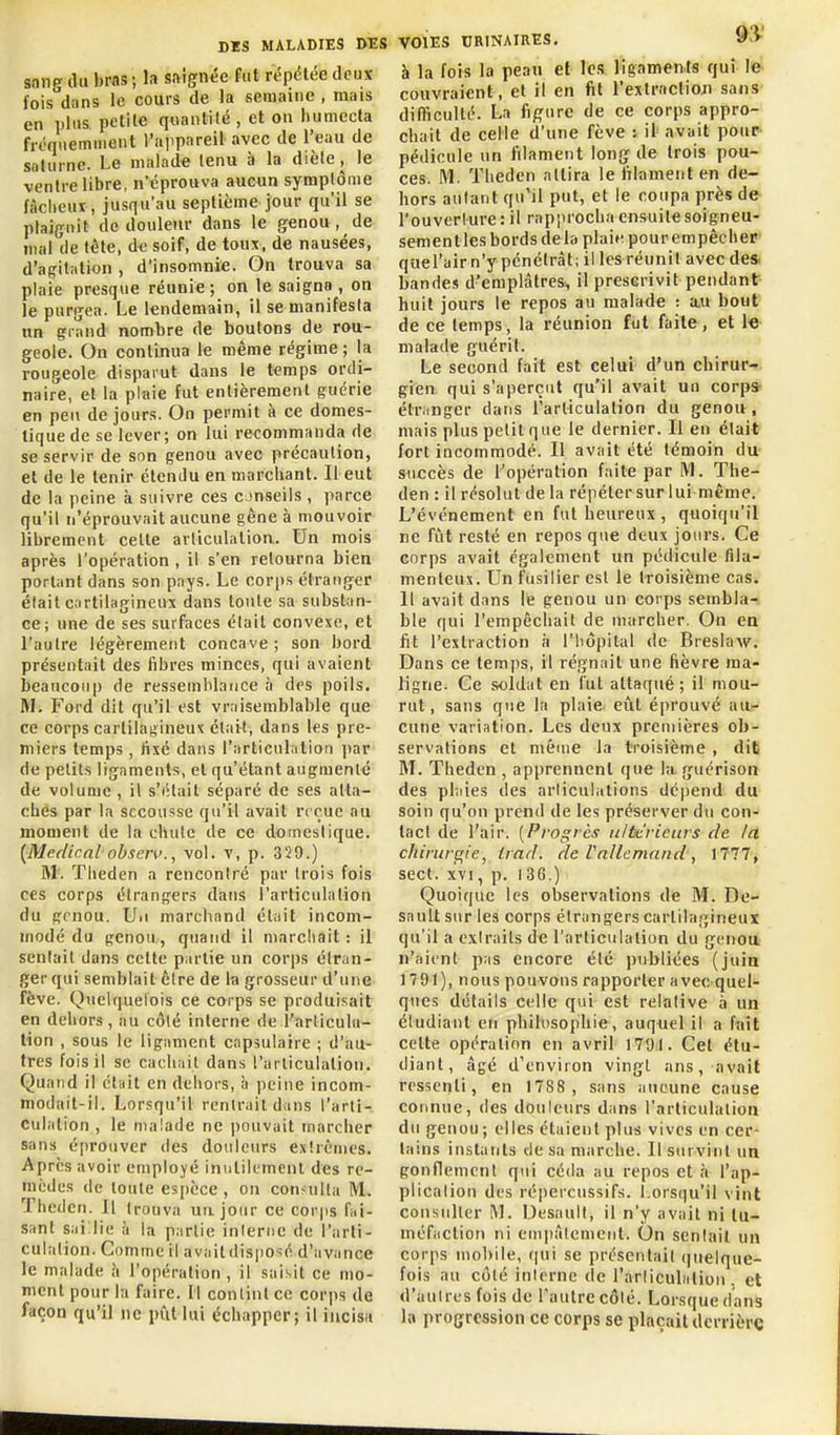 sang du bras ; la saignée fat répétée deux fois dans le cours de la semaine , mais en plus petite quantité , et on liumecta fréquemment rajipareil avec de l'eau de snlurnc. Le malade tenu à la diète, le ventre libre, n'éprouva aucun symptôme fâcheur, jusqu'au septième jour qu'il se plaignit do douleur dans le genou, de mal de tête, d<; soif, de toux, de nausées, d'agitation , d'insomnie. On trouva sa plaie presque réunie; on le saigna, on le purgea. Le lendemain, il se manifesia un grand nombre de boutons de rou- geole. On continua le même régime; la rougeole disparut dans le temps ordi- naire, et la plaie fut entièrement guérie en peu de jours. On permit à ce domes- tique de se lever; on lui recomrnanda de se servir de son genou avec précaution, et de le tenir étendu en marchant. Il eut de la peine à suivre ces cjnseils, parce qu'il n'éprouvait aucune gêne à mouvoir librement celte arliculatioa. Un mois après l'opération , il s'en retourna bien porljint dans son pays. Le corps étranger était cartilagineux dans toute sa substan- ce; une de ses surfaces était convexe, et l'autre légèrement concave ; son bord présentait des fibres minces, qui avaient beaucoup de ressemblance à des poils. M. Ford dit qu'il est vraisemblable que ce corps cartilagineux était, dans les pre- miers temps , fixé dans l'iirticulalion par de petits ligaments, et qu'étant augmenté de volume , il s'iilait séparé de ses atta- ches par la secousse qu'il avait reçue au moment de la chute de ce domestique. {Médicalobserv.^ vol. v, p. 329.) M. Tlieden a rencontré par trois fois ces corps étrangers dans l'arliculalion du grnou. U.i marchand était incom- modé du genou, quand il marcliait : il sentait dans cette piutie un corps étran- ger qui semblait être de la grosseur d'une fève. Quelquefois ce corps se produisait en dehors, au côté interne de l'arliculu- tion , sous le ligament capsulaire ; d'au- tres fois il se cachait dans l'ai liculation. Quand il clnit en deiiors, à peine incom- modait-il. Lorsqu'il rentrait dans l'arli- culalion , le malade ne i)ouvait marcher sans éprouver des douleurs extrêmes. Après avoir employé inulilumenl des re- mèdes de loule espèce, on con-ulta M. Theden. Il trouva uu jour ce corps fui- sant sailie à la partie interne de l'arti- culation. Comme il avaitdisposé d'avance le malade \\ l'opération , il saisit ce mo- ment pour la faire. 11 contint ce corps de façon qu'il ne piitlui échapper; il incisa VOIES CRINAIRES. à la fois la peau et les ligaments qui le couvraient, et il en fit l'extraclioji sans difficulté. La fifi^ure de ce corps appro- chait de celle d'une fève : il> avait pour- pédicule un filament long de trois pou- ces. M. Theden attira le tilament en de- hors autant qu'il put, et le coupa près de l'ouverture: il rapiirocha ensuite soigneu- sement les bords delà plain pourempêchep quel'air n'y pénétrât; il les réunit avec des. bandes d'emplâtres, il prescrivit pendant huit jours le repos au malade : a.u bout de ce temps, la réunion fut faite, et 1« malade guérit. Le second fait est celui d'un chirur- gien qui s'aperçut qu'il avait un corpsr étranger dans l'articulation du genou , mais plus petit que le dernier. Il en était fort incommodé. Il avait été témoin du suecès de l'opération faite par IVl. The- den : il résolut de la répéter sur lui même. L'événement en fut heureux , quoiqu'il ne fiit resté en repos que deux jours. Ce corps avait également un pédicule fila- menteux. Un fusilier est le troisième cas. Il avait dans le genou un corps sembla- ble qui l'empêcliail de marcher. On en fit l'extraction à l'hôpital de Breslaw. Dans ce temjis, il régnait une fièvre ma- ligne. Ce .soldat en fut attaqué; il mou- rut, sans que la plaie, eût éprouvé au- cune variation. Les deux premières ob- servations et méuie la troisième , dit M. Theden , apprennent que la. guérison des phiies des articulations déi)end du soin qu'on prend de les préserver du con- tact de l'air. [Progrès iilti-rieurs de la chinirs^ie, trad. de Vallemand, 1777 j sect. xvi, p. 136.) Quoique les observations de M. De- sault sur les corps étrangers cartilagineux qu'il a extraits de l'articulation du genou n'aient pas encore été publiées (juin 1791), nous pouvons rapporter avec quel- ques détails celle qui est relative à un étudiant en philosophie, auquel il a l'ait cette opération en avril 1701. Cet étu- diant, âgé d'environ vingt ans, avait ressenti, en 1788 , sans aucune cause connue, des douleurs dans l'articulation du genou ; elles étaient plus vives en cer- tains instants de sa niiirche. Il survint un gonflement qui céda au repos et .à l'ap- plication des répercussifs. Lorsqu'il vint consulter M. Desaull, il n'y avait ni tu- méfaction ni empâtement. On sentait un corps mobile, rjui se présentait (juelque- fois au côté interne de l'articulalion . et d'autres fois de l'autre côté. Lorsque dans la progression ce corps se plaçait derrière