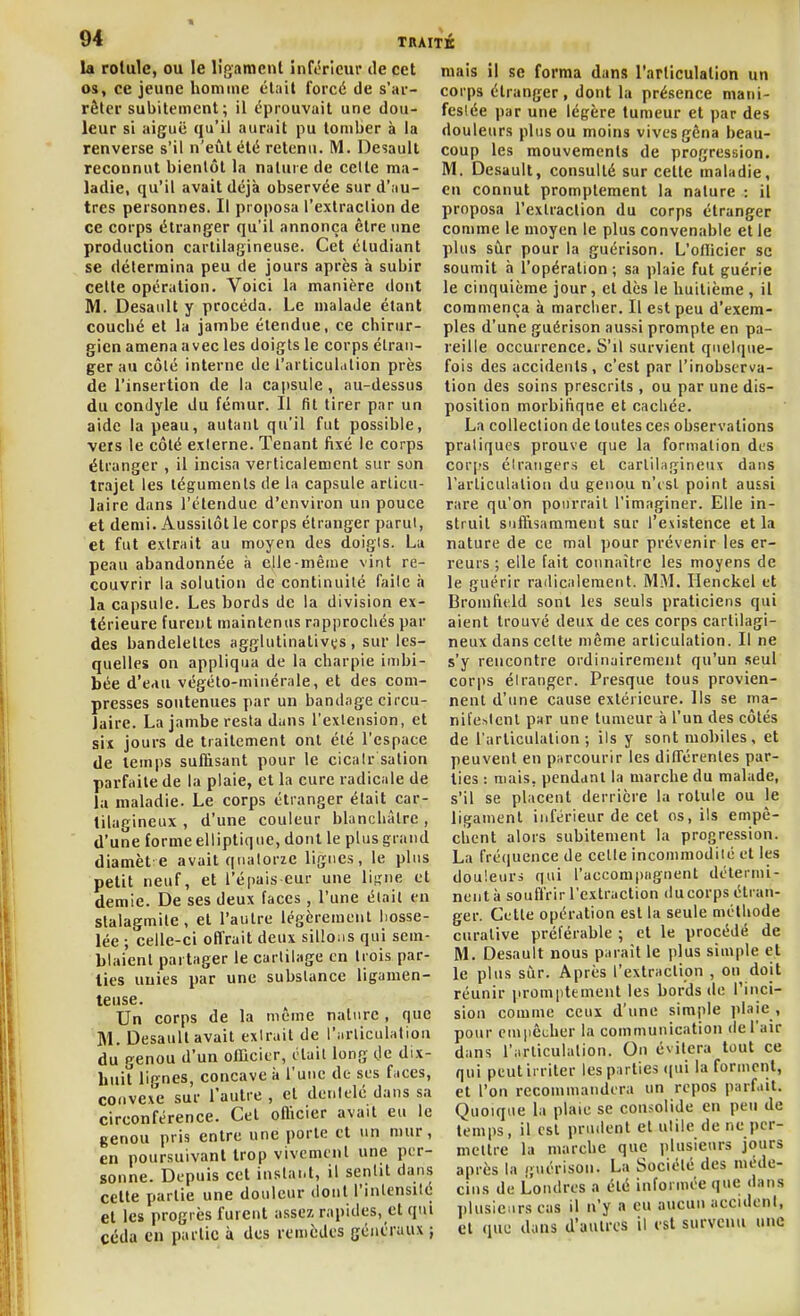 la rotule, ou le ligaracnl inférieur tle cet os, ce jeune homme clail forcé de s'ar- rôlcr subitement; il éprouvait une dou- leur si aiguë qu'il aurait pu tomber à la renverse s'il n'eût été retenu. M. Desaull reconnut bientôt la nature de celte ma- ladie, qu'il avait déjà observée surd'.iu- tres personnes. Il proposa l'extraction de ce corps étranger qu'il annonça être une production cartilagineuse. Cet étudiant se détermina peu de jours après à subir cette opération. Voici la manière dont M. Desault y procéda. Le malade étant couché et la jambe étendue, ce chirur- gien amena avec les doigts le corps étran- ger au côté interne de l'articul.ilion près de l'insertion de la capsule, au-dessus du condyle du fémur. Il fit tirer par un aide la peau, autant qu'il fut possible, vets le côté externe. Tenant fixé le corps étranger , il incisa verticalement sur son trajet les téguments de la capsule articu- laire dans l'étendue d'environ un pouce et demi. Aussitôt le corps étranger parut, et fut extrait au moyen des doigts. La peau abandonnée à elle-même vint re- couvrir la solution de continuité faite à la capsule. Les bords de la division ex- térieure furent maintenus rapprochés par des bandelettes agglutinalivts, sur les- quelles on appliqua de la charpie imbi- bée d'eau végéto-minérnle, et des com- presses soutenues par un bandage circu- laire. La jambe resta dans l'extension, et six jours de traitement ont été l'espace de temps suffisant pour le cicair salion parfaite de la plaie, et la cure radicale de la maladie. Le corps étranger était car- tilagineux , d'une couleur blanchâtre , d'une forme elliptique, dont le plus grand diamèt e avait quatorze lignes, le plus petit neuf, et l'épais eur une liijne et demie. De ses deux faces , l'une était en stalagmite, et l'autre légèrement liosse- lée ; celle-ci offrait deux sillons qui sem- blaient partager le cartilage en trois par- lies unies par une substance ligamen- teuse. Un corps de la même nature , que M. Desaull avait extrait de l'nrticulatiou du genou d'un officier, était long Oe dix- huit lignes, concave î» l'une de ses f.ices, convexe sur l'autre , et dentelé dans sa circonférence. Cet officier avait eu le genou pris entre une porte et un mur, en poursuivant trop vivement une per- sonne. Depuis cet instant, il sentit dans cette partie une douleur dont l'intensité et les progrès furent assez rapides, et qui céda en partie à des remèdes généraux } mais il se forma dans l'articulation un corps étranger, dont la présence mani- festée par une légère tumeur et par des douleurs plus ou moins vives gêna beau- coup les mouvements de progression. M. De.sault, consulté sur cette maladie, en connut promplement la nature : il proposa l'extraction du corps étranger comme le moyen le plus convenable et le plus sùr pour la guérison. L'officier se soumit à l'opération ; sa plaie fut guérie le cinquième jour, et dès le huitième , il commença à marcher. Il est peu d'exem- ples d'une guérison aussi prompte en pa- reille occurrence. S'il survient quelque- fois des accidents, c'est par l'inobserva- tion des soins prescrits , ou par une dis- position morbifique et cachée. La collection de toutes ces observations pratiques prouve que la formation des cor[?s étrangers et cartilagineux dans l'arliculalion du genou n'isl point aussi rare qu'on pourrait l'imaginer. Elle in- struit suffisamment sur l'existence et la nature de ce mal ])our prévenir les er- reurs ; elle fait connaître les moyens de le guérir radicalement. MM. Henckel et Bromfield sont les seuls praticiens qui aient trouvé deux de ces corps cartilagi- neux dans celte même articulation. Il ne s'y rencontre ordinairement qu'un seul corps étranger. Presque tous provien- nent d'une cause extérieure. Ils se ma- nifestent par une tumeur à l'un des côtés de l'articulation ; ils y sont mobiles, et peuvent en purcourir les dilTérenles par- ties : niais, pendant la marche du malade, s'il se placent derrière la rotule ou le ligament inférieur de cet os, ils empê- chent alors subitement la progression. La fré(iuence de celle incommodité et les douleurs qui l'accompagnent détermi- nent à souffrir l'extraction ducorps étran- ger. Cette opération est la seule méthode curalive préférable ; et le procédé de M. Desault nous parait le plus simple et le plus sùr. Après l'extraclion , on doit réunir promptement les bords de l'inci- sion comme ceux d'une simple plaie , pour emiiêcher la communication de l'air dans l'iirliculation. On évitera tout ce qui peut irriter les parties (|ui la forment, et l'on recommandera un repos parfait. Quoique la plaie se consolide en peu de temps, il est prudent et utile de ne per- mettre la marche que plusieurs jours après la guérison. La Société des méde- cins de Londres a été informée que dans lilusicars cas il n'y a eu aucun accidenl, et que dans d'autres il est survenu une