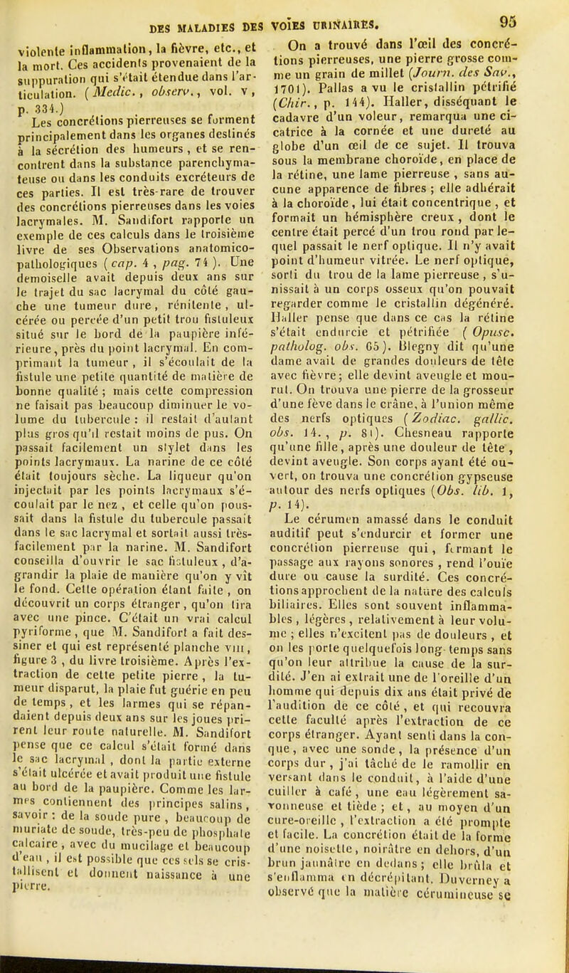 violente inflammaHoii, la fièvre, etc., et la mort. Ces accidents provenaient de la suppuration qui sVtail étendue dans l'ar- ticulation. (Medic, obscrv., vol. v, p. 334.) Les concrétions pierreuses se forment principalement dans les organes destinés à la sécrétion des humeurs , et se ren- contrent dans la substance parencliyma- teuse ou dans les conduits excréteurs de ces parties. Il est très-rare de trouver des concrétions pierreu.ses dans les voies lacrymales. M. Sandifort rapporte un exemple de ces calculs dans le troisième livre de ses Observations anatomico- palhologiques ( cap. 4 , pag. 74 ). Une demoiselle avait depuis deux ans sur le trajet du sac lacrymal du côté gau- che une tumeur dure, rcnitenle , ul- cérée ou percée d'un petit trou fisluleux situé sur le bord de la paupière inté- rieure, près du point lacrymal. En com- primant la tumeur , il s'écoulait de la fistule une petite quantité de matière de bonne qualité ; mais cette compression ne faisait pas beaucoup diminuer le vo- lume du tubercule : il restait d'aulant plus gros qu'il restait moins de pus. On passait facilement un slylet diins les points lacrymaux. La narine de ce côté était toujours sèche. La liqueur qu'on injectait par les points lacrymaux s'é- coulait par le nez , et celle qu'on [lous- sait dans la fistule du tubercule passait dans le sac lacrymal et sortait aussi très- facilement p.ir la narine. M. Sandifort conseilla d'ouvrir le sac fisluleux , d'a- grandir la plaie de manière qu'on y vît le fond. Cette opération étant fuite , on découvrit un corps étranger, qu'on (ira avec une pince. C'était un vrai calcul pyriforme , que M. Sandifort a fait des- siner et qui est représenté planche viu, figure 3 , du livre troisième. Après l'ex- traction de cette petite pierre, la tu- meur disparut, la plaie fut guérie en peu de temps , et les larmes qui se répan- daient depuis deux ans sur les joues pri- rent leur route naturelle. M. Sandifort pense que ce calcul s'était formé dans le suc lacrymal , dont la partie externe s'élait ulcérée et avait produit une fistule au bord de la paupière. Comme les lar- mes contiennent des jirincipes salins , savoir : de la soude pure , beaucoup de niuriate de soude, très-peu de i)hosphale calcaire, avec du mucilage et beaucoup d'eau , il est possible que ces h'Is se cris- tallisent et donnent naissance i» une pierre. VOIES DRlIÏAinES, 95 On a trouvé dans l'œil des concré- tions pierreuses, une pierre grosse com- me un grain de millet [Journ. des Snf., 1701). Pallas a vu le crislailin pétrifié (C/nr.,p. 144). Haller, disséquant le cadavre d'un voleur, remarqua une ci- catrice à la cornée et une dureté au globe d'un œil de ce sujet. 11 trouva sous la membrane choroïde, en place de la rétine, une lame pierreuse , sans au- cune apparence de fibres ; elle adhérait à la choroïde , lui était concentrique , et formait un hémisphère creux , dont le centre était percé d'un trou rond par le- quel passait le nerf optique. Il n'y avait point d'humeur vitrée. Le nerf optique, sorti du trou de la lame pierreuse , s'u- nissait à un corps osseux qu'on pouvait regarder comme le cristallin dégénéré. Haller pense que dans ce cas la rétine s'était endurcie et pétrifiée ( Opusc. palhulog. obi. G5). lilegny dit qu'une dame avait de grandes douleurs de tête avec fièvre; elle devint aveugle et mou- rut. On trouva une pierre de la grosseur d'une fève dans ie crâne, à l'union même des nerfs optiques ( Zodiac, gallic. obs. 14., p. 8i). Chesneau rapporte qu'une fille, après une douleur de tète, devint aveugle. Son corps ayant été ou- vert, on trouva une concrétion gypseuse autour des nerfs optiques [Obs. lib, 1, p. 14). Le cérumen amassé dans le conduit auditif peut s'endurcir et former une concrétion pierreuse qui, fermant le passage aux rayons sonores , rend l'ouïe dure ou cause la surdité. Ces concré- tions approchent de la nature des calculs biliaires. Elles sont souvent inflamma- bles, légères, relativement à leur volu- me ; elles n'excitent iias de douleurs , et on les porte quelquefois long temps sans qu'on leur attribue la cause de la sur- dité. J'en ai extrait une de l'oreille d'ua homme qui depuis dix ans était privé de l'audition de ce côté , et qui recouvra cette faculté après l'extraction de ce corps étranger. Ayant senti dans la con- que, avec une sonde, la présence d'un corps dur , j'ai tâché de le ramollir en versant dans le conduit, à l'aide d'une cuiller à café, une eau légèrement sa- vonneuse et tiède; et, au moyen d'un cure-oreille , l'extraction a clé prompte et facile. La concrétion était de la forme d'une noisetle, noirâtre en dehors, d'ua brun jaunâlrc en dedans ; elle brûla et s'enflamma in décrépitant. Duverney a observé que la matière cérumineuse se