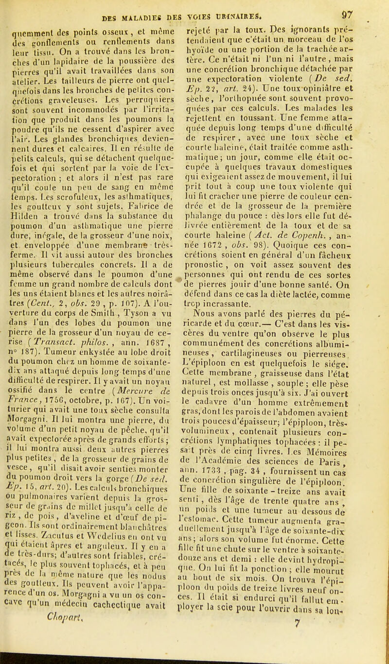 qiiemraenl des points osseux, et niAine des gonflements ou renflements dans leur tissu. On a trouvé dans les bron- ches d'un lapidaire de la poussière des pierres qu'il avait travaillées dans son atelier. Les tailleurs de pierre ont quel- quefois dans les bronches de peiites con- crétions graveleuses. Les perruquiers sont souvent incommodés ])ar l'irrita- tion que produit dans les poumons la poudre qu'ils ne cessent d'aspirer avec l'air. Les glandes bronchiques devien- nent dures et calcaires. Il en ré.uillc de petits calculs, qui se détachent quelque- fois et qui sortent par la voie de l'ex- pectoration ; et alors il n'est pas rare qu'il coule un jieu de sang en même temps. Les scrofuleux, les asibmatiques, les goutteux y sont sujets. Fal)rice de Hilden a trouvé dans la substance du poumon d'un asthmatique une pierre dure, inégale, de la grosseur d'une noix, et enveloppée d'une membrane ■ très- ferme. Il vit aussi autour des bronches plusieurs tubercules concrets. Il a de même observé dans le poumon d'une femme un grand nombre de calculs dont les uns étaient blancs et les aulres noirâ- tres {Cent., 2, obs. 29 , p. 107). A l'ou- verture du corps de Smilh , Tyson a vu dans l'un des lobes du poumon une pierre de la grosseur d'un noyau de ce- rise [Transact. philos., ann. 16S7, n» 187). Tumeur enkystée au lobe droit du poumon chez un homme de soixante- dix ans attaqué depuis long temps d'une difliculté de respirer. Il y avait un noyau ossilié dans le centre ( Mercure de. France, 176G, octobre, p. 167). Un voi- turier qui avait une toux sèche consulta Morgagni. Il lui montra une pierre, du volume d'un petit noyau de pêclie, qu'il avait expectorée après de grands efforts ; il lui montra aussi deux autres pierres plus petites, de la grosseur de grains de vesce, qu'il disait avoir sentie.-, monter du poumon droit vers la gorge (De sed. Ep. 15, art. 20). Les calculs bronchiques ou pulmonaires varient depuis la gros- seur de gr.iins de millet jusqu'à celîe de riz , de pois, d'aveline et d'œuf de pi- geon. iKs sont oriiinairemcnt blanchâtres et lisses. Zaculus et Wedelius eu ont vu qui étaient â|)rrs et anguleux. Il y en a de très-durs; d'autres sont friables, cré- tacés, le plus souvent tophacés, et à peu près de la même nature que les nodus des goutteux. Ils peuvent avoir l'appa- rence d'un os. Morgagni a vu un os con- cave qu'un médecin cachectique avait Chopot'l, :S VOIES URINAIRES, 97 rejeté l'ar la toux. Des ignorants pré- tendaient que c'était un morceau de l'os hyoïde ou une portion de la trachée ar- tère. Ce n'était ni l'un ni l'autre, mais une concrétion bronchique détachée par une expectoration violente {De sed. Ep. 2V, art. 24). Une toux opiniâtre et sèche, l'orlhopuée sont souvent provo- quées ])ar ces calculs. Les malades les rejettent en toussant. Une femme atta- quée depuis long temps d'une difficulté de res|)irer, avec une toux sèche et courte haleine, était traitée comme asth- matique; un jour, comme elle était oc- cupée à quelques travaux domestiques qui exigeaient assezde mouvement, il lui prit tout il coup une toux violente qui lui fit cracher une pierre de couleur cen- drée et de la grosseur de la première phalange du pouce : dès lors elle fut dé- livrée entièrement de la toux et de sa courte haleine ( Act. de Copenh. , an- née 1G72, obs. 98). Quoique ces con- crétions soient en général d'un fâcheux pronostic , on voit assez souvent des personnes qui ont rendu de ces sortes de pierres jouir d'une bonne santé. On défend dans ce cas la diète lactée, comme trop incrassante. Nous avons parlé des pierres du pé- ricarde et du cœur.— C'est dans les vis- cères du ventre qu'on observe le plus communément des concrétions albumi- neiises, cartilagineuses ou pierreuses. L'épiploon en est quelquefois le siège. Cette membrane , graisseuse dans l'état naturel, est mollasse , souple ; elle pèse depuis trois onces jusqu'à six. J'ai ouvert le cadavre d'un homme extrêmement gras, dont les parois de l'abdomen avaient trois pouces d'épaisseur; l'épiploon, très- volumineux , contenait plusieurs con- crétions lymphatiques tojihacées : il pe- sait près de cinq livres, l es Mémoires de l'Académie des sciences de Paris , aiin. 1733 , pag. 34 , fournissent un cas de concrétion singulière de l'épiploon. Une fille de soixante - treize ans avait senii, dès l'âge de trente quatre ans , un poids et une tumeur au dessous de l'cslomac. Cette tumeur augmenta gra- duellement jusqu'à l'âge de soixante-dix ans; alors son volume fut énorme. Cette fille fit une chute sur le ventre à soixante- douze ans et demi : elle devint hydropi- qiic. On lui fit la ponction ; elle mourut au bout de six mois. On trouva l'épi- ploon du poids de treize livres neuf on- ces. Il était si endurci qu'il fallut cm- ployer la scie pour l'ouvrir dans sa lou- 7
