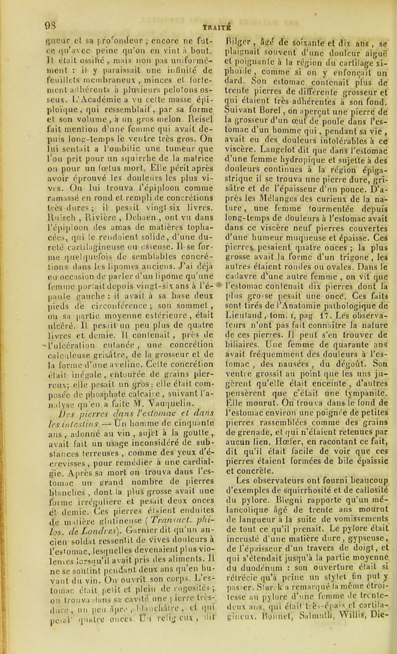 9S rjiieur cl sa i.ro'oiuleiu' ; encore ne fut- ce (|ii'avcc peine qu'on en vint ;i bout. Il él;iit ossilié , ni;iis non pas unifoi mc- menl : il y paraissait une infinilé de feuillets membraneux , minces el forte- ment ailliércnts à i)lusieiirs pelolons os- seux. L'Académie a vu celte masse épi- ploïiiue, qui ressemblait , par sa forme et son volume, ii un gi'os melon Reisel fait menlion d'une femme qui avait de- puis lonR-temps le ventre très gros. On lui sentait a l'ouibilic une tumeur que l'on prit pour un squirrhe de la malrice ou pour un fœlus mort. Elle périt après avoir éprouvé les douleurs les plus vi- ves. On lui trouva l'épiploon comme ramassé en rond et rempli ite concrétions très dures; il pesHÏt vingt-six livres. Ruiscli , Rivière , Deli.ien , ont vu dans répii)loon des amas de matières topha- cées, qui le rendaient solide, d'une du- reté carlihifjineuse ou osseuse. Il se for- me ([uelquefois de semblables concré- tions dans les lipomes anciens. J'ai déjà eu occasion de parler d'un lipome qu'une femme porlait depuis vingt-six ans à l'é- paule gauche: il avait à sa base deux ])ieds dé circonférence ; son sommet , ou sa jiartie moyenne extérieure , était ulcéré. Il pes.iil un peu plus de quatre livres et demie. Il conlenait , près de -l'ulccralion culanée , une concrétion calciileuse grisâtre, de la grosseur et de la forme d'une aveline. Celte concrétion était inégale, entourée de grains pier- reux; elle pesait un gros : elle était com- posée de pliosphnle calcaire , suivant l'a- ji:ilyse qu'en a faite IM. 'Vauquelin. Vcs pierres dans Vcstoinac et dans les intcsliiis.—^X5n homme de cinquante ans, adonné au vin , sujet à la goutte, avait lait un usage inconsidéré de sub- slaiices terreuses , comme des yeux d'é- crevisses, pour remédier à une cardial- gie. Après sa mort on trouva dans l'es- tomac un grand nombre de pierres blanches , dont la plus grosse avait une forme irrégulière et pesait deux onces el demie. Ces pierres éuient enduites de uniière glulineuse ('A-rt^vctr<. phi- îos. de Londres). Garnierdit qu'un an- cien soldat ressentit de vives douleurs à l'esiomac, lesquelles devenaient plus vio- lemes lorsnu'il avait pris des aliments. Il ne se soutint pendant deux ans qu'en bu- vant du vin. On ouvrit son corp^. L'es- tomac était petit et plein de rugosités; on trouva ilans sa cavité une | ierre très- dur!!, un peu ;i|M-,-, Mancbàlre, et (|ui pc.>ai' quatre onces. Uu relig eux , ilil Bilger, âgé de soi.xan!e et dix ans, se plaignait souvent d'une douleur aiguë et poignante à la région du cartilage xi- phoïde, comme si on y enfonçait un dard. Son estomac contenait plus de trente pierres de dilTérente grosseur et qui étaient très adhérentes à son fond. Suivant Borel, on aperçut une pierre de la grosseur d'un œuf depoule dans l'es- tomac d'un homme qui, pendant sa vie , avait eu des douleurs intolérables à ce viscère. Langelot dit que dans l'estomac d'une femme hydropique et sujette à des douleurs continues à la région épiga- strique il se trouva une pierre dure, gri- sâtre et de l'épaisseur d'un pouce. D'a- près les Mélanges des curieux de la na- ture, une femme tourmentée depuis long-temps de douleurs à l'esiomac avait dans ce viscère neuf pierres couvertes d'une humeur muqueuse et épaisse. Ces pierreç. pesaient quatre ouces ; la plus grosse avait la forme d'un trigone , les autres étaient rondes ou ovales. Dans le cailavre d'une autre femme , on vit que l'estomac contenait dix pierres dont la plus gro-^^se pesait une oncé. Ces faits sont tirés de l'Anatoraie pathologique de Lieuland, tom. i, pag 17. Lés observa- teurs n'ont pas fait connaître la nature de ces pierres. Il peut s'en trouver de biliaires. Une femme de quarante ans avait fréquemment des douleurs à l'es- tomac , des nausées, du dégoût. Son ventre grossit au point que les uns ju- gèrent qu'elle était enceinte , d'autres pensèrent que c'était une tympanite. Elle mourut. On trouva dans le fond de l'estomac environ une poignée de petites pierres rassemblées comme des grains de grenade, et qui n'étaient retenues par aucun lien. Hœl'er, en racontant ce fait, dit qu'il était facile de voir que ces pierres étaient formées de bile épaissie et concrète. Les observateurs ont fourni beaucoup d'exemples de squirrhosilé et de callosité du pylore. Blegni rapporte qu'un mé- lancolique âgé de trente ans mourut de langueur à la suite de vomissements de tout ce qu'il prenait. Le pylore était incrusté d'une matière dure, gypseuse, de répaisseur d'un travers de doigt, et qui s'étendait jusqu'à la partie moyenne du duodénum : son ouverture était si rétrécie (|u'à prine un stylet tin put y pas-er. S!ar> k a remarqué la même ctroi- lesse au pylore d'une femme «le trtntc- duux ans, qui était t:è>-épais cl cartila- gineux. [Igiinel, Sulmulh, Willis, Die-