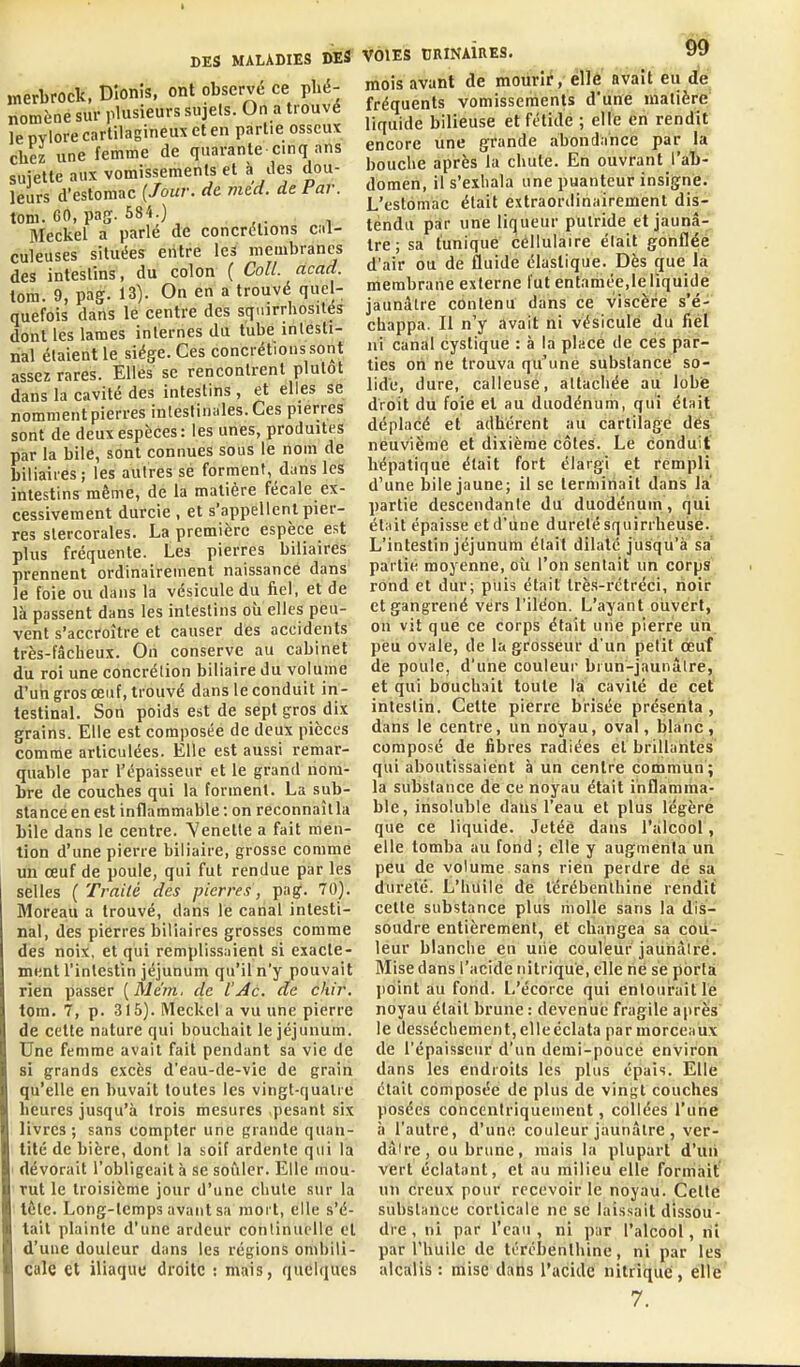 merLrock, Dîonis, ont observé ce phé- nomène sur plusieurs sujets. On a trouvé le pvlore cartilagineux et en partie osseux chez une femme de quarante cinq ans suiette aux vomissements et à des dou- leurs d'estomac {Jour. de. med. de Far. tom. 60, paff. 584.) Meckel a parle de concrétions cal- culeuses situées entre les membranes des intestins, du colon ( Coll. acad. tom. 9, pag. 13). On en a trouvé quel- quefois dans le centre des sqnirrhosilés dont les lames internes du tube intesti- nal étaient le siège. Ces concrétions sont assez rares. Elles se rencontrent plutôt dans la cavité des intestins , et elles se nomment pierres intestinales. Ces pierres sont de deux espèces: les unes, produites par la bilé, sont connues sous le nom de biliaires; les autres sé forment, dans les intestins même, de la matière fécale ex- cessivement durcie , et s'appellent pier- res stercorales. La première espèce est plus fréquente. Les pierres biliaires prennent ordinairement naissance dans le foie ou dans la vésicule du fiel, et de là passent dans les intestins où elles peu- vent s'accroître et causer des accidents très-fâcheux. On conserve au cabinet du roi une concrétion biliaire du volume d'un gros œuf, trouvé dans le conduit in- testinal. Son poids est de sept gros dix grains. Elle est composée de deux pièces comme articulées. Elle est aussi remar- quable par l'épaisseur et le grand nom- bre de couches qui la forment. La sub- stance en est inflammable : on reconnaîtla bile dans le centre. Venette a fait men- tion d'une pierre biliaire, grosse comme un œuf de poule, qui fut rendue par les selles ( Traité des pierres, pag. 70). Moreau a trouvé, dans le canal intesti- nal, dès pierres biliaires grosses comme des noix, et qui remplissaient si exacte- ment l'intestin jéjunum qu'il n'y pouvait rien passer [Me'm. de l'Ac. de chir. tom. 7, p. 315). Meckel a vu une pierre de cette nature qui bouchait le jéjunum. Une femme avait fait pendant sa vie de si grands excès d'eau-de-vie de grain qu'elle en buvait toutes les vingt-qualic heures jusqu'à trois mesures pesant six livres; sans compter une grande quan- tité de bière, dont la soif ardente qui la dévorait l'obligeait à se soûler. Elle mou- rut le troisième jour d'une chute sur la lÈte. Long-temps avant sa mort, elle s'é- tait plainte d'une ardeur continuelle et d'une douleur dans les régions ombili- cale et iliaque droite : mais, quelques VOIES tJRINAÏRES. 99 mois avant de mourir, éllé avait eu de fréquents vomissements d'une matière' liquide bilieuse et fétide ; elle en rendit encore une grande abondance par la bouche après la chute. En ouvrant l'at- domen, il s'exbala une puanteur insigne. L'estomac était extraordinairement dis- tendu par une liqueur putride et jaunâ- tre ; sa tunique cellulaire élalt gonflée d'air ou de fluide élastique. Dès que là membrane externe fut entamée,le liquidé jaunâtre contenu dans ce viscère s'é- chappa. Il n'y avait ni vésicule du fiél ni canal cystique : à la place de ces par- ties on ne trouva qu'une substance so- lide, dure, calleuse, attachée au lobfe droit du foie et au duodénum, qui était déplacé et adhérent au cartilage dés neuvième et dixième côtes. Le conduit hépatique était fort élargi et rempli d'une bile jaune; il se terminait dans la partie descendante du duodénum, qui était épaisse et d'une dureté squirrheu'sé. L'intestin jéjunum était dilate jusqu'à sa partie moyenne, où l'on sentait un corps rOnd et dur; piiis était Irè.s-rctréci, noir et gangrené vers l'iléon. L'ayant ouvert, on vit que ce corps était une pierre un peu ovale, de la grosseur d'un petit oeuf de poule, d'une couleur biun-jaunâlre, et qui bouchait toute là cavité de cet intestin. Cette pierre brisée présenta , dans le centre, un noyau, oval, blanc, composé de fibres radiées et brillantes qui aboutissaient à un centre commtin ; la substance de ce noyau était ihflamiha- ble, insoluble dans l'eau et plus légère que ce liquide. Jetée dans l'alcool, elle tomba au fond ; elle y augmenta un peu de volume sans rien perdre dé sa dureté. L'huile de térébenthine rendit cette substance plus liiolle sans la dis- soudre entièrement, et changea sa cou- leur blanche en uiie coulèiir jauhàiré. Mise dans l'acide nitrique, elle né se pbrtà point au fond. L'écorce qui entourait lé noyau était brune : devenue fragile après le dessèchement,clleéclata par morceaux de l'épaisseur d'un demi-poucé environ dans les endroits les plus épais. Elle était composée de plus de vingt couches posées concentriquement, collées l'une à l'autre, d'une couleur jaunâtre , ver- dâlre, ou brune, mais la plupart d'uii vert éclatant, et au milieu elle formait' un creux pour recevoir le noyau. Cette substance corticale ne se laissait dissou- dre , ni par l'eau , ni pur l'alcool, liî par l'huile de térébenthine, ni par les alcalis: mise dans l'acide nitrique, elle