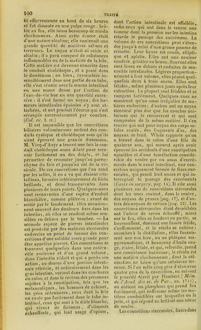 fit effervescence au bout de six heures et fut (lissoule en une pulpe rouge : brû- lée au feu, elle laissa beaucoup de résidu charbonneux. Ainsi celle écorce était d'une nature alcaline; elle contenait une grande quantité de nialières salines et terreuses. Le noyau n'était ni acide ni alcalin; il a paru composé de substances inflammables ou de la matière de la bile. Cette matière est devenue concrèle dans le conduit cliolédoquc, et a passé dans le duodénum ; ou bien , rassemblée in- sensiblement dans une partie de ce tube, elle s'est réunie avec le mucus intestinal en une masse dense par l'nclion de l'eau-de-vie bue en une quantité exces- sive : il s'est formé un noyau ; des hu- meurs intestinales épaissies s'y sont at- tachées, et ont produit l'écorce qui s'est arrangée successivement par couches. [Col. ne. t. IX.) Il est impossible que les concrétions biliaires volumineuses sortent des con- duits cystique et cholédoque sans qu'ils aient éprouvé une grande distension. M. Vicq-d'Azyr a trouvé une fois le con- duit cholédoque assez dilaté pour rece- voir facilement un des doigts, et lui permettre de remonter jusqu'au paren- chyme du foie et jusqu'au col de la vé- sicule. De ces concrétions que l'on rend par les selles, il en a vu qui étaient cris- tallines, formées intérieurement de filets brillants, et demi transparentes dans plusieurs de leurs points. Quelques-unes sont recouvertes d'une espèce d'enduit blanchâtre, comme plâtreux : avant de sortir parle fondement, elles occasion- nent souvent des douleurs fixes dans les intestins, oii elles se rendent même sen- sibles en dehors par le toucher. — La seconde espèce de pierres intestinales est produite par des matières siercoralcs endurcies au point de former des con- crétions d'une solidité assez grande pour être appelées pierres. Ces concrétions se trouvent quelquefois dans uneenléro- cèle ancienne et d'un grand volume , dans l'intestin réduit et qui a perdu son action, au-dessus d'une portion intesti- nale rélrécie, et ordinairement dans les fi os intestins, surtout dans les courbures du colon et dans le rectum des personnes sujettes à la constipation, tels que les mélancoliques, les hommes de cabinet, les gens sédentaires, ceux dont la bile ne coule pas facilement dans le tube in- testinal, ceux qui sont à la diète blanche, qui vivent de farineux , d'aliments échauffants, qui font usage d'opium, dont raction intestinale est affaiblie, enftn ceux qui ont dans le ventre une tumeur dont la pression sur les intestins retarde le passage des excréraens. Le volume de ces concrétions peut s'éten- dre jusqu'à celui d'une grosse pomme de reinette. Leur figure est ronde, ellipti- que et aplatie. Elles ont une couleur cendrée, grisâtre ou brune. Souvent elles sont lisses en dehors et enduites de mu- cosités intestinales. Légères proportion- nément à leur volume, elles pèsent quel- quefois deux à trois onces. Elles sont fétides, même plusieurs jours après leur extraction. La plupart sont friables et se rompent facilement. Quelques-unes ne montrent qu'un amas irrégulier de ma- tières endurcies; d'autres ont un noyau stercoral plus dur que les couches uni- formes qui le recouvrent et qui sont composées de la même matière. Il s'en trouve qui ont pour noyau des corps so- lides avalés, des fragments d'os, des noyaux de fruit. White rapporte qu'on a trouvé dans le colon d'une fille de quatorze ans, qui mourut après avoir éprouvé les accidents d'une constipation opiniâtre et d'une tuméfaction considé- rable du ventre par un amas d'excré- ments dans le canal intestinal, une con- crétion uniquement formée de fèces sler- corales, qui pesait huit onces et qui in- terceptait le passage des excréments {Cases in surgery, pag. 1 4). Il cite aussi plusieurs cas de concrétions slercorales dont les unes avaient, dans le centre, des noyaux de prunes (pag. 17), et d'au- tres des noyaux de cerises (pag. 23). Les concrétions slercorales étant desséchées ont l'odeur de savon échauffé ; mises sur le feu, elles se fondent en partie, se boursouflent, donnent une fumée félide, s'enflamment, et le résidu se calcine : soumises à la distillation, elles fournis- sent une eau acre, ou un phlegme em- pyreumalique, et beaucoup d'huile rou- ge, claire, félide, et qui, refroidie, prend une consistance bulireuse; le résidu est une matière charbonneuse, dont la cal- cination ne laisse qu'une substance ter- reuse. Si l'on mêle cinq gros d'alun avec quatre gros de la concrétion, en suivant le procédé décrit par Womherl { Mc'm. de l'Acad. des se. de Pur., an. 1711), on obtient un phosphore qui prend feu facilement, (itii enflanimo même les ma- tières combustibles sur lesquelles on le jette, et qui répand en brûfint une odeur de soufre. Les concrétions siercoralcs, fixées dans