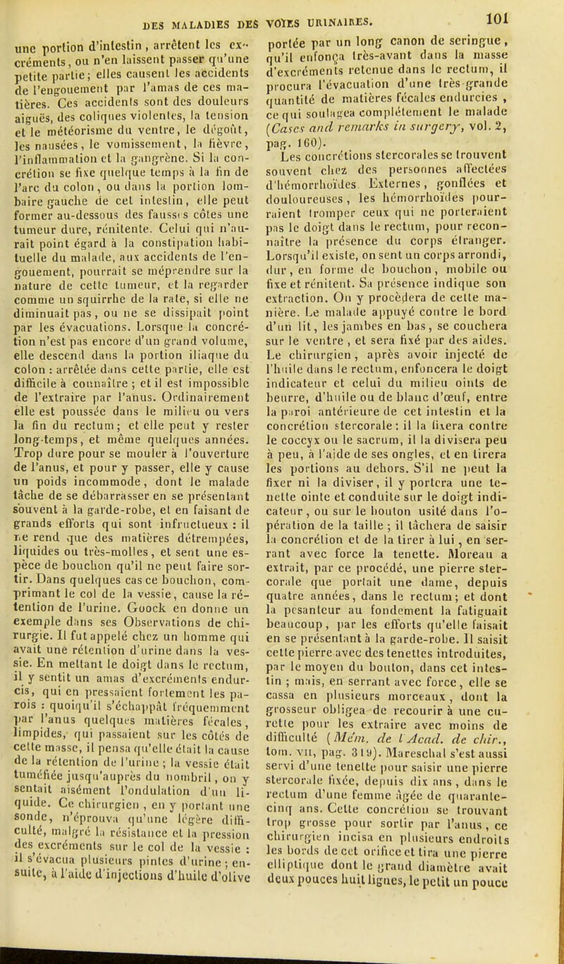 une portion d'inlestin , arrêtent les ex- créments, ou n'en laissent pnsser qu'une petite partie; elles causent Jes accidents de l'engouement par l'amas de ces ma- tières. Ces accidenis sont des douleurs aiguës, des coliques violentes, la tension elle météorisme du ventre, le dc-goru, les nausées, le vomissement, la fièvre, rinilammation et la gangrène. Si la con- crétion se fixe quelque temps îi la fin de l'arc du colon, ou dans la portion lom- baire gauche de cet intestin, elle peut former au-dessous des fanssi s côtes une tumeur dure, rénitente. Celui qui n'au- rait point égard à la consli|)ation liabi- luelle du malade, aux accidents de l'en- gouement, pourrait se méprendre sur la nature de cette tumeur, et la regarder comme uosquirrhe de la rate, si elle ne diminuait pas, ou ne se dissipait [loint par les évacuations. Lorsque la concré- tion n'est pas encore d'un grand volume, elle descend dans la portion iliaque du colon : arrêtée dans cette partie, elle est difficile à connaître ; et il est impossible de l'extraire par l'anus. Ordinairement elle est poussée dans le milieu ou vers la fin du rectum; et elle peut y rester long-temps, et même quelques années. Trop dure pour se mouler à l'ouverture de l'anus, et pour y passer, elle y cause un poids incommode, dont le malade lâche de se débarrasser en se présentant souvent à la garde-robe, et en faisant de grands efforts qui sont infructueux : il lie rend que des matières détrempées, liijuides ou très-molles, et sent une es- pèce de bouchon qu'il ne peut faire sor- tir. Dans quelques cas ce bouchon, com- primant le col de la vessie, cause la ré- tention de l'urine. Goock en donne un exemple dans ses Observations de chi- rurgie. Il fut appelé chez un homme qui avait une rétention d'urine dans la ves- sie. En mettant le doigt dans le rectum, il y sentit un amas d'excréments endur- cis, qui en pressaient fortement les pa- rois : quoiqu'il s'écbajqiàt fréquemment par l'anus quelqui-s matières fécales, limpides, qui passaient sur les côtés de celte masse, il pensa qu'elle était la cause de la rétention de l'urine ; la vessie était tuméfiée jusqu'auprès du nombril, on y sentait aisément l'ondulation d'un li- quide. Ce chirurgien , en y porlant une sonde, n'éprouva qu'une légère diffi- culté, malgré hi résistance et la pression des excréments sur le col de la vessie : il s'évacua plusieurs pintes d'urine; en- suite, à l'aide d'injections d'huile d'olive VOÏES UniNAlRES. 101 portée par un long canon de seringue, qu'il enfonça très-avant dans la niasse d'excréments retenue dans le rectum, il procura l'évacuation d'une très grande quantité de matières fécales endurcies , ce qui soulagea complètement le malade {Ca'ici and remarks in siirgery, vol. 2, pag. 160). Les concrétions slercorales se trouvent souvent chez des personnes affectées d'iiémorrhoïdes Externes, gonflées et douloureuses, les hémorrhoïdes pour- raient Iromper ceux qui ne porteraient pas le doigt dans le rectum, pour recon- naître la i)résence du corps étranger. Lorsqu'il existe, on sent un corps arrondi, dur, en forme de bouchon, mobile ou fixe et rénitent. Sa présence indique son extraction. On y procédera de cette ma- nière. Le malade appuyé contre le bord d'un lit, les jambes en bas, se couchera sur le ventre , et sera fixé par des aides. Le chirurgien, après avoir injecté de l'huile dans le rectum, enfoncera le doigt indicateur et celui du milieu oints de beurre, d'huile ou de blanc d'œuf, entre la piiroi antérieure de cet intestin et la concrétion stercorale: il la ti\era contre le coccyx ou le sacrum, il la divisera peu à peu, à l'aide de ses ongles, et eu tirera les portions au dehors. S'il ne jieut la fixer ni la diviser, il y portera une tc- nelte ointe et conduite sur le doigt indi- cateur , ou sur le bouton usité dans l'o- pération de la taille ; il lâchera de saisir la concrétion et de la tirer à lui, en ser- rant avec force la tenette. Moreau a extrait, par ce procédé, une pierre ster- corale que portait une dame, depuis quatre années, dans le rectum; et dont la pesanteur au fondement la fatiguait beaucoup, par les efforts qu'elle faisait en se présentant à la garde-robe. Il saisit cette pierre avec des tenettes introduites, par le moyen du bouton, dans cet intes- tin ; mais, en serrant avec force, elle se cassa en plusieurs morceaux, dont la grosseur obligea de recourir à une cu- rette pour les extraire avec moins de difficulté (Mc'm. de iylcnd. de dur., tom. VII, pag. 319). Mareschal s'est aussi servi d'une tenette jjour saisir une pierre stercorale fixée, de|)uis dix ans, dans le rectum d'une femme âgée de quarantc- cin([ ans. Cette concréliou se trouvant trop grosse pour sortir par l'anus, ce chirurgien incisa en plusieurs endroits les bords de cet orifice et tira une pierre ellipti(iue dont le grand diamètre avait deux pouces huit lignes, le petit un pouce