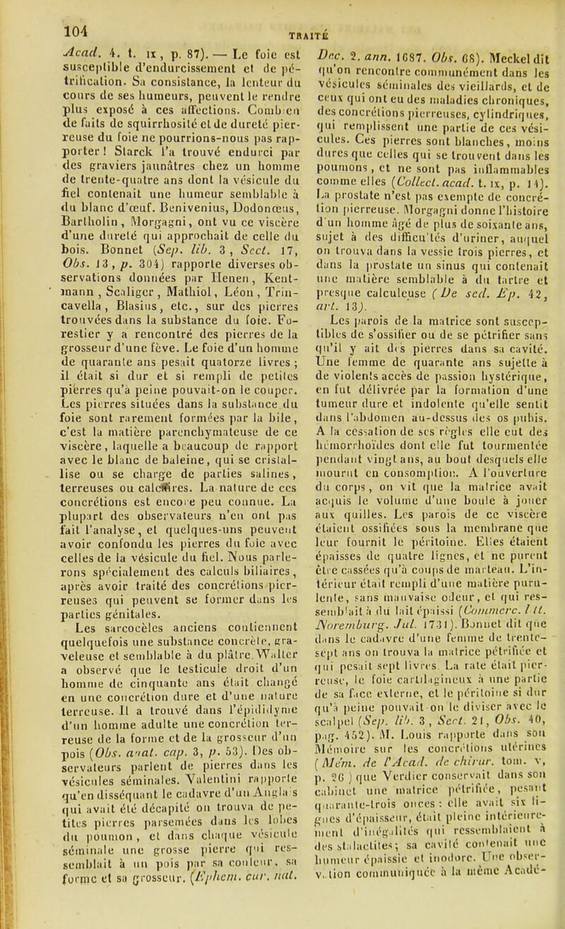 Acnd. 4. t. II susceptible d'endurcissement et TRAITÉ p. 87). — Le foie est Dec. 2. ann de pe- trilication. Sa consistance, la lenteur du cours de ses humeurs, peuvent le rendre plus exposé à ces affections. Comb en de faits de squirrhosilé et de dureté pier- reuse du foie ne pourrions-nous pas rap- porter ! Starck l'a trouvé endurci par des graviers jaunâtres cbez un homme de trente-quatre ans dont la vésicule du fiel contenait une humeur semblable à <lu blanc d'œuf. Benivenius, Dodonœus, Bartholiu, Morgagni, ont vu ce viscère d'une dureté qui approchait de celle du bois. Bonnet (5e/;. lib. 3, Sect. 17, Obs. l'i,p. 304) rapporte diverses ob- servations données par Ileneii, Kent- jnann , Scaligcr , Mathiol, Léon , Trin- cavella, Blasius, etc., sur des pierres trouvées dans la substance du foie. Fo- restier y a rencontré des pierres de la grosseur d'une fève. Le foie d'un homme de quarante ans pesait quatorze livres ; il était si dur et si remjdi de petites pierres qu'à peine pouvait-on le couper. Les pierres situées dans la substance du foie sont rarement formées ])ar la bile, c'est la matière parenchymateuse de ce viscère, laquelle a beaucoup de rii[)port avec le blanc de baleine, qui se cristal- lise ou se charge de parties salines, terreuses ou caldttres. La nature de ces concrétions est eucoi e peu connue. La plupart des observateurs n'eu ont pas fait l'analyse, et quelques-uns peuvent avoir confondu les pierres du foie avec celles de la vésicule du fiel. Nous parle- rons sprcialement des calculs biliaires, après avoir traité des concrétions pier- reuses qui peuvent se former dans les parties génitales. Les sarcocèles anciens contiennent quelquefois une substance concrèlo, cra- vcleuse et semblable à du plâtre.Wnlter a observé que le testicule droit d'un homme de cinquante ans était changé en une concrétion dure et d'une nature terreuse. Il a trouvé dans l'épidiiljme d'un homme adulte une concrétion ter- reuse de la forme et de la grosseur d'un pois {Obs. anal. cap. 3, p. 63). Oes ob- servateurs parlent de pierres dans les vésicules séminales. Yalentini rapporte qu'en disséquant le cadavre d'un Ani^la s qui avait été décapité on trouva de i)e- titus pierres parsemées dans les lobes du poumon, et datis chaque vésicule séminale une grosse pierre qui res- semblait à un pois par sa couleur, sa foriïic et sa grosseur. {Ephcm. cur. nul. 1G87. O^if. C8). Meckeldil qu'on rencontre communément dans les vésicules séminales des vieillards, et de ceux qui on t eu des maladies chroniques, des concrétions picM i euscs, cylindriques, qui remplissent une partie de ces vési- cules. Ces pierres sont blanches, moins dures que celles qui se trouvent dans les poumons, et ne sont pas inflammables comme elles [Collect.acacl. t. ix, p. W). La prostate n'est pas exempte de concré- tion pierreuse. IMorgagni donne l'histoire d'un homme âgé de plus de soixante ans, sujet à (les difficu'tés d'uriner, au(|uel on trouva dans la vessie trois pierres, et dans la prostate un sinus qui contenait une matière semblable à du tartre et j)rtsqiie calculeuse ( Ue scd. Ep. 42, avL. 13;. Les |jarois de la matrice sont suscep- tibles de s'ossifier ou de se pétrifier sans qu'il y ait d< s pierres dans sa cavité. Une femme de quarante ans sujette à de violents accès de passion hystérique, en fut délivrée par la formation d'une tumeur dure et indolente qu'elle sentit dans l'abdomen au-dessus des os pubis. A la cessation de ses règles elle eut des hémorrhoïdes dont elle fut tourmentée pendant vingt ans, au bout desquels elle mourut en consom|itioi!. A l'ouverture du corps, on vit que la matrice avait acquis le volume d'une boule à jouer aux quilles. Les parois de ce viscère étaient ossifiées sous la membrane que leur fournit le péritoine. Elles étaient épaisses de quatre lignes, et ne purent être cassées qu'il coups de mai teau. L'in- térieur était rempli d'une matière puru- lente, Fans mauvaise odeur, et qui res- semblait à du lait épaissi [Coinmcvc. l II. JSorernbitvg. Jul. 1731). Bonnet dit que d-ins le ead.ivre d'une femme de trente- sept ans on trouva la matrice pétrifiée et qui pesait sept livres. La rate était pier- reuse, le foie carlil.igiiieux à une partie de sa f.icc externe, et le péritoine si dur qu'à peine pouvait-on le diviser avec le scalpel {Sep. W>. 3, Sert. 21, Obs. 40, p.ig. 4 52). i\L Louis rapporte dans son fllémoire sur les concrétions utérines {Mcm. de CAcad. de chinir. toiii. v, p. 2G ) que Verdier conservait dans sou cabinet une matrice pétrifiée, pesant q.iaranle-trois onces: elle avait six li- ffiies d'épai.s.seur, était pleine intérieure- ment d'inég.ililés qui ressemblaient \ des btiilaelites; sa cavité con'enait une humeur é|)aissie et inodore. Ur>e obser- V, lion communiquée ii la même Acadé-