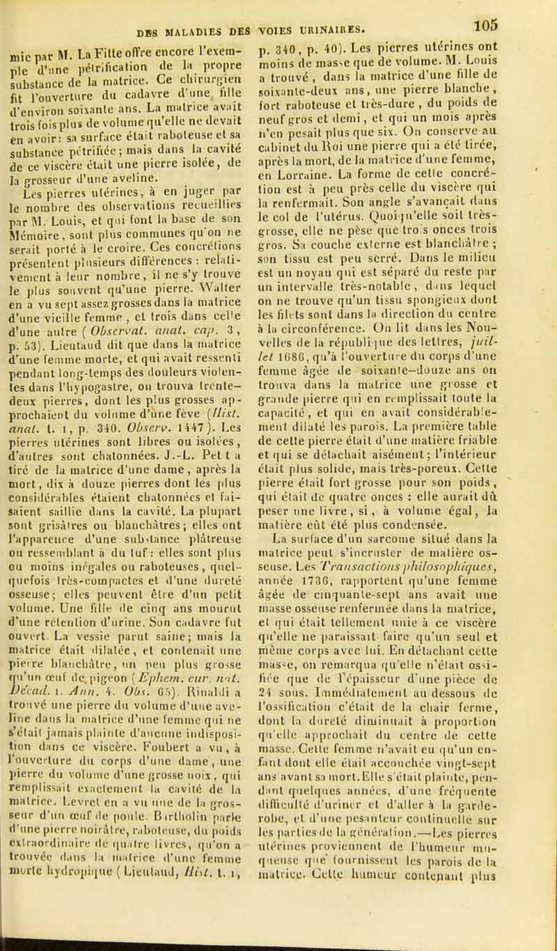 micpar M. LaFitleofTre encore l'exera- ple d'une pélrificalion de la propre substance de la matrice. Ce chirurgien fit rouveriure du cadavre d une tille d'environ soixante ans. La matrice avait trois fois plus de volume qu'elle ne devait en avoir: sa surface était raboteuse et sa substance pitrificc; mais dans la cavité de ce viscère était une pierre isolée, de la (jrosseur d'une aveline. Les pierres utérines, à en juger par le nombre des observations recueillies par IM. Louis, et qui l'ont la base de son Mémoire, sont plus communes qu'on ne serait porté à le croire. Ces concrélions présentent plusieurs difterences : relati- vement à leur nombre, il ne s'y trouve le plus souvent qu'une pierre. Waller en a vu sept assez grosses dans la matrice d'une vieille femnie , et trois dans celle d'une autre ( Observât, anai. cap. 3 , p. 53). Licutaud dit que dans la matrice d'une femme morte, et qui avait ressenti pendant long-temps des douleurs violen- tes dans l'hjpogastre, on trouva trente- deux pierres, dont les plus grosses ap- prochaient du volume d'une fève [llisl. anal. t. i, p. 340. Observ. 1U7). Les pierres utérines sont libres ou isolées, d'autres sont chatonnées. J.-L. Pet t a tiré de la matrice d'une dame, après la mort, dix îi douze pierres dont les plus considérables étaient chatonnées el fai- saient saillie dans la cavité. La plupart sont grisàires ou blanchâtres; elles ont l'appareure d'une substance i)làlreuie ou resseuiblant à du tuf: elles sont plus ou moins inrgales ou raboteuses , quel- quefois Irès-coinpactes et d'une dureté osseuse; elles peuvent être d'un petit volume. Une lille de cinq ans mourut d'une rétention d'urine. Son cadavre fut ouvert. La vessie parut saine; niais la matrice était dilatée, et contenait une piètre blanchâtre, un peu plus gi'Osse qu'un œuf (le, pigeon [Eplieni, cur. ri'il. Vc'cad. I. Ami. 4. Obs. CS). Rinahli a trouvé une pierre du volume d'une ave- line dans la matrice d'une femme qui ne s'était jamais [)laitite d'aucune indisposi- tion dans ce viscère. Foubert a vu, à l'ouvcc ture du corps d'une dauie, une ])ierre du volume d'une grosse noix, qui remplissait exaclemciit la cavilc de la matrice. Lcvrct en a vu une de la gros- seur d'un œuf (le poule. B irtholin parle d'une pierre noirâtre, raboteuse, du poids extraordinaire de qu:ilre livres, qu'on a trouvée dans la niali-ice d'une femme morte hydropique ( LieulauJ, lliU, t. i, VOIES URINAIRES. lUO p. 340, p. 40). Les pierres utérines ont moins de masse que de volume. M. Louis a trouvé , dans la matrice d'une fille de soixante-deux ans, une pierre blanche, fort raboteuse et très-dure , du poids de neuf gros et demi, et qui un mois après n'en pesait plus que six. On conserve au cabinet du Roi une pierre qui a été tirée, après la mort, de la matrice d'une femme, en Lorraine. La forme de celle concré- tion est à peu près celle du visci re qui la renfermait. Son angle s'avançait dans le col de l'utérus. Quoiqu'elle soit très- grosse, elle ne pèse que trois onces trois gros. Sa couche cxlerne est blancliàlrc ; son tissu est peu serré. Dans le milieu est un noyau qui est séparé du reste par un intervalle très-notable, dms lequel on ne trouve qu'un tissu spongieux dont les filets sont dans la direction du centre à la circonférence. On lit dans les Nou- velles (le la républi pie des lettres, juil- let 1G86, qu'à l'ouverture du corps d'une femme âgée de soixanle—douze ans on trouva dans la matrice une gi osse et grande pierre qui en remplissait toute la capacité, et qui en avait considérable- ment dilaté les parois. La première table de cette pierre était d'une matière friable et qui se détachait aisément; l'intérieur était plus solide, mais très-poreux. Celte jiierre était fort grosse pour son poids , qui élail de quatre onces : elle aurait dii peser une livre, si, à volume égal, la matière eût été plus condensée. La surface d'un sarcome situé dans la matrice peut s'incruster de matière os- seuse. Les Transactions jihilosopltiqucs, année 1736, rajiporlent qu'une femme âgée de cinquanle-sept ans avait une masse osseuse renfermée dans la matrice, el qui était tellement unie à ce viscère qu'elle ne ]>araissait faire qu'un seul et même corps avec lui. En détachant cette mas-e, on remarqua ([u'ellc n'élail os-;i- fii'e que de Tépaisscur d'une pièce de 24 sous. Immédiatement au dessous de l'ossification c'était de la chair ferme, dont la dureté diminuait à proportion qu'elle approchait du centre de cette masse. Celle femme n'avait eu (|u'un en- fant dont elle était accouchée vingt-sept ans avant sa mort.lLlle s'était plainte, pen- d^mt quelques années, d'une fréquente difliculté tî'uriner et d'aller à la garde- robe, et d'une pesanteur continuelle sur les parties de la génération.—l^es pierres utérines proviennent de l'humeur mu- queuse que fournissent les parois de la matrice. Celle hiiuieur contenant plus