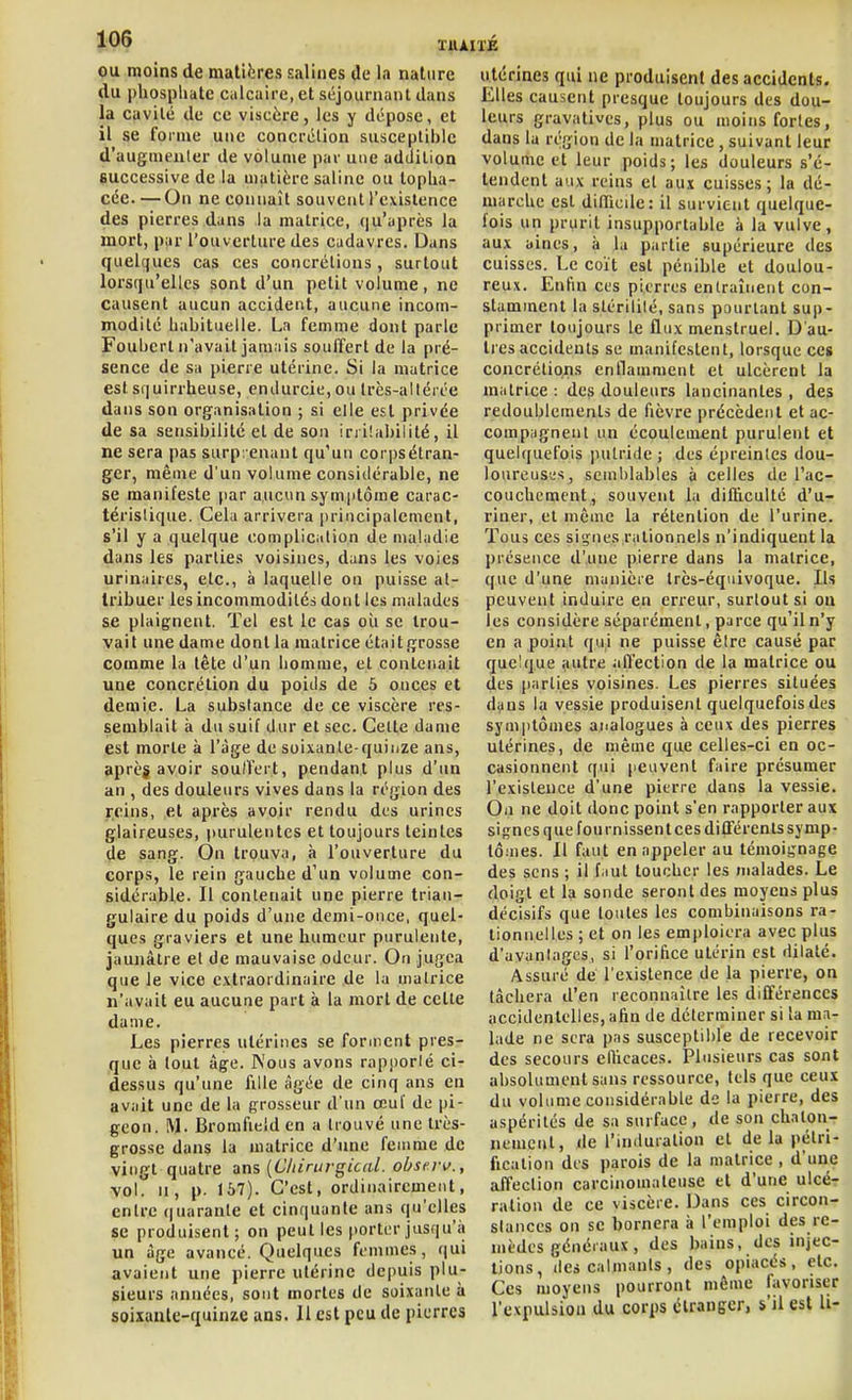Qu moins de matières salines de la nature du phosphate calcaire, et séjournant dans la cavité de ce viscère, les y dépose, et il se forme une concrétion susceptible d'augmenter de volume par une addition successive de la matière saline ou topha- cée. —On ne connaît souvent l'existence des pierres dans la matrice, qu'après la mort, par l'ouverture des cadavres. Dans quelques cas ces concrétions , surtout lorsqu'elles sont d'un petit volume, ne causent aucun accident, aucune incom- modité habituelle. La femme dont parle Fouberl n'avait jamiiis souffert de la pré- sence de sa pierre utérine. Si la matrice est squirrheuse, endurcie, ou trcs-allérce dans son organisation ; si elle est privée de sa sensibilité et de son irritabilité, il ne sera pas surprenant qu'un corpsétran- ger, même d'un volume considérable, ne se manifeste par aucun symptôme carac- térislique. Cela arrivera principalement, s'il y a quelque oomplic^tlion de maladie dans les parties voisines, dans les voies urinaires, etc., à laquelle on puisse al- Iribuer les incommodités dont les malades se plaignent. Tel est le cas où se trou- vait une dame dont la matrice était grosse comme la tête d'un homme, et contenait une concrélion du poids de 5 onces et demie. La substance de ce viscère res- semblait à du suif dur et sec. Celte dame est morte à l'âge de soixante-quinze ans, après avoir sou/fert, pendant plus d'un an , des douleurs vives dans la région des reins, et après avoir rendu des urines glaireuses, purulentes et toujours teintes de sang. On trouva, à l'ouverture du corps, le rein gauche d'un volume con- sidérable. Il contenait une pierre trian- gulaire du poids d'une demi-once, quel- ques graviers et une humeur purulente, jaunâtre et de mauvaise odeur. On jugea que le vice e.vtraordinaire de la matrice n'avait eu aucune part à la mort de cette dame. Les pierres utérines se forment pres- que à tout âge. Kous avons rapporté ci- dessus qu'une fille âgée de cinq ans en avait une de la grosseur d'un œuf de pi- geon. M. Bromfieîd en a trouvé une très- grosse dans la matrice d'iuie femme de vingt quatre ans [Clnrui-gical. obsiTi>., vol. II, p. 167). C'est, ordinairenient, entre (|uaranle et cinquante ans qu'elles se produisent; on peut les porter jusqu'à un âge avancé. Quelques femmes, qui avaient une pierre utérine depuis plu- sieurs années, sont mortes de soixante à soixante-quinze ans. Il est peu de pierres utérines qui ne produisent des accidents. Elles causent presque toujours des dou- leurs gravativcs, plus ou moins fortes, dans la région de la matrice, suivant leur volume et leur poids; les douleurs s'é- tendent au.>: reins et aux cuisses; la dé- marche est dilTicde: il survient quelque- fois un prurit insupportable à la vulve, aux aines, à la partie supérieure des cuisses. Le coït est pénible et doulou- reux. Enfin ces pierres entraînent con- stamment la stérilité, sans pourtant sup- primer toujours le flux menstruel. D'au- tres accidents se manifestent, lorsque ces concrélioris enflamment et ulcèrent la miitrice : des douleurs lancinantes , des redoublements de fièvre précèdent et ac- compiignenl un écoulement purulent et quelquefois putride; des épreintes dou- loureuses, semblables à celles de l'ac- couchement, souvent la dilhculté d'u- riner, et même la rétention de l'urine. Tous ces signes rationnels n'indiquent la présence d'une pierre dans la matrice, que d'une manière très-équivoque. Ils peuvent induire en erreur, surtout si on les considère séparément, parce qu'il n'y en a point qui ne puisse être causé par quelque autre affection de la matrice ou des [larties voisines. Les pierres situées dans la vessie produisent quelquefois des sym|)tômes analogues à ceux des pierres utérines, de même que celles-ci en oc- casionnent qui peuvent faire présumer l'existence d'une pierre dans la vessie. On ne doit donc point s'en rapporter aux signes que fou missent ces ditlerents symp- tômes. 11 faut en appeler au témoignage des sens ; il faut toucher les malades. Le doigt et la sonde seront des moyens plus décisifs que toutes les combinaisons ra- tionnelles ; et on les emploiera avec plus d'avantages, si l'orifice utérin est dilaté. Assuré de l'existence de la pierre, on tâchera d'en reconnaître les différences accidentelles, afin de déterminer si la ma- lade ne sera pas susceptible de recevoir des secours elhcaces. Plusieurs cas sont absolument sans ressource, tels que ceux du volume considérable de la pierre, des aspérités de sa surface, de son chalon- nemcnt, <le l'induration et de la pétri- fication des parois de la matrice , d'une affection carcinomaleuse et d'une ulcé- ration de ce viscère. Dans ces circon- stances on se bornera à l'emploi des re- mèdes généi aux, des bains, des injec- tions, des calmants, des opiacés, etc. Ces moyens pourront môme favoriser l'expulsion du corps étranger, s'il est U-