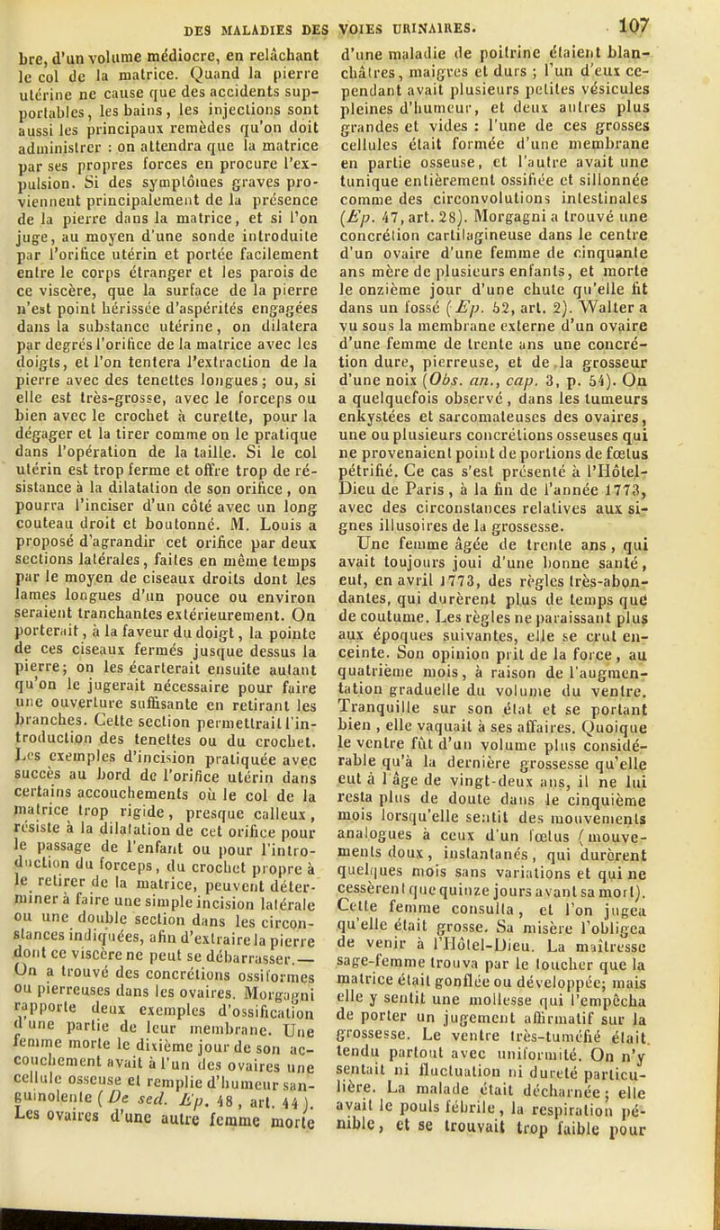 bre, d'un volume médiocre, en relâchant le col de la matrice. Quand la pierre utérine ne cause que des accidents sup- portables, les bains, les injections sont aussi les principaux remèdes qu'on doit administrer : on attendra que la matrice par ses propres forces en procure l'ex- pulsion. Si des symptômes graves pro- viennent principalement de la présence de la pierre dans la matrice, et si l'on juge, au moyen d'une sonde introduite par l'ori&ce utérin et portée facilement entre le corps étranger et les parois de ce viscère, que la surface de la pierre n'est point hérissée d'aspérités engagées dans la substance utérine, on dilatera par degrés l'orifice de la matrice avec les doigts, et l'on tentera l'extraction de la pierre avec des teneltes longues ; ou, si elle est très-grosse, avec le forceps ou bien avec le crochet à curette, pour la dégager et la tirer comme on le pratique dans l'opération de la taille. Si le col utérin est trop ferme et offre trop de ré- sistance à la dilatation de son orifice , on pourra l'inciser d'un côté avec un long couteau droit et boutonné. M. Louis a proposé d'agrandir cet orifice par deux sections latérales, faites en même temps par le moyen de ciseaux droits dont les lames longues d'un pouce ou environ seraient tranchantes extérieurement. On porterrtit, à la faveur du doigt, la pointe de ces ciseaux fermés jusque dessus la pierre; on les écarterait ensuite autant qu'on le jugerait nécessaire pour faire une ouverture suffisante en retirant les branches. Cette section permettrait l'in- troduction des tenettes ou du crochet. Les exemples d'incision pratiquée avec succès au bord de l'orifice utérin dans certains accouchements où le col de la matrice trop rigide, presque calleux , résiste à la dilatation de cet orifice pour le passage de l'enfant ou pour l'intro- duction du forceps, du crochet propre à le retirer de la matrice, peuvent déter- fliinerà faire une simple incision latérale ou une double section dans les circon- stances indiquées, afin d'extraire la pierre dont ce viscère ne peut se débarrasser.— On a trouvé des concrétions ossi formes ou pierreuses dans les ovaires. Morgacni rapporte deux exemples d'ossificalmn d une partie de leur membrane. Une femme morte le dixième jour de son ac- couchement avait à l'un des ovaires une cellule osseuse et remplie d'humeur san- guinolenle (/^e sed. lip. /,8 , art. 44) Les ovaires d'une autre femme morte d'une maladie de poitrine étaient blan^- châtres, maigres et durs ; l'un d'eux ce- pendant avait plusieurs petites vésicules pleines d'humeur, et deux autres plus grandes et vides : l'une de ces grosses cellules était formée d'une membrane en partie osseuse, et l'autre avait une tunique entièrement ossifiée et sillonnée comme des circonvolutions intestinales {Ep. 47, art. 28). Morgagni a trouvé une concrélion cartilagineuse dans le centre d'un ovaire d'une femme de cinquante ans mère de plusieurs enfants, et morte le onzième jour d'une chute qu'elle fit dans un fossé {Ep- 62, art, 2). Walter a vu sous la membrane externe d'un ovaire d'une femme de trente ans une concré- tion dure, pierreuse, et de la grosseur d'une noix \Obs. an., cap. 3, p. 54). Ou a quelquefois observé , dans les tumeurs enkystées et sarcomateuses des ovaires, une ou plusieurs concrétions osseuses qui ne provenaient point de portions de fœtus pétrifié. Ce cas s'est présenté à l'IIôtel- Dieu de Paris, à la fin de l'année 1773, avec des circonstances relatives aux sir gnes illusoires de la grossesse. Une femme âgée de trente ans, qui avait toujours joui d'une bonne santé, eut, en avril J773, des règles très-abon- dantes, qui durèrent plus de temps qud de coutume. Les règles ne paraissant plus aux époques suivantes, elle se crut en- ceinte. Son opinion prit de la force, au quatrième mois, à raison de l'augmenr tation graduelle du vol unie du ventre. Tranquille sur son état et se portant bien , elle vaquait à ses affaires. Quoique le ventre fût d'un volume plus considé- rable qu'à la dernière grossesse qu'elle eut à 1 âge de vingt-deux ans, il ne lui resta plus de doute dans le cinquième mois lorsqu'elle sentit des mouvements analogues à ceux d'un fœtus (mouve- ments doux, instantanés, qui durèrent quehiues mois sans variations et qui ne cessèren I que quinze jours a vaut sa mort). Cette femme consulta, et l'on jugea qu'elle était grosse. Sa misère l'obligea de venir à rUôlel-Dieu. La maîtresse sage-femme trouva par le loucher que la matrice était gonflée ou développée; mais elle y sentit une mollesse qui l'empêcha de porter un jugement aflirmatif sur la grossesse. Le ventre Irès-tuméfié était, tendu partout avec uniformité. On n'y sentait ni fluctuation m dureté particu- lière. La malade était décharnée; elle avait le pouls fébrile, la respiration pé- nible, et se trouvait trop faible pour