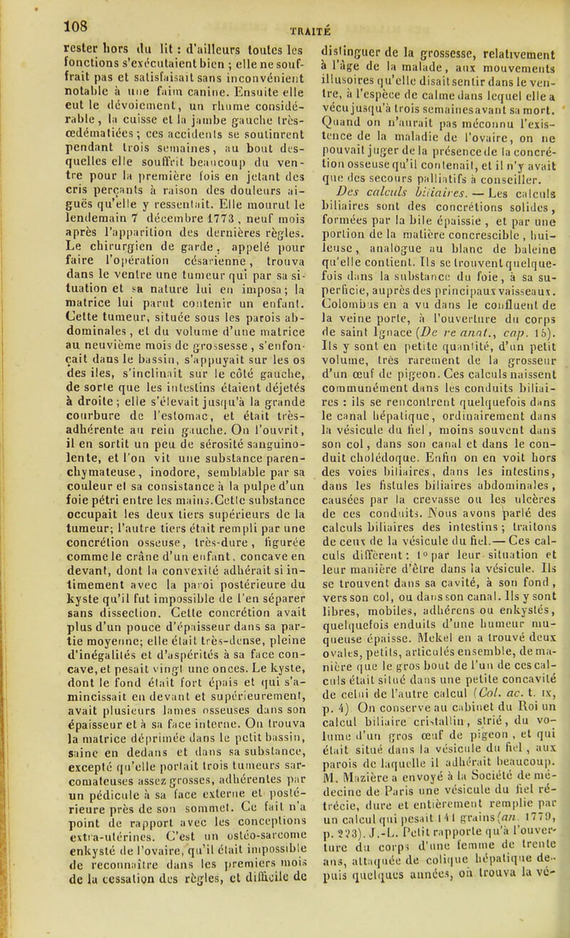 rester hors tlu lit : d'ailleurs toutes les fonctions s'ext'ciilaient bien ; elle ne souf- frait pas et satisfaisait sans inconvénient notable à une faim canine. Ensuite elle eut le (Icvoieuient, un rbume considé- rable, la cuisse et la jambe gauche Irès- œdématiées; ces accidenls se soulinrent pendant trois semaines, au bout des- quelles elle souftVit beaucoup du ven- tre pour la première lois en jetant des cris perçants à raison des douleurs ai- guës qu'elle y ressentait. Elle mourut le lendemain 7 décembre 1773 , neuf mois après l'apparition des dernières règles. Le chirurgien de garde, appelé pour faire l'opération césarienne, trouva dans le ventre une tumeur qui par sa si- tuation et sa nature lui eu imposa ; la matrice lui parut contenir un enfant. Cette tumeur, située sous les parois ab- dominales , et du volume d'une matrice au neuvième mois de grossesse , s'enfon- çait dans le bassin, s'appuyait sur les os des iles, s'inclinait sur le côté gauche, de sorte que les intestins étaient déjetés à droite; elle s'élevait jusqu'à la grande courbure de l'estomac, et était très- adhérente au rein gauche. On l'ouvrit, il en sortit un peu de sérosité sanguino- lente, et l'on vit une substance paren- chymateuse, inodore, semblable par sa couleur et sa consistance à la pulpe d'un foie pétri entre les maius.Cette substance occupait les deux tiers supérieurs de la tumeur; l'autre tiers était rempli par une concrétion osseuse, très-dure, figurée comme le crâne d'un enfant. concave en devant, dont la convexité adhérait si in- timement avec la paroi postérieure du kyste qu'il fut impossible de l'en séparer sans dissection. Cette concrétion avait plus d'un pouce d'épaisseur dans sa par- tie moyenne; elle était très-dense, pleine d'inégalités et d'aspérités à sa face con- cave, et pesait vingt une onces. Le kyste, dont le fond était fort épais et qui s'a- mincissait eu devant et supérieurement, avait plusieurs lames osseuses dans son épaisseur et à sa f^ice interne. Ou trouva la matrice déprimée dans le petit bassin, saine en dedans et dans sa substance, excepté qu'elle portait trois tumeurs sar- comateuses assez grosses, adhérentes par un pédicule à sa lace externe et posté- rieure près de sou sommet. Ce fait n a point de rapport avec les conceptions extra-utérines. C'est un osléo-sarconie enkysté de l'ovaire, qu'il était impossible de recoiin;iîire dans les i)remicrs mois de lu cessation des règles, et dillioile de distinguer de la grossesse, relativement à l'âge de la malade, aux mouvements illusoires qu'elle disait sentir dans le ven- tre, à l'espèce de calme dans lequel elle a vécujusqu'ii trois semaincsavant sa mort. Quand on n'aurait pas méconnu l'exis- tence de la maladie de l'ovaire, on ne pouvait juger de la présence de la concré- tion osseuse qu'il contenait, et il n'y avait que des secours palliatifs à conseiller. Des calculs biiiniies. — Les calculs biliaires sont des concrétions solides, formées par la bile épaissie , et par une portion de la matière concresciblc , hui- leuse , analogue au blanc de baleine qu'elle contient. Ils se trouvent quelque- fois dans la substance du foie, à sa su- perficie, auprès des principaux vaisseaux. Colomu js en a vu dans le confluent de la veine porte, à l'ouverture du corps de saint Ignace (Z?e re annt., cap. 16). Ils y sont en petite quantité, d'un petit volume, très rarement de la grosseur d'un œuf de pigeon. Ces calculs naissent communément dans les conduits biliai- res : ils se rencontrent quelquefois dnns le canal hépatique, ordinairement dans la vésicule du liel , moins souvent dans son col, dans son canal et dans le con- duit cholédoque. Enfin on en voit hors des voies biliaires, dans les intestins, dans les fistules biliaires abdominales , causées par la crevasse ou les ulcères de ces conduits. Nous avons {)arlé des calculs biliaires des intestins ; traitons de ceux de la vésicule du fiel.— Ces cal- culs diffèrent: lopar leur situation et leur manière d'être dans la vésicule. Ils se trouvent dans sa cavité, à son fond, vers son col, ou dansson canal, lis y sont libres, mobiles, adhérens ou enkystés, quelquefois enduits d'une humeur mu- queuse épaisse. Mekel en a trouvé deux ovales, petits, articulés ensemble, de ma- nière que le gros bout de l'un de ces cal- culs était situé dans une petite concavité de celui de l'autre calcul {Col. ac. t. ix, p. 4) On conserve au cabinet du Roi un calcul biliaire cri^taUin, strié, du vo- lume d'un gros œuf de pigeon , et qui était situé dans la vésicule du fiel , aux parois de laquelle il adhérait beaucoup. M. Mazière a envoyé à la Société de mé- decine de Paris une vésicule du fiel ré- trécie, dure et entièrement remplie par un calcul qui pesait 141 grains(rt« 177!), p. 223). J.-L. Petit rapporte qu'il l'ouver- ture du corps d'une femme de trente ans, attaquée de colique hépatique de- puis quelques années, on trouva la VC'