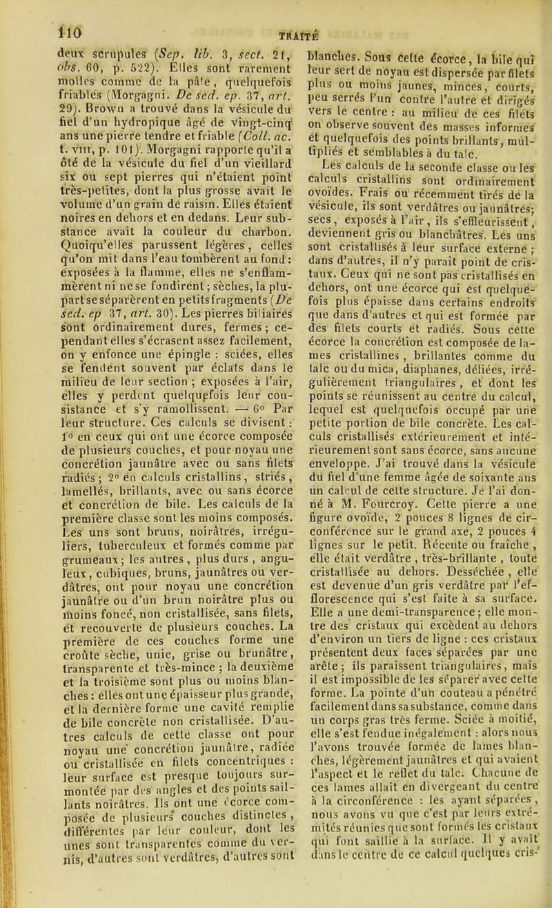 obs. 60, p. 522). Elles sont rarement molles comme de la pflle, quelquefois friables (Morgagni. De sed. ep. 37, arl. 29). Browu a trouvé dans la vésicule du fiel d'un hydropique âgé de vingt-cinq ans une pierre tendre et friable (Coll. ac. t. vin, p. 101). Morgagni rapporle qu'il a ôté de la vésicule du fiel d'un vieillard six ou sept pierres qui n'étaient point très-petites, dont la plus grosse avait le volume d'un grain de raisin. Elles étaient noires en dehors et en dedans. Leur sub- stance avait la couleur du charbon. Quoiqu'elles parussent légères, celles qu'on mit dans l'eau tombèrent au fond : exposées à la flamme, elles ne s'enflam- mèrent ni ne se fondirent ; sèches, la plu- part se séparèrent en petits fragments [Ve sed. ep 37, arl. 30). Les pierres biliaires sont ordinairement dures, fermes; ce- pendant elles s'écrasent assez facilement, on y enfonce une épingle : sciées, elles se fendent souvent par éclats dans le milieu de leur section ; exposées à l'air, elles y perdent quelquefois leur con- sistance et s'y ramollissent. — 6 Par leur structure. Ces calculs se divisent: l en ceux qui ont une écorce composée de plusieurs couches, et pour noyau une concrétion jaunâtre avec ou sans filets radiés; 2° en c;ilculs cristallins, striés, lamellés, brillants, avec ou sans écorce et concrétion de bile. Les calculs de la première classe sont les moins composés. Les uns sont bruns, noirâtres, irrégu- liers, tuberculeux et formés comme par grumeaux ; les autres , plus durs , angu- leux , cubiques, bruns, jaunâtres ou ver- dâtres, ont pour noyau une concrétion jaunâtre ou d'un brun noirâtre plus ou moins foncé, non cristallisée, sans filets, et recouverte de plusieurs couches. La première de ces couches forme une croûte sèche, unie, grise ou brunâtre, transparente et très-mince; la deuxième et la troisième sont plus ou moins blan- ches : ellesont une épaisseur plus grande, et la dernière forme une cavité remplie de bile concrète non cristallisée. D'au- tres calculs de cette classe ont pour noyau une concrétion jaunâtre, radiée ou cristallisée en filets concentriques : leur surface est presque toujours sur- montée par di'S angles et des points sail- lants noirâtres. Ils ont une ( corce com- posée de plusieurs* couches distinctes , différentes par leur couleur, dont les unes sont transparentes comme du ver- nis, d'autres sont vcrdâtrcs, d'autres sont blanches. Sous cette écorce, la bile quî leur sert de noyau est dispersée par filets plus ou moins jaunes, minces, courts, peu serrés l'un contre l'autre et dirigés vers le centre : au milieu de ces filets on observe souvent des masses informes et quelquefois des points brillants, mul- tipliés et semblables à du talc. Les calculs de la seconde classe ou les calculs cristallins sont ordinairement ovoïdes. Frais ou récemment tirés de la vésicule, ils sont verdâtres ou jaunâtres; secs , exposés à Tair, ils s'effleurissent, deviennent gris ou blanchâtres. Les uns sont cristallisés à leur surface externe ; dans d'autres, il n'y paraît point de cris- taux. Ceux qui ne sont pas cristallisés en dehors, ont une écorce qui est quelqué- fois plus épaisse dans certains endroits que dans d'autres et qui est formée par des filets courts et radiés. Sous celte écorce la concrétion est composée de la- mes cristallines, brillantes comme du talc ou du mica, diaphanes, déliées, irré- gulièrement triangulaires, et dont les points se réunissent au centre du calcul, lequel est quelquefois occupé par une petite portion de bile concrète. Les cal- culs cristallisés extérieurement et inté- rieurement sont sans écorce, sans aucune enveloppe. J'ai trouvé dans la vésicule du fiel d'une femme âgée de soixante ans un calcul de celte structure. Je l'ai don- né à M. Fourcroy. Cette pierre a une figure ovoïde, 2 pouces 8 lignes dé cir- conférence sur le grand axe, 2 pouces 4 lignes sur le petit. Récente ou fraîche , elle était verdâtre , très-brillante , toute cristallisée au dehors. Desséchée , elle est devenue d'un gris verdâtre par l'ef- florescence qui s'est faite à sa surface. Elle a une demi-transparence ; elle mon- tre des cristaux qui excèdent au dehors d'environ un tiers de ligne : ces cristaux présentent deux faces séparées par une arête; ils paraissent triangulaires, mais il est impossible de les séparer avec cette forme. La pointe d'un couteau a pénétré facilement dans sa substance, comme dans un corps gras très ferme. Sciée à moitié, elle s'est fendue inégalement : alors nous l'avons trouvée formée de lames blan- ches, légèrement jaunâtres et qui avaient l'aspect et le reflet du talc. Chacune de ces lames allait en divergeant du centre . h la circonférence : les ayant séparées, \ nous avons vu que c'est par leurs extré- mités réunies que sont foruu's les cristaux qui font saillie à la surface. Il y avait dans le cciUrc de ce calcul quelques cris-'