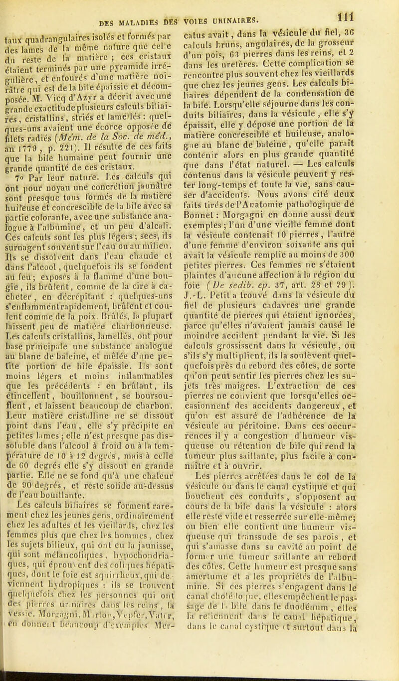 taux qiiadraiijjulairesisokîs et formas i>ar des lames de la môme nalure que celle du reste de l'a matière ; ces cristaux étaient terminés par une pyramide irré- p-ulièrc, et entourés d'une matière noi- râtre nui esl de la bile épaissie et décom- posée. M. Vicq d'Azyr a décrit avec une grande exactitude plusieurs calculs biliai- res, crislallins, striés et laméllés : quel- nues-uns avaient une écorce opposi'e dé filets radiés (Mcm. de la Soc. de méd., an 1779 , p. 221). 11 résulle de ces faits que la bile humaine peut fournir une grande quantité de ces cristaux. 70 Par leur nature. J.es calculs qui ont pour noyau une concrétion jauuâtré sont presque tous formés de la matière huifeuse et concrescible de la bile avec sa partie colorante, avec Une substance ana- logue à l'albumine , et un peu d'alcali. Ces calculs sont les plus légers; secs, ils surnagent souvent sur l'eau ou au milieu. Ils se dissolvent dans l'eau chaude et dans l'alcool, quelquefois ils se fondent au feu; exposés h la flamme d'une bou- gie , ils brûlent, comme de la cire à ca- cheter , en décrépitant : quelf|ues-iins s'enflamménlrapidement, brûlent et cou- lent comme de la poix. I5rùlés, la plupart laissent peu de matièi'e charbonneuse. Les calculs cristallins, lamellés, ont pour base principale une substance analogue au blanc de baleine, et mêlée d'une pe- tite portion de bile épaissie. Ils sont moins légers et moins inflammables que les précédents : en brûlant, ils élincellcnt, bouillonnent, se boursou- flent , et laissent beaucoup de charbon. Leur matière cristalline ne se dissout point dans l'eau, elle s'y précipite en petites lames ; elle n'est presque pas dis- soluble dans l'alcool à froid ou à la tem- péralure de 10 î 12 degrés, mais à celle de GO degrés elle s'y dissout en prande partie. Elle ne se fond qu'à une chaleur de 90 degrés, et reste solide au-dt'ssus dé l'eau bouillante. Les calculs biliaires se forment rare- ment chez les jeunes gens, ordinairement chez les adultes et les vieillarJs, chi z les femmes plus que chez 1rs hommes , chez les sujets bilieux, (|ui ont eu la jaunisse, qui sont mélancoliijucs , hypochoiidria- ques, qui éprouvent des roiii|ncs hépati- ques, dont le foie est squirrhi'ux, qui de viennent hydropiques : ils se trouvent quelquefois chez les personnes qui ont des pierres ur.nàires dans les rein.<, la vessie. Moriragni, M -rloi',Vi nfer, Vali r, ' O'n doiinei.l beaucoup d'cieiiiples Mer- VOIES CRINAIRES. l^i catus avait, dans la vésicule du fiel, 36 calculs Ivruns, angulaires, de la grosseur d'un pois, G3 pierres dans les reins, et 2 dans les uretères. Celte complication se rencontre plus souvent chez les vieillards que chez les jeunes gens. Les calculs bi- liaires dépendent de la condensation de la bilé. Lorsqu'elle séjourne dans les con- duits biliaires, dans la vésicule , elle s'y épaissit, elle y dépose une portion de la matière concrescible et huileuse, analo- gue au blanC de baleine , qu'elle paniît contenir alors en plus grande quantité que dans l'état naturel. — Les calculs contenus dans la vésicule peuvent y res- ter long-temps et toute la vie, sans cau- ser d'accidents. Nous avons cité deut faits tirés de l'Anatomie pathologique dé Bonnet : Morgagni en donne aussi deui exemples ; l'un d'une vieille femme dont la vésicule contenait 10 pierres, l'autre d'une femme d'environ soixante ans qui avait la vésicule remplie au moins de 300 petites pierres. Ces femmes ne s'étaient plaintes d'aucune affection à la région du foie (De sedib. tj>. 37, art. 28 et 29). J.-L. Petit a trouvé dans la vésicule du fiel de plusieurs cadavres une grande quantité de pierres qui étaient ignorées, parce qu'elles n'avaient jamais causé le moindre accident pendant la vie. Si les calculs grossissent dans la vésicule , ou s'ils s'y multiplient, ils la soulèvent quel- quefois i)rès du rebord des côtes, de sorte qu'on peut sentir les pierres chez les su- jets très maigres. L'extraction dé ces pierres ne convient que lorsqu'elles oc- casionnent des accidents dangereux , et qu'on est assuré de l'adhérence de la vésicule au péritoine. Dans ces occur- rences il y a congestion d'humeur vis- queuse ou rétention de bile qui rend la tumeur plus saillante, plus facile à con- naître tt à ouvrir. Les pierres arrêtées dans le col de la vésicule ou dans le canal cysticjue et qui bouchent ces conduits, s'opjioscnt au' cours de la bile dans la vésicule : alors elle reste vide et resserrée sur elle-même; ou bien elle contient une humeur vis- queuse qui transsude de ses parois , et qui s'amasse dans sa ravité an point de formrr une tumeur saillante au rebord des côtes. Cette humeur est i)resquesanS amertume et a les propriétés de l'albu- mine. Si ces pierres s'engagent dans le canal oholé lo pie, ellesemiièchcnl le pas- sage (le 11 bile dans le duodénum , elles la reliciinent dai s le canal hépatique,- dans le canal eystique (t surtout dans U