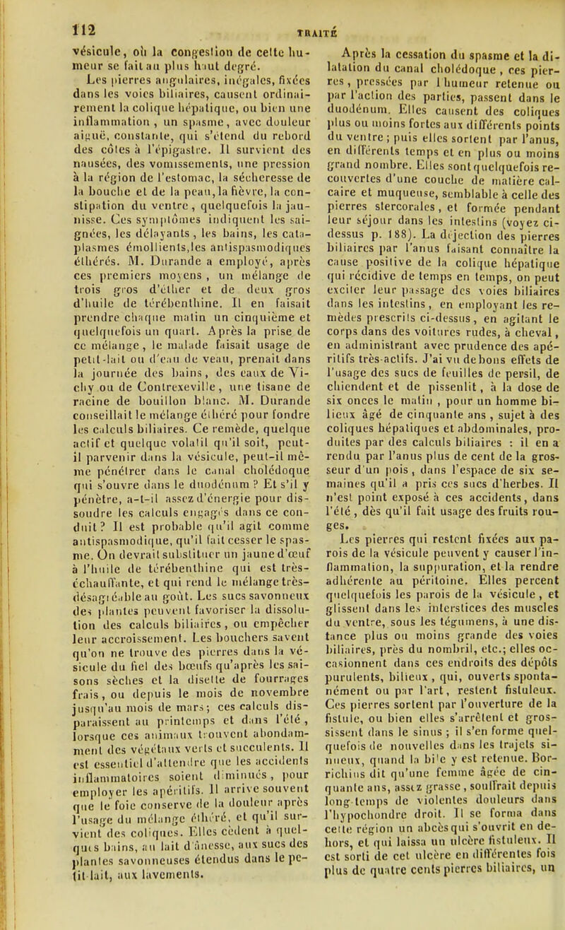 vésicule, oii la Congesllon de cette hu- meur se l'ailiui plus hiut di'gré. Les pierres anf^ulaircs, inégales, fixées dans les voies biliaires, causciil ordinai- rement la colique hépatique, ou bien une inflammation , un spasme, avec douleur aiiiuc, constante, qui s'élcnd du rebord des côles à l'épigaslre. 11 survient des nausées, des vomissements, une pression à la région de l'estomac, la sécheresse de la bouche et de la peau, la fièvre, la con- stipation du ventre, quelquefois la jau- nisse. Ces sysDplômes indiquent les sai- gnées, les délayants , les bains, les caln- plasnies cniollients,les antispasmodiques élliérés. M. Durande a employé, après ces premiers moyens , un mélange de trois gios d'éllier et de deux gros d'huile de térébenthine. Il en faisait prendre c!i;iqne matin un cinquième et quelquefois un quart. Après la prise de ce mélange , le malade faisait usage de petit lait ou tl'eau de veau, prenait dans la journée des l)ains, des eaux de Vi- chy ou de Conlrexeville, une tisane de racine de bouillon blanc. M. Durande conseillait le mélange élliérc pour fondre les calculs biliaires. Ce remède, quelque actif et quelque volatil qu'il soit, peut- il parvenir dans la vésicule, peut-il mê- me pénétrer dans le c.mal cholédoque qui s'ouvre dans le duodénum ? Et s'il y pénètre, a-t-il assez d'énergie pour dis- soudre les calculs en^ngi's dans ce con- duit? Il est probable qu'il agit comme antispasmodique, qu'il lait cesser le spas- me. On devrai! substituer un jaune d'œuf à l'huile de térébenthine qui est très- cchauffante, et qui rend le mélange très- désngié.ibleau goût. Les sucs savonneux des plantes peuvent favoriser la dissolu- lion des calculs biliaires, ou empêcher leur accroissement. Les bouchers savent qu'on ne trouve des pierres dans la vé- sicule du fiel des bœufs qu'après les sai- sons sèches et la disette de fourrafi:es frais, ou dei)uis le mois de novembre jusqu'au mois de mars; ces calculs dis- paraissent au printemps et dans l'élé , lorsque ces animaux trouvent abondam- ment des végétaux vei ls et succulents. Il est essentiel d'attendre que les accidenis inflammatoires soient diminués, pour employer les apéritifs. Il arrive souvent que le foie conserve de la douleur après l'usage du mélange éllu'ré, et qu|il sur- vient des coliques. Elles cèdent à quel- quis bains, au lait d ànesse, aux sucs des plantes savonneuses étendus dans le pe- tit lait, aux lavements. Après la cessation du spasme et la di- latation du canal cholédoque, ces pier- res , pressées par 1 humeur retenue ou par l'action des parties, passent dans le duodénum. Elles causent des coliques plus ou moins fortes aux différents points du ventre ; puis elles sortent par l'anus, en dilFérenls temps et en plus ou moins grand nombre. Elles sont quelquefois re- couvertes d'une couche de matière cal- caire et muqueuse, semblable à celle des pierres stercorales, et formée pendant leur séjour dans les intestins (voyez ci- dessus p. 188). La déjection des pierres biliaires par l'anus fdi.sant connaître la cause positive de la colique hépatique qui récidive de temps en temps, on peut exciter leur passage des voies biliaires dans les intestins, en employant les re- mèdes prescrits ci-dessus, en agitant le corps dans des voitures rudes, à cheval, en administrant avec prudence des apé- ritifs très-actifs. J'ai vu de bons effets de l'usage des sucs de feuilles de persil, de ciiiendent et de pissenlit, h la dose de six onces le malin , pour un homme bi- lieux âgé de cinquante ans, sujet à des coliques hépatiques et abdominales, pro- duites par des calculs biliaires : il en a rendu par l'anus plus de cent de la gros- seur d un pois, dans l'espace de six se- maines qu'il a pris ces sucs d'herbes. II n'est point exposé h ces accidents, dans l'été , dès qu'il fait usage des fruits rou- ges. . Les pierres qui restent fixées aux pa- rois de la vésicule peuvent y causer l'in- Hammation, la supimration, et la rendre adhérente au péritoine. Elles percent quelquefois les parois de la vésicule , et glisseni dans les interstices des muscles du ventre, sous les tégumens, à une dis- tance plus ou moins grande des voies biliaires, près du nombril, etc.; elles oc- casionnent dans ces endroits des dépôts purulents, bilieux, qui, ouverts sponta- nément ou par l'art, restent fisluloux. Ces pierres sortent par l'ouverture de la fistule, ou bien elles s'arrêtent et gros- sissent dans le sinus ; il s'en forme quel- quefois de nouvelles dans les trajets si- nueux, quand la bi'e y est retenue. Bor- richius dit qu'une femme âgée de cin- quante ans, assiz grasse , soulfrait depuis long temps de violentes douleurs dans riiypochondrc droit. Il se forma dans cette région un abcèsqui s'ouvrit en de- hors, et qui laissa un ulcère fistuleux. Il est sorti de cet ulcère en différentes fois plus de quatre cents pierres biliaires, ua