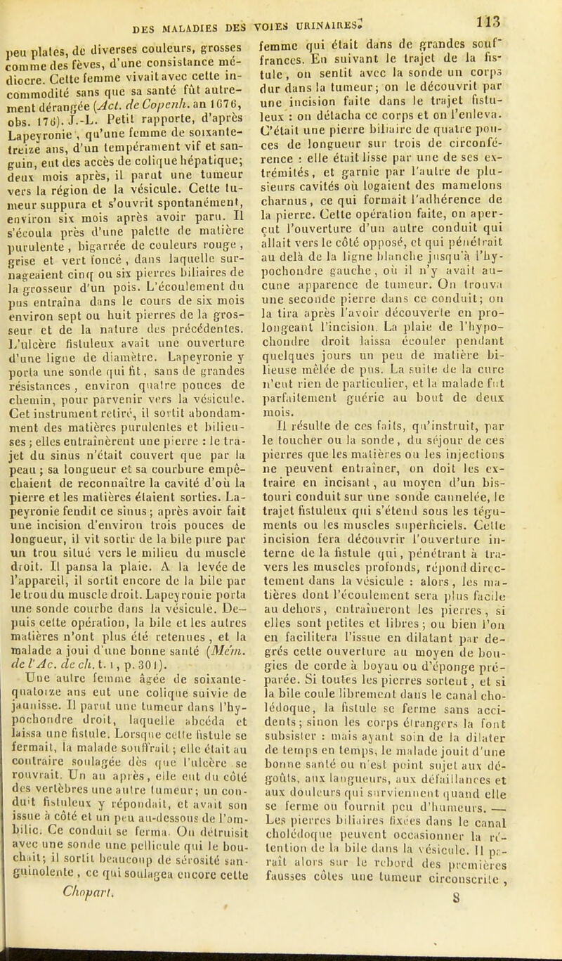 lieu plaies, de diverses couleurs, grosses comme des fèves, d'une consislnnce mé- diocre. Celte femme vivait avec celle in- commodité sans que sa santé fûl aulre- meut déranijee {Act. de Copenh. an 1G7 6, obs. 17(>). j.-L. Petit rapporte, d'après Lapeyronie , qu'une femme de soixanle- Ireize ans, d'un lenipéranient vif et san- guin, eut des accès de colique hépatique; deux mois après, il parut une tumeur vers la région de la vésicule. Celte tu- meur suppura et s'ouvrit spontanément, environ six mois après avoir paru. Il s'écoula près d'une palellc de matière purulente , bigarrée de couleurs rouge , grise et vert foncé , dans laquelle sur- nageaient cinc[ ou six pierres biliaires de la grosseur d'un pois. L'écoulement du pus entraîna dans le cours de six mois environ sept ou huit pierres de la gros- seur et de la nature des précédentes, l.'ulcère fisluleux avait une ouverture d'une ligne de diamètre. Lapeyronie y porta une sonde qui fit, sans de grandes résistances , environ qualre pouces de chemin, pour parvenir vers la vé;;icule. Cet instrument retiré, il sortit abondam- ment des matières purulentes et bilieu- ses ; elles entraînèrent une pierre : le tra- jet du sinus n'était couvert que par la peau ; sa longueur et sa courbure empê- chaient de reconnaître la cavité d'où la pierre et les matières étaient sorties. La- peyronie fendit ce sinus; après avoir fait une incision d'environ trois pouces de longueur, il vit sortir de la bile pure par un trou situé vers le milieu du muscle droit. Il pansa la plaie. A la levée de l'appareil, il sortit encore de la bile par le trou du muscle droit. Lapeyronie porta une sonde courbe dans la vésicule. De- puis celte opération, la bile et les autres matières n'ont plus été retenues , et la malade a joui d'une bonne santé [Me'ni. (le l'Ac. de ch. 1.1, p. 301). Une autre femme âgée de soixanle- qualoize ans eut une colique suivie de jaunisse. Il parut une tumeur dans l'hy- poehondre droit, laquelle abcéda et lai.ssa une fistule. Lorsque celle fistule se fermait, la malade souffrait ; elle était au contraire soulagée dès que l'ulcère se rouvrait. Un an après, elle eut du côté des vertèbres une autre lumeur; un con- duit fibtuleux y répondait, et avait son issue à côté et un peu au-dessous de l'om- bilic. Ce conduit se ferma. On détruisit avec une sonde une pellicule qui le bou- chiil; il sortit beaucoup de sérosité san- guinolente , ce qui soulagea encore celle Chnjjarl. VOIES URINAIRESi 113 femme qui était dans de grandes souf frances. En suivant le trajet de la fis- tule, on sentit avec la sonde un corps dur dans la tumeur; on le découvrit par une incision faite dans le trajet fislu- leux : on détacha ce corps et on l'enleva. C'était une pierre biliaire de quatre pou- ces de longueur sur trois de circonfé- rence : elle était lisse par une de ses ex- trémités, et garnie par l'autre de plu- sieurs cavités oîi logaient des mamelons charnus, ce qui formait l'adhérence de la pierre. Cette opération faite, on aper- çut l'ouverture d'un autre conduit qui allait vers le côté opposé, cl qui pénétrait au delà de la ligne blanche jusqu'à l'by- pochondre gauche, où il n'y avait au- cune apparence de tumeur. On trouva une seconde pierre dans ce conduit; on la tira après l'avoir découverte en pro- longeant l'incision. La plaie de l'Iiypo- chontlre droit laissa écouler pendant quelques jours un peu de matière bi- lieuse mêlée de pus. La suite de la cure n'eut rien de particulier, et la malade fut parf.iilenient guérie au bout de deu,t mois. Il résulte de ces fails, qu'instruit, par le toucher ou la sonde, du séjour de ces pierres que les matières ou les injections ne peuvent entiaîner, on doit les ex- traire en incisant, au moyen d'un bis- touri conduit sur une sonde cannelée, le trajet fisluleux qui s'étend sous les tégu- ments ou les muscles superficiels. Celle incision fera découvrir l'ouverture in- terne de la fistule qui, pénétrant à tra- vers les muscles profonds, répond direc- tement dans la vésicule : alors, les ma- tières dont l'écoulement sera plus facile au dehors, entraîneront les jjierres, si elles sont petites et libres; ou bien Ton en facilitera l'issue en dilatant par de- grés celte ouverture au moyen de bou- gies de corde à boyau ou d'éponge pré- parée. Si toutes les pierres sortent, et si la bile coule librement dans le canal cho- lédoque, la fistule se ferme sans acci- dents; sinon les corps étrangers la fout subsister : mais ayant soin de la dilater de temps en temps, le malade jouit d'une bonne santé ou n'est poinl sujet aux dé- goûts, aux langueurs, aux dél'ailiaiires et aux douleurs qui surviennent (juand elle se ferme ou fournit peu d'humeurs. —. Les pierres bilhiires lixties dans le canal cholédoque peuvent occasionner la ré- tention de la bile dans la vésicule. Il pr- raîl alors sur le rrbord des premières fausses côtes une tumeur circonscrite , S