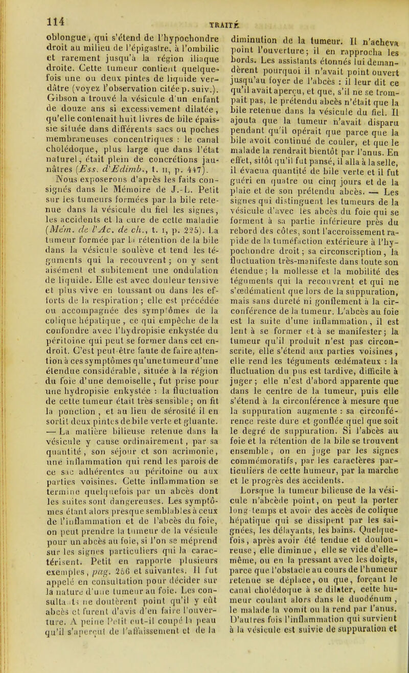 oblongue, qui s'étend de l'hypochondre droit au milieu de l'épigaslre, à l'ombilic et rarement jusqu'à la région ili.ique droite. Cette tumeur contient quelque- fois une ou deux pintes de liquide ver- dàtre (voyez l'observation citée p. suiv.). Gibson a trouvé la vésicule d'un enfant de douze ans si excessivement dilatée, qu'elle contenait huit livres de bile épais- sie située dans ditîérenls sacs ou poches membnineuscs concentriques : le canal cholédoque, plus large que dans l'état naturel, était plein de concrétions jau- nâtres [Ess. d'Edinib,, t. ii, p. 447). Nous exposerons d'après les faits con- signés dans le Mémoire de J.-L. Petit sur les tumeurs formées par la bile rete- nue dans la vésicule du iiel les signes, les accidents et la cure de cette maladie (Me'in. de l'Ac. de ch., t. i, p. 225). La tumeur formée par l i rétention de la bile dans la vésicule soulève et tend les té- guments qui la recouvrent ; on y sent aisément et subitement une ondulation de liquide. Elle est avec douleur tensive et plus vive en toussant ou dans les ef- lorls de la respiration ; elle est précédée ou accompagnée des symp'ômes de la colique hépatique , ce qui empêche de la coufondre avec l'hydropisie enkystée du péritoine qui peut se former dans cet en- droit. C'est peut être faute de faire atten- tion à ces symptômes qu'unetumeur d'une étendue considérable, située à la région du foie d'une demoiselle, fut prise pour une hydropisie enkystée : la fluctuation de cette tumeur était très sensible ; on fit la ponction , et nu lieu de sérosité il en sortit deux pintes débile verte et gluante. — La matière bilieuse retenue dans la vésicule y cause ordinairement, par sa quantité, son séjour et son acrimonie, une inflammation qui rend les parois de ce sac adhérentes au péritoine ou aux parties voisines. Cette inflammation se termine quehiuefois par un abcès dont les suites sont dangereuses. Les symptô- mes étant alors presque semblables à ceux de l'inflammalion et de l'abcès du foie, on peut prendre la tumeur de la vésicule pour un abcès au foie, si l'on se méprend sur les signes particuliers qui la carac- térisent. Petit en rapporte plusieurs exemples, pag. 2oG et suivantes. 11 fut appelé en consultation pour décider sur la nature d'uiie tumeur au foie. Les con- sulta Is ne doutèrent point qu'il y eut abcès cl furent d'avis d'en faire l'ouver- ture. A peine i'elil eut-il coupé li peau qu'il s'aperçut de l'alVaissenient et de la diminution de la tumeur. Il n'acheva point l'ouverture; il en rapprocha les bords. Les assistants étonnés lui deman- dèrent pourquoi il n'avait point ouvert jusqu'au foyer de l'abcès : il leur dit ce qu'il avait aperçu, et que, s'il ne se trom- pait pas, le prétendu abcès n'était que la bile retenue dans la vésicule du flel. Il ajouta que la tumeur n'avait disparu pendant qu'il opérait que parce que la bile avoit continué de couler, et que le malade la rendrait bientôt par l'anus. En effet, sitôt qu'il fut pansé, il alla à la selle, il évacua quantité de bile verte et il fut guéri en quatre ou cinq jours et de la plaie et de son prétendu abcès. — Les signes qui distinguent les tumeurs de la vésicule d'avec les abcès du foie qui se forment à sa partie inférieure près du rebord des côles, sont l'accroissement ra- pide de la tuméfaction extérieure à l'hy- pochondre droit; sa circonscription, la fluctuation très-manifeste dans toute son étendue ; la mollesse et la mobilité des téguments qui la recouvrent et qui ne s'cedémalient que lors de la suppuration, mais sans dureté ni gonflement h la cir- conférence de la tumeur. L'abcès au foie est la suite d'une inflammation, il est lent à se former et à se manifester; la tumeur qu'il produit n'est pas circon- scrite, elle s'étend aux parties voisines , elle rend les téguments œdémateux : la fluctuation du pus est tardive, difficile à juger; elle n'est d'abord apparente que dans le centre de la tumeur, puis elle s'étend à la circonférence à mesure que la suppuration augmente : sa circonfé- rence reste dure et gonflée quel que soit le degré de suppuration. Si l'abcès au foie et la rétention de la bile se trouvent ensemble, on en juge par les signes commémoralifs, par les caractères par- ticuliers rie cette humeur, par la marche et le progrès des accidents. Lorsque la tumeur bilieuse de la vési- cule n'abcède point, on peut la porter long temps et avoii- des accès de colique hépatique qui se dissipent par les sai- gnées, les délayants, les bains. Quelque- fois, après avoir été tendue et doulou- reuse, elle diminue , elle se vide d'elle- même, ou en la pressant avec les doigts, parce que l'obstacle au cours de l'humeur retenue se déplace, ou que, forçant le canal cholédoque à se dilater, cette hu- meur coulant alors dans le duodénum , le malade la vomit ou la rend par l'anus. D'autres fois l'inflammation qui survient à la vésicule est suivie de suppuration et