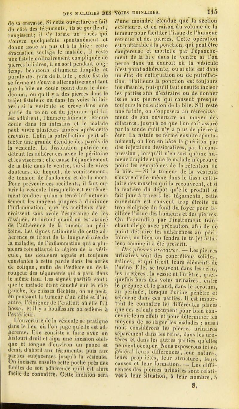 de sa crevasse. Si celte ouverture se fait du côté des légumeiits, ils se gonflent, rougissent; il s'y forme un nbcès qui s'ouvre quelquefois spontanément et donne issue au pus et à la bile : celte évacuation soulage le malade, il reste une fistule ordinairement compliquée de pierres biliaires, il en sort pendant long- temps beaucoup d'humeur limpide et purulente, puis de la bile ; celle fistule se ferme et s'ouvre allernalivement tant que la bile ne coule point dans le duo- dénum, ou qu'il y a des pierres dans le trajet fistuleux ou dans les voies biliai- res : si la vésicule se crève dans une partie du colou ou du jéjunum qui lui est adhérent, l'humeur bilieuse retenue coule dans les intestins et le malade peut vivre plusieurs années après celle crevasse. Enfin la putréfaction peut af- fecter une grande étendue des parois de la vésicule. La dissolution putride en détruit les adhérences avec le péritoii>€ et les viscères ; elle cause l'éiianchement de la bile dans le ventre, suivi de vives douleurs, de hoquet, de vomissement, de tension de l'abdomen et de la mort. Pour prévenir ces accidents, il faut ou- vrir la vésicule lorsqu'elle est extrême- ment tendue, qu'on a tenté infructueu- sement les moyens propres à diminuer l'inflammation, que les accidents s'ac- croissent sans avoir l'espérance de les dissiper, et surtout quand on est assuré de Tadhérence de la tumeur au péri- toine. Les signes rationnels de celte ad- hérence se tirent de la longue durée de la maladie, de l'inflammation qui a plu- sieurs fois attaqué la région de la vési- cule, des douleurs aiguës el toujours constantes à cette partie dans les accès de colique, enfin de l'œdème ou de la rougeur des téguments qui a paru dans le même lieu. Les signes positifs sont : que le malade étant couché sur le côté gauche, les cuisses fléchies, on ne peut, én poussant la tumeur d'un côlé el d'un autre, l'éloigner de l'eudroit oiielle fait bosse , et il y a bouflissuire ou œdème à l'extérieur. L'ouverture de la vésicule se pratique dans le lieu oii l'on juge qu'elle est ad- hérente. Elle consiste à faire avec un bistouri droit et aigu une incision obli- que et longue d'environ un pouce et demi, d'abord aux téguments, puis aux parties subjacentes jusqu'à la vésicule. On incisera ensuite celle poche près des limites de son adhérence qu'il est alors facile de connaître. Celte Incision sera Voies urinaires. 115 d'une moindre étendue que la section extérieure, et en raison du volume de la tumeur pour faciliter l'issue de l'humeur retenue et des pierres. Cette opération est préférable à la ponction, qui peut être dangereuse et mortelle par l'épanclie- ment de la bile dans le ventre si l'on perce dans un endroit oii la vésicule n'est point adhérente, ou si elle est dans un état de coUiquation ou de putréfac- tion. D'ailleurs la ponction est toujours insuffisante, puisqu'il faut ensuite inciser les parties afin d'extraire ou de donner issue aux pierres qui causent presque toujours la rétention de la bile. S'il reste une fiilule, on s'opposera au rétrécisse- ment de son ouverture au moyen des dilatmts, jusqu'à ce que l'on soit assuré par la sonde qu'il n'y a plus île pierre à ôter. La fistule se ferme ensuite sponta- nément, ou l'on en bâte la giiérison par des injections dessiccatives, par la com- pression , lorsqu'il n'en sort qu'une hu- meur limpide el que le malade n'éprouve point les symptômes de la rétention de la bile. — Si la tumeur de la vésicule s'ouvre d'elle-même dans le tissu cellu- laire des muscles qui la recouvrent, et si la matière du dépôt qu'elle produit sé fait jour à travers les téguments, celle ouverture est souvent trop étroite ou trop éloignée du fond du foyer pour fa- ciliter l'issue des humeurs et des pierres. On l'agrandira par l'instrument tr.in- chant dirigé avec précaution, afin de ne point détruire les adhérences au péri- toine ; ou bien on fendra le tr.ijct fistu- leux comme il a été prescrit. Des pierres urinairei. — Les pierres urinaires sont des concrétions solides, salines, et qui tirent leurs éléments de l'urine. Elles se trouvent dans les reins, les uretères, la vessie et l'urètre, quel- quefois hors des voies urinaires, entre le prépuce et le gland, dans le scrotum, au périnée, lorsque l'urine pénètre et séjourne dans ces parties. Il est impor- tant de connaître les différentes places que ces calculs occupent pour bien con- cevoir leurs effets et pour déterminer les moyens de soulager les malades : aussi nous considérons les pierres urinaires séparément dans les reins, dans les ure- tères et dans les autres parties qu'elle.<î peuvent occuper. Nous exposerons ici en général leurs dilTérences, leur nature leurs propriétés, leur structure, leurs causes et leur formation. — Les dinfé- rences des pierres urinaires sont relati- ves à leur situation, à leur nombre, în