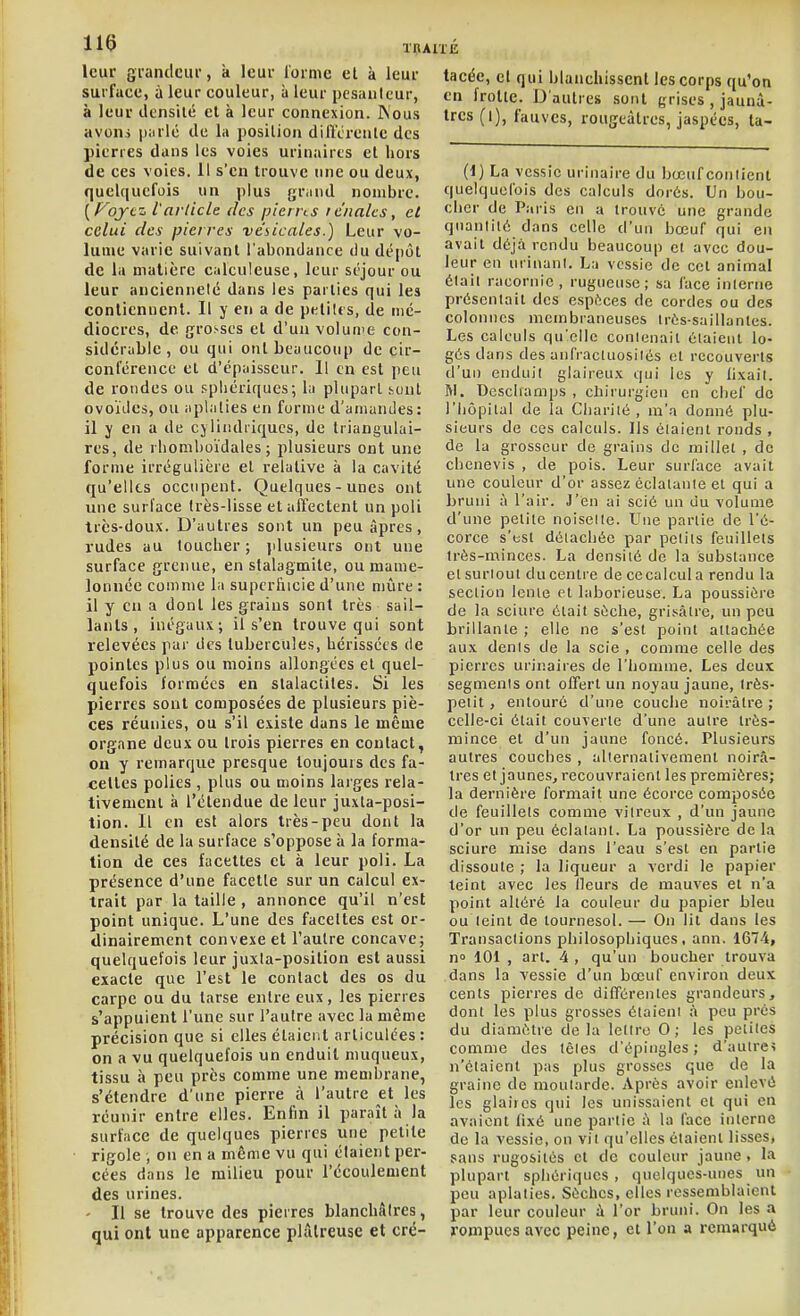 leur grandcui', à leur lornic et à leur surface, à leur couleur, à leur pesanteur, à leur densité et à leur connexion. Wous avoni piulé de la position différente des pierres dans les voies urinaires cl hors de ces voies. 11 s'en trouve une ou deux, quelquefois un plus gr.md nombre. [f^oycz, l'article des piems rénales, et celui des pierres ve'bicales.) Leur vo- lume varie suivant l'abondance du dépôt de la matière calculeuse, leur séjour ou leur ancienneté dans les parties qui les contiennent. Il y en a de petites, de mé- diocres, de gro.-ses et d'un volume con- sidérable , ou qui ont beaucoup de cir- conférence et d'épaisseur. Il en est peu de rondes ou spliériques; la plupart .sont ovoïdes, ou aplaties en forme d'amandes: il y en a de cjiiiidiiqucs, de triangulai- res, de rhomboïdales ; plusieurs ont une forme irrégulière et relative à la cavité qu'elles occupent. Quelques-unes ont une surface très-lisse et affectent un poli très-doux. D'autres sont un peu âpres, rudes au loucher ; plusieurs ont une surface grenue, en stalagmite, ou mame- lonnée comme la supcrliicie d'une mi^ire : il y en a dont les grains sont très sail- lants , inégaux; il s'en trouve qui sont relevées par des tubercules, hérissées de pointes plus ou moins allongées et quel- quefois formées en stalactites. Si les pierres sont composées de plusieurs piè- ces réunies, ou s'il existe dans le même organe deux ou trois pierres en contact, on y remarque presque toujours des fa- celtes polies , plus ou moins larges rela- tivement à l'étendue de leur juxta-posi- tion. Il en est alors très-peu dont la densité de la surface s'oppose à la forma- tion de ces facettes et à leur poli. La présence d'une facétie sur un calcul ex- trait par la taille , annonce qu'il n'est point unique. L'une des faceltes est or- dinairement convexe et l'autre concave; quelquefois leur juxta-position est aussi exacte que l'est le contact des os du carpe ou du tarse entre eux, les pierres s'appuient l'une sur l'autre avec la même précision que si elles étaient articulées : on a vu quelquefois un enduit muqueux, tissu à peu près comme une membrane, s'étendre d'une pierre à l'autre et les réunir entre elles. Enfin il paraît à la surface de quelques pierres une petite rigole , on en a même vu qui étaient per- cées dans le milieu pour l'écoulement des urines. - Il se trouve des pierres blanchâtres, qui ont une apparence plâtreuse et cré- tacée, et qui blanchissent les corps qu'on en frotte. D'autres sont grises , jaunâ- tres (l), fauves, rougeàtres, jaspées, ta- (1) La vessie urinaire du bœuf contient quelquefois des calculs dorés. Un bou- cher de Paris en a trouve une grande quantlKi dans celle d'un bœuf qui en avait déjà rendu beaucoup cl avec dou- leur en urinunl. La vessie de cet animal était racornie, rugueuse; sa face interne présentait des espèces de cordes ou des colonnes membraneuses irôs-saillanles. Les calculs qu'elle conlenail étaient lo- gés dans des anfracluosilés et recouverts d'un enduit glaireux qui les y fixait. RI. Dcscliamps , chirurgien en chef de l'hôpital de la Charité, m'a donné plu- sieurs de ces calculs. Ils étaient ronds , de la grosseur de grains de millet , de cbenevis , de pois. Leur surface avait une couleur d'or assez éclalanie et qui a bruni à l'air. J'en ai scié un du volume d'une petite noisette. Une partie de l'é- corce s'est détachée par petits feuillets Irès-minces. La densité de la substance et surtout du centre de ce calcul a rendu la section lente et laborieuse. La poussière de la sciure était sèche, grisâtre, un peu brillante ; elle ne s'est point attachée aux dents de la scie , comme celle des pierres urinaires de l'homme. Les deux segments ont offert un noyau jaune, très- petit , entouré d'une couche noirâtre ; celle-ci était couverte d'une autre très- mince et d'un jaune foncé. Plusieurs autres couches , alternativement noirâ- tres et jaunes, recouvraient les premières; la dernière formait une écorce composée de feuillets comme vitreux , d'un jaune d'or un peu éclatant. La poussière de la sciure mise dans l'eau s'est en partie dissoute ; la liqueur a verdi le papier teint avec les lleurs de mauves et n'a point altéré la couleur du papier bleu ou teint de tournesol. — On lit dans les Transactions philosophiques, ann, 1674, n° 101 , art. 4 , qu'un boucher trouva dans la vessie d'un bœuf environ deux cents pierres de différentes grandeurs, dont les plus grosses étaient à peu prés du diamètre de la lettre 0; les petites comme des têtes d'épingles ; d'autre? n'étaient pas plus grosses que de la graine do moutarde. Après avoir enlevé les glaires qui les unissaient et qui en avaient fixé une partie à la face interne de la vessie, on vil qu'elles étaient lisses, sans rugosités et de couleur jaune. la plupart sphériqucs , quelques-unes un peu aplaties. Sèches, elles ressemblaient par leur couleur ù l'or bruni. On les a rompues avec peine, et l'on a remarqué