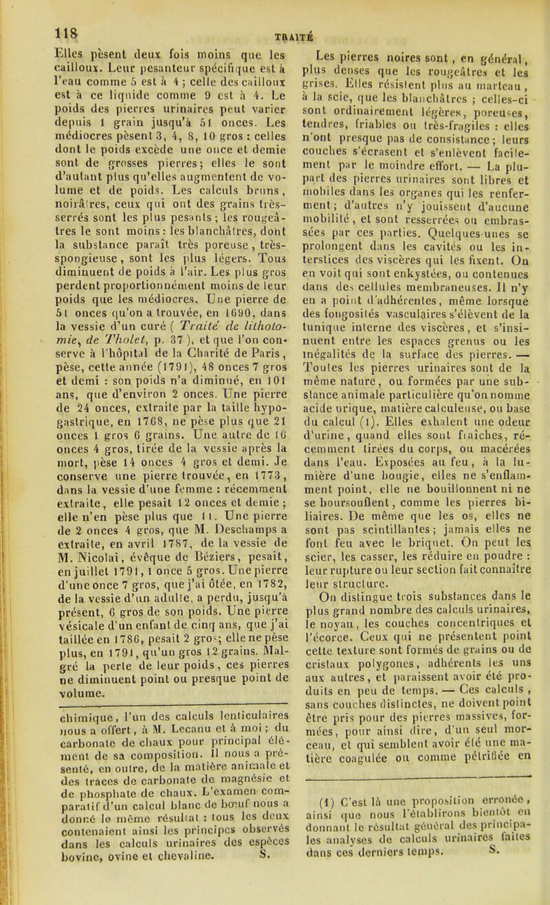 Elles pèsent deux fois moins que les cailloux. Leur j)esanteur spécifique est à l'eau comme 5 csl à 4 ; celle des cailloux est à ce liquide comme 9 est à 4. Le poids des pierres urinaircs peut varier depuis 1 grain jusqu'à 51 onces. Les médiocres pèsent 3, 4, 8, 10 gros : celles dont le poids excède une once et demie sont de grosses pierres; elles le sont d'autant plus qu'elles augmentent de vo- lume et de poids. Les calculs bruns, noirclires, ceux qui ont des grains très- serrés sont les plus pesants; les roui^eà- tres le sont moins: les blanchâtres, dont la substance paraît très poreuse , très- spongieuse , sont les plus légers. Tous diminuent de poids à l'air. Les plus gros perdent proportionnément moins de leur poids que les médiocres. Une pierre de 5l onces (ju'on a trouvée, en 1690, dans la vessie d'un curé ( Trailc de lilholo- mie^ de Tholet, p. 37 ), et que l'on con- serve à l'hôpital de la Charité de Paris, pèse, cette année (I79l), 48 onces 7 gros et demi : son poids n'a diminué, en 101 ans, que d'environ 2 onces. Une pierre de 24 onces, extraite par la taille hypo- gaslrique, en 17G8, ne pèse plus que 21 onces 1 gros 6 grains. Une autre de 10 onces 4 gros, tirée de la vessie après la mort, pèse 14 onces 4 gros et demi. Je conserve une pierre trouvée, en 1773, dans la vessie d'une femme : récemment extraite, elle pesait 12 onces et demie ; elle n'en pèse plus que 11. Une pierre de 2 onces 4 gros, que M. Deschamps a extraite, en avril 1787, de la vessie de M. Nicolai, évêque de Béziers, pesait, en juillet 1791,1 once 5 gros. Une pierre d'une once 7 gros, que j'ai ôtée, en 1782, de la vessie d'un adulte, a perdu, jusqu'à présent, C gros de son poids. Une pierre vésicale d'un enfant de cinq ans, que j'ai taillée en 1786, pesait 2 gros; elle ne pèse plus, en 1791, qu'un gros 12 grains. Mal- gré la perle de leur poids , ces pierres ne diminuent point ou presque point de volume. chimique, l'un des calculs lenticulaires nous a offert, à M. Lecanu et à moi ; du carbonate de chaux pour principal élé- ment de sa composition. Il nous a pré- senté, en outre, de la matière aniaialc et des traces de carbonate de magnésie et de phosphate de chaux. L'examen com- paratif d'un calcul blanc tlo bœuf nous a donné le même résultat : tous les deux contenaient ainsi les principes observés dans les calculs urinaires des espèces bovine, ovine et chevaline. S. Les pierres noires sont , en général, plus denses que les rougeàtrci et les grises. Elles résistent plus au marteau, à la scie, que les blanchâtres ; celles-ci sont ordinairement légères, poreuses, tendres, friables ou très-fragiles : elles n'ont presque pas de consistance; leurs couches s'écrasent et s'enlèvent facile- ment par le moindre effort. — La plu- part des pierres urinaires sont libres et niohiles dans les organes qui les renfer- ment; d'autres n'y joui.ssent d'aucune mobilité, et sont resserrées ou embras- sées par ces parties. Quelques-unes se prolongent dans les cavités ou les in- terstices des viscères qui les fixent. On en voit qui sont enkystées, ou contenues dans des cellules membraneuses. 11 n'y en a point d'adhérentes, même lorsque des foiigosilés vasculaires s'élèvent de la tunique interne des viscères, et s'insi- nuent entre les espaces grenus ou les inégalités de la surface des pierres. — Toutes les pierres urinaires sont de la même nature, ou formées par une sub- stance animale particulière qu'on nomme acide urique, matière calculeuse, ou base du calcul (l). Elles exhalent une odeur d'urine, quand elles sont fiaîches, ré- cemment tirées du corps, ou macérées dans l'eau. Exposées au feu, à la lu- mière d'une bougie, elles ne s'enflam- ment point, elle ne bouillonnent ni ne se boursouflent, comme les pierres bi- liaires. De même que les os, elles ne sont pas scintillantes; jamais elles ne font feu avec le briquet. On peut les scier, les casser, les réduire en poudre : leur rupture ou leur section fait connaître leur structure. On dislingue trois substances dans le plus grand nombre des calculs urinaires, le noyau, les couches concentriques et l'écorce. Ceux qui ne présentent point celte texture sont formés de grains ou de cristaux polygones, adhérents les uns aux autres, et paraissent avoir été pro- duits en peu de temps. — Ces calculs , sans couches distinctes, ne doivent point être pris pour des pierres massives, for- mées, pour ainsi dire, d'un seul mor- ceau, et qui semblent avoir été une ma- tière coagulée ou comme pélritiée en (1) C'est là une proposition erronée, ainsi que nous l'établirons bientôt eu donnant le résultat général des princip.i- les analyses do calculs urinaircs faites dans ces derniers temps. S.