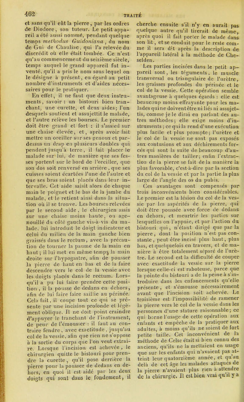 et sans qu'il eût la pierre, par les ordres de Diodore, son tuteur. Le petit appa- reil a été aussi nommé, pendant quelque temps methodus Guidoninna , du nom de Gui de Chauliac, qui l'a relevée du discrédit où elle était tombée. Ce n'est qu'au commencement du seizième siècle, temps auquel le jjrand appareil fut in- venté, qu'il a pris le nom sous lequel on le désigne à présent, eu égard au petit nombre d'instruments et d'aides néces- saires pour le prati([uer. En efi'et, il ne faut que deux instru- ments , savoir : un bistouri bien tran- chant, une curette, et deux aides; l'un desquels soutient et assujettit le malade, et l'autre relève les bourses. Le preoiier doit être grand et fort : il s'assied sur une chaise élevée, et, après avoir fait mettre un oreiller sur ses genoux et par- dessus un drap en plusieurs doubles qui pendent jusqu'à terre, il fait placer le malade sur lui, de manière que ses fes- ses portent sur le bord de l'oreiller, que son dos soit renversé en arriére . que ses cuisses soient écartées l'une de l'autre et que ses bras soient placés dans leur in- tervalle. Cet aide saisit alors de chaque main le poignet et le bas de la jambe du malade, et le retient ainsi dans la situa- tion oii il se trouve. Les bourses relevées par le second aide , le chirurgien assis sur une chaise moins haute, ou age- nouillé du côté gauche vis-à-vis du ma- lade, lui introduit le doigt indicateur et celui du milieu de la main gauche bien graissés dans le rectum , avec la précau- tion de tourner la paume de la main en liaut ; il lui met en même lempj la main droite sur l'hypogastre, afin de pousser la pierre de haut en bas et de la faire descendre vers le col de la vessie avec les doigts placés dans le rectum. Lors- qu'il a pu lui l'aire prendre celle posi- tion , il la pousse de dedans en dehors, afin de lui faire faire saillie au périnée. Cela fait, il coupe tout ce qui se pré- sente par une incision profonde et Icgè- ment oblique. Il ne doit point craindre d'appuyer le tranchant de l'instrument, de peur de l'émousser : il faut au con- traire fendre , avec exactitude , jusqu'au col de la vessie, afin que rien ne s'oppose à la sortie du corps que l'on veut extrai- re. Lorsque l'incisiou est achevée , le chirurgien quitte le bistouri pour pren- dre la curette, qu'il pose derrière la pierre pour la pousser de dedans en de- hors, en quoi il est aidé par les deux doigts qui sont dans le fondement, il cherche ensuite s'il n'y en aurait pas quelque autre qu'il tirerait de même,, après quoi il fait porler le malade dan* son lit, et se conduit pour le reste com- me il sera dit après la description de l'appareil latéral à la méthode de Che- selden. Les parties incisées dans le petit ap- pareil sont, les téguments, le muscle transversal ou triangulaire de l'urètre, les graisses profondes du périnée et le col de la vessie. Cette opération semble avantageuse à quelques égards : elle est beaucoup moins effrayante pour les ma- lades qui ne doiventètre ni liés ni assujet- tis, comme je le dirai eu parlant des au- tres méthodes; elle exige moins d'in- struments ; ce qui la rend d'une exécution plus facile et plus prompte; l'urètre et le col de la vessie ne sont pas exposés aux contusions et aux déchirements for- cés qui sont la suite de beaucoup d'au- tres manières de tailler; enfin l'extrac- tion de la pierre se fait delà manière la plus favorable, c'est-à-dire par la section du col de la vessie et par la partie la plus large de l'angle des os du pubis. Ces avantages sont compensés par trois inconvénients bien considérables. Le premier est la lésion du col de la ves- sie par les aspérités de la pierre, qui doit être poussée avec force de dedans en dehors, et meurtrir les parties sur lesquelles on l'appuie, et par l'action du bistouri qui, n'étant dirigé que parla pierre, dont la position n'est pas con- stante, peut être incisé plus haut, plus bas, et quelquefois en travers, et de ma- nière à être totalement séparé de l'urè- tre. Le second est la difficulté de couper avec exactitude la vessie sur la pierre lorsque celle-ci est raboteuse, parce que la pointe du bistouri a de la ])eine à s'in- troduire dans les enfoncements qu'elle présente, et s'émousse nécessairement avant que l'incision soit achevée. Le troisième est l'impossibilité de ramener la pierre vers le col de la vessie dans les personnes d'une stature raisonnable; ce qui borne l'usage de cette opération aux enfants et empêche de la pratiquer aux adultes, à moins qu'ils ne soient de fort petite taille. Cet inconvénient de la méthode de Celse était si bien connu des anciens, qu'ils ne la mettaient en usage que sur les enfants qui n'avaient pas at- teint leur quatorzième année, et qu'au delà de cet âge les malades attaqués de la pierre n'avaient plus rien à attendre de la chirurgie. Il est bicu vrai qu'il y a