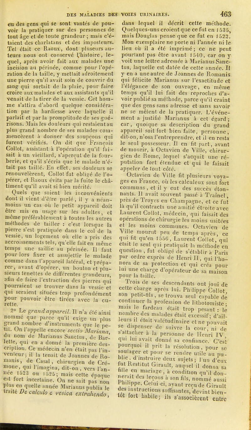 eu des gens qui se sont vantés de pou- voir la pratiquer sur des personnes de tout âge et de toute grandeur ; mais c'é- taient des charlatans et des imposteurs. Tel était ce Raoux, dont pluseurs au- teurs nous ont conservé 1,'liisloire, le- quel, après avoir fait aux malades une incision au périnée, comme pour l'opé- ration de la taille, y mettait adroitement une pierre qu'il avait soin de couvrir du sang qui sortait de la plaie, pour faire croire aux malades et aux assistants qu'il venait de la tirer de la vessie. Cet hom- me s'attira d'abord quelque considéra- tion par la hardiesse avec laquelle il parlait et par la promplitude de ses gué- risons. 3'Iaisles douleurs qui restaient au plus grand nombre de ses malades com- mencèrent à donner des soupçons qui furent vérifiés. On dit que François Collot, assistant à l'opération qu'il fai- sait k un vieillard, s'aperçut de la four- berie, et qu'il s'écria que le malade n'é- tait pas taillé. En effet, ses douleurs se renouvelèrent, Collot fut obligé de l'o- pérer, et Raoux évita par la fuite le châ- timent qu'il avait si bien mérité. Quels que soient les inconvénienis dont il vient d'êire parlé , il y a néan- moins un cas où le petit appareil doit être mis en usage sur les adultes, et même prcférablement à toutes les autres méthodes de tailler : c'est lorsque la pierre s'est pratiquée dans le col de la vessie, un logement où elle a pris des accroissements tels, qu'elle fait en même temps une saillie au périnée. Il faut pour lors fixer et assujettir le malade comme dans l'appareil latéral, et prépa- rer, avant d'opérer, un bouton et plu- sieurs teneltes de différentes grandeurs, afin de faire l'exlraclion des pierres qui pourraient se trouver dans la vessie et qui seraient situées trop profondément pour pouvoir être tirées avec la cu- rette. 2» Le grand appareil. Il n'a élé ainsi nommé que parce qu'il exige un plus grand nombre d'instruments que le pe- tit. On l'appelle encore sectia Marinna, du nom de i\larianus Sanctus, de Bar- lette, qui en a donné la première des- cription. Ce médecin n'en était pas l'in- venleur; il la tenait de Joanncs de Ro- manis, de Casai, chirurgien de Cré- mone, qui l'imagina, dit-on, vers l'an- née 1623 ou U,25; mais cette éporrue est fort incertaine. On ne sait pas non plus en quelle année Marianus publia le traite De calculo c vesica cxlmhcndo dans lequel il décrit celte méthode. Quelques-uns croient que ce fut en 1535, mais Douglas pense que ce fut en 1522. Mon exemplaire ne porte ni l'année ni le lieu où il a été imprimé ; ce ne peut pourtant pas être avant 1 540, car on y voit une lettre adressée à Marianus Sanc- tus, laquelle est datée de cette année. Il y en a une autre de Joannes de Romanis qui félicite Marianus sur l'exactitude et l'élégance de son ouvrage, en même temps qu'il lui fait des reproches d'a- voir publié sa méthode, parce qu'il craint que des gens sans adresse et sans savoir ne se mêlent de la pratiquer. L'événe- ment a justifié Marianus à cet égard; car, quoique sa description du grand appareil soit fort bien faite, personne, dit-on, n'osa l'entreprendre, et il en resta le seul possesseur. Il en fit part, avant de mourir, à Octavien de Ville, chirur- gien de Rome, lequel s'acquit une ré- putation fort élendue et qui le faisait appeler de lout côlé. Octavien de Ville fit plusieurs vova- ges en France, où les calculeux sont fort communs, et il y eut des succès éton- nants. 11 avait souvent passé à Traînel, près de Troyes en Champagne, et ce fut là qu'il contracta une amitié étroite avec Laurent Collot, médecin, qui faisait des opérations de chirurgie les moins usitées et les moins communes. Octavien de Ville mourut peu de temps après, ce qui fit qu'en 1656, Laurent Collot, qui était le seul qui pratiquât la méthode en question , fut obligé de s'établir à Paris par ordre exprès de Henri II, qui l'ho- nora de sa protection et qui créa pour lui une charge d'opérateur de sa maison pour la taille. Trois de ses descendants ont joui de cette charge après lui. Philippe Collot son petit-BIs, se trouva seul capable dé continuer la profession de lithotomiste • mais le fardeau était trop pesant : lé nombre des malades était excessif - d'ail- leurs il étviit valétudinaire et ne pouvait se dispenser de suivre la cour, ni de saltacher à la personne de Henri IV qui lui avait donné sa confiance. Ces*- pourquoi il prit la résolution, pour se soulager et pour se rendre utile au pu- blic d'instruire deux sujets; 1 un d'eux fut Restitut Girault, auquel il donna sa hlle en mariage, à condition qu'il don- nerait des leçons à son fils, nommé aussi t-hilippe. Celui ci, ayant recude Girault des instructions suflisantes, devint bien- lot tort habile; ils s'associèrent entre