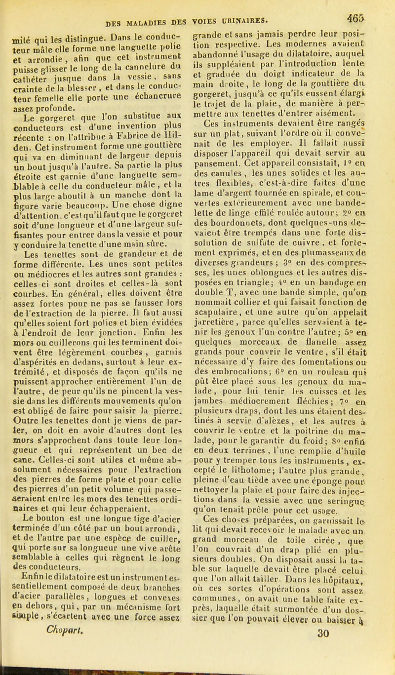 mile qui les distingue. Dans le conduc- teur mâle elle forme une languette j.olie et arrondie, afin que cet instrument puisse glisser le long de la cannelure du cathéter jusque dans la vessie, sans crainte de la blesser , et dans le conduc- teur femelle elle porte une échancrure assez profonde. Le gorgeret que l'on substitue aux conducteurs est d'une invention plus récente : on l'attribue à Fabrice de Hil- den. Cet instrument forme une gouttière qui va en diminuant de largeur depuis un bout jusqu'à l'autre. Sa partie la plus étroite est garnie d'une languette sem- blable à celle du conducteur mâle, et la plus large abouti! à un manche dont la figure varie beaucoup. Une chose digne d'attention, c'est qu'il faut que le gorgeret soit d'une longueur et d'une largeur suf- fisantes pour entrer dans la vessie et pour y conduire la lenette d'une main sûre. Les tenettes sont de grandeur et de forme différente. Les unes sont petites ou médiocres et les autres sont grandes : celles ci sont droites et celles-là sont courbes. En général, elles doivent être assez fortes pour ne pas se fausser lors de l'extraction de la pierre. Il faut aussi qu'elles soient fort polie» et bien évidées à l'endroit de leur jonction. Enfin les mors ou cuillerons qui les terminent doi- Tent être légèrement courbes , garnis d'aspérités en dedans, surtout à leur ex- trémité , et disposés de façon qu'ils ne puissent approcher entièrement l'un de l'autre, de peur qu'ils ne pincent la ves- sie dans les différents mouvements qu'on est obligé de faire pour saisir la pierre. Outre les tenettes dont je viens de par- ler, on doit en avoir d'autres dont les murs s'approchent dans toute leur lon- gueur et qui représentent un bec de cane. Celles-ci sont utiles et même ab- solument nécessaires pour l'extraction des pierres de forme plate et pour celle des pierres d'un petit volume qui passe- aeraient entre les mors des tenettes ordi- naires et qui leur échapperaient. Le bouton est une longue lige d'acier terminée d'un côté par un bout arrondi, et de l'autre par une espèce de cuiller, qui porte sur sa longueur une vive arête semblable à celles qui régnent le long des conducteurs. Enfin le dilata toi re est un inst rumen t es- sentiellement composé de deux branches d'acier parallèles, longues et convexes en dehors, qui, par un mécanisme fort aiaple, s'écartent avec wne force assez Clioparl. VOIES nniiiAiRES. 465 grande et sans jamais perdre leur posi- tion respective. Les modernes avaient abandonné l'usage du dilatatoire, au(|uel ils suppléaient par l'introduction lente et graduée du doigt indicateur de lu main droite, le long de la gouttière du gorgeret, jusqu'à ce qu'ils eussent élargi le tnijet de la plaie, de manière à per- mettre aux tenettes d'entrer aisément. Ces instruments devaient être rangés sur un plat, suivant l'ordre oîi il conve- nait de les employer. Il fallait aussi disposer l'appareil qui devait servir au pansement. Cet appareil consistait, 1 erx des canules , les unes solides et les au- tres flexibles, c'est-à-dire faites d'une lame d'argerrt tournée en spirale, et cou- vertes exiérieurement avec une bande- lette de linge effilé roulée autour; 2 en des bourdoniicts, dont quelques-uns de- vaient êire trempés dans une forte dis- solution de sulfate de cuivre, et forte- ment exprimés, et en des plumasseauxde diverses grandeurs ; 3» en des compres^ ses, les unes ohlongues et les autres dis- posées en triangle; ''i en un bandage en double T, avec une bande sim[)le, qu'on nommait collier et qui faisait fonction de scapulaire, et une autre qu'on appelait jarretière , parce qu'elles servaient à te- nir les genoux l'un contre l'autre ; 5° ea quelques morceaux de flanelle assez grands pour couvrir le ventre, s'il était nécessaire d'y faire des fomentations ou des embrocalions ; 6 en un rouleau qui pût être placé sous les genoux du ma- lade, pour lui tenir It-s cuisses et les jambes médiocrement fléchies ; 7 en plusieurs draps, dont les uns étaient des- tinés à servir d'alèzes, et les autres ù couvrir le ventre et la poitrine du ma- lade, pour le garantir du froid; 8° enfïA en deux terrines , l'une remplie d'huile pour y tremper tous les instruments , ex- cepté le lifholome; l'autre plus grande, pleine d'eau tiède avec une éponge pour nettoyer la plaie et pour faire des injec- tions dans la vessie avec une seringue, qu'on tenait prèle pour cet usage. Ces cho-es préparées, on garnissait le lil qui devait recevoir le malade avec un grand morceau de toile cirée , que l'on couvrait d'un drap plié en plu- sieurs doubles. On disposait aussi la ta- ble sur laquelle devait être placé celui que l'on allait tailler. Dans les hôpitaux, oii ces sortes d'opérations sont assez communes, on avait une table laite ex- près, laquelle était surmontée d'un dos- sier que l'on pouvait élever ou baisser k 30