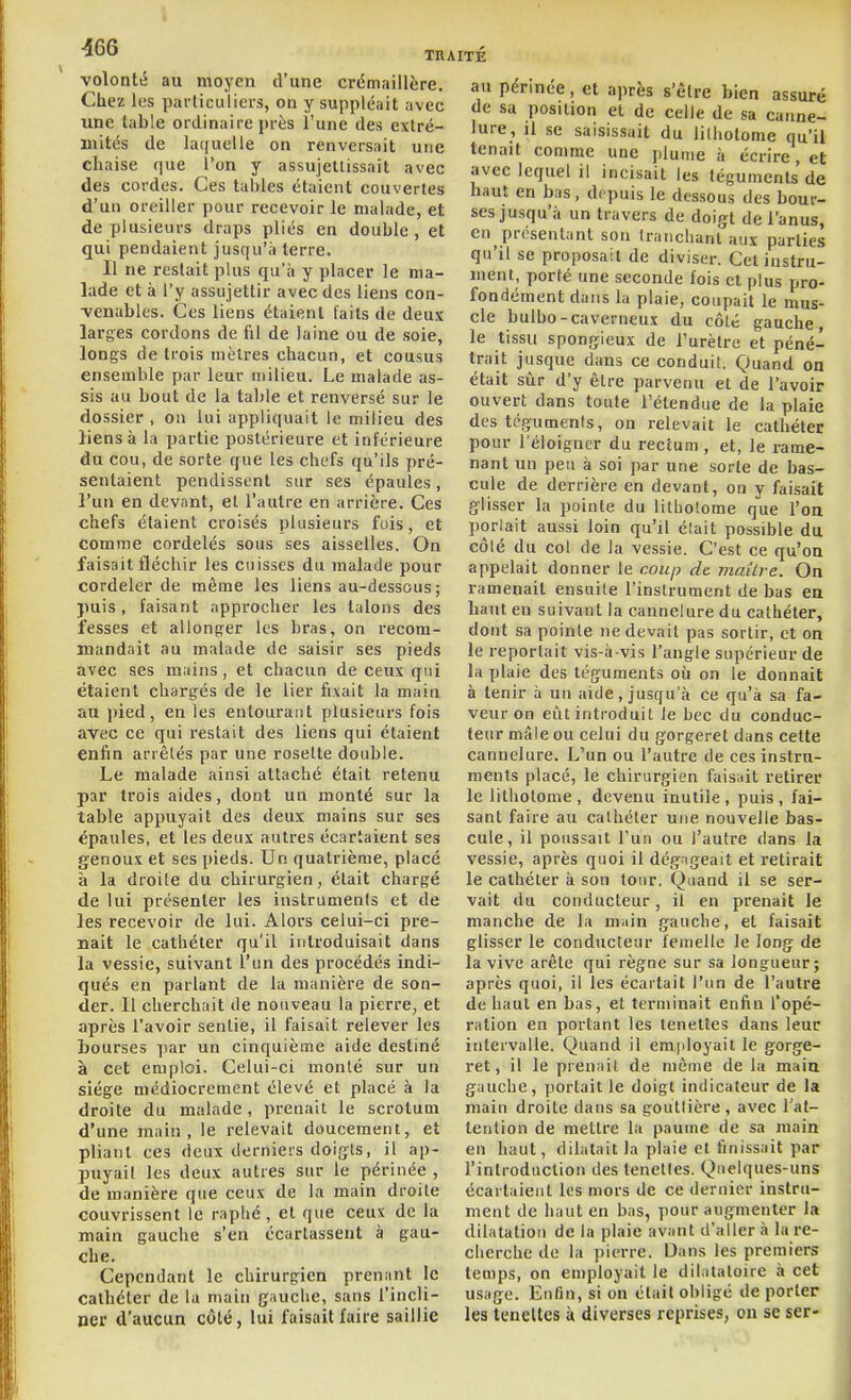 volonté au moyen d'une crdmaillère Chez les particuliers, ou y suppléait avec une table ordinaire près l'une des extré- mités de laquelle on renversait une chaise que l'on y assujettissait avec des cordes. Ces tables étaient couvertes d'un oreiller pour recevoir le malade, et de plusieurs draps plies en double, et qui pendaient jusqu'à terre. Il ne restait plus qu'à y placer le ma- lade et à l'y assujettir avec des liens con- -venables. Ces liens étaient [ails de deux larges cordons de fil de laine ou de soie, longs de trois mètres chacun, et cousus ensemble par leur milieu. Le malade as- sis au bout de la talile et renversé sur le dossier , on lui appliquait le milieu des liens à la partie postérieure et inférieure du cou, de sorte que les chefs qu'ils pré- sentaient pendissent sur ses épaules, l'un en devant, et l'autre en arrière. Ces chefs étaient croisés plusieurs fois, et comme cordelés sous ses aisselles. On faisait fléchir les cuisses du malade pour cordeler de même les liens au-dessous ; puis, faisant approcher les talons des fesses et allonger les bras, on recom- mandait au malade de saisir ses pieds avec ses mains, et chacun de ceux qui étaient chargés de le lier fixait la main au pied, en les entourant plusieurs fois avec ce qui restait des liens qui étaient enfin arrêtés par une rosette double. Le malade ainsi attaché était retenu par trois aides, dont un monté sur la table appuyait des deux mains sur ses épaules, et les deux autres écartaient ses genoux et ses pieds. Un quatrième, placé à la droite du chirurgien, était chargé de lui présenter les instruments et de les recevoir de lui. Alors celui-ci pre- nait le cathéter qu'il introduisait dans la vessie, suivant l'un des procédés indi- qués en parlant de la manière de son- der. Il cherchait de nouveau la pierre, et après l'avoir sentie, il faisait relever les bourses ]iar un cinquième aide destiné à cet emploi. Celui-ci monté sur un siège médiocrement élevé et placé à la droite du malade, prenait le scrotum d'une main, le relevait doucement, et pliant ces deux derniers doigts, il ap- puyait les deux autres sur le périnée , de manière que ceux de la main droite couvrissent le raphé , et que ceux de la main gauche s'en écartassent à gau- che. Cependant le chirurgien prenant le cathéter de la main gauche, sans l'incli- ner d'aucun côté, lui faisait faire saillie au périnée, et après s'être bien assuré de sa position et de celle de sa canne- lure, il se saisissait du lilholome qu'il tenait comme une plume à écrire, et avec lequel il incisait les téguments de haut en bas, depuis le dessous des bour- ses jusqu'à un travers de doigt de l'anus, en présentant son tranchant aux parties qu'il se proposait de diviser. Cet instru- ment, porté une seconde fois et plus pro- fondément dans la plaie, coupait le mus- cle bulbo-caverneux du côté gauche, le tissu spongieux de l'urètre et péné- trait jusque dans ce conduit. Quand on était sûr d'y être parvenu et de l'avoir ouvert dans toute l'étendue de la plaie des tcgumenis, on relevait le cathéter pour l'éloigner du rectum , et, le rame- nant un peu à soi par une sorte de bas- cule de derrière en devant, on y faisait glisser la pointe du litbolome que l'on porlait aussi loin qu'il était possible du côté du col de la vessie. C'est ce qu'on appelait donner le coup de. maître. On ramenait ensuite l'instrument de bas en haut eu suivant la cannelure du cathéter, dont sa pointe ne devait pas sortir, et on le reportait vis-à-vis l'angle supérieur de la plaie des téguments où on le donnait à tenir à un aide, jusqu'à ce qu'à sa fa- veur on ei!it introduit le bec du conduc- teur mâle ou celui du gorgeret dans cette cannelure. L'un ou l'autre de ces instru- ments placé, le chirurgien faisait retirer le lithotome , devenu inutile , puis , fai- sant faire au cathéter une nouvelle bas- cule, il poussait l'un ou l'autre dans la vessie, après quoi il dégageait et retirait le cathéter à son tour. Quand il se ser- vait du conducteur, il en prenait le manche de la main gauche, et faisait glisser le conducteur lemelle le long de la vive arête qui règne sur sa longueur; après quoi, il les écartait l'un de l'autre de haut en bas, et terminait enfin l'opé- ration en portant les teneltes dans leur intervalle. Quand il employait le gorge- ret, il le prenait de même de la main gauche, portait le doigt indicateur de la main droite dans sa gouttière , avec l'at- tention de mettre la paume de sa main en haut, dilatait la plaie et finissait par l'introduction des tenetles. Quelques-uns écartaient les mors de ce dernier instru- ment de haut en bas, pour augmenter la dilatation de la plaie avant d'aller à la re- cherche de la pierre. Dans les premiers temps, on employait le dilalatoire à cet usage. Enfin, si on était obligé de porter les teneltes à diverses reprises, ou se ser-