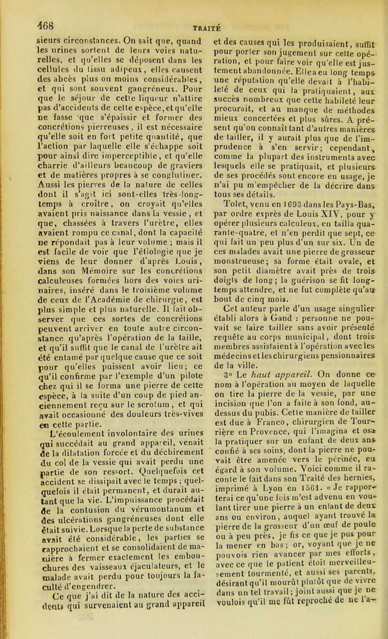 sieurs circonstances. On sait que, quand les urines sorlent de leurs voies natu- relles, et qu'elles se déposent dans les cellules du tissu adipeux, elles causent des abcès plus ou moins considérables, et qui sont souvent gangréneux. Pour que le séjour de cette liqueur n'attire pas d'accidents de celte espèce, et qu'elle ne fasse que s'épaissir et former des concrétions pierreuses , il est nécessaire qu'elle soit en fort petite qnaulilé, que l'action par laquelle elle s'échappe soit pour ainsi dire imperceptible, et qu'elle charrie d'ailleurs beaucoup de graviers et de matières propres à se conRlutiner. Aussi les pierres de la nature de celles dont il s'agit ici sont-elles très-long- temps à croître, on croyait qu'elles avaient pris naissance dans la vessie , et que, chassées à travers l'urètre, elles avaient rompu ce canal, dont la capacité ne répondait pas à leur volume ; mais il est facile de voir que l'étiologie que je viens de leur donner d'après Louis, dans son Mémoire sur les concrétions calculeuses formées hors des voies uri- naires, inséré dans le troisième volume de ceux de l'Académie de chirurgie, est plus simple et plus naturelle. Il lait ob- server que ces sortes de concrétions peuvent arriver en toute autre circon- .stance qu'après l'opération de la taille, et qu'il sutTit que le canal de l'urètre ait été entamé par quelque cause que ce soit pour qu'elles puissent avoir lieu; ce qu'il confirme par l'exemple d'un pilote chez qui il se forma une pierre de cette espèce, à la suite d'un coup de pied an- ciennement reçu sur le scrotum, et qui avait occasionné des douleurs très-vives en cette partie. L'écoulement involontaire des urines (jui succédait au grand appareil, venait de la dilatation forcée et du déchirement du col de la vessie qui avait perdu une partie de son ressort. Quelquefois cet accident se dissipait avec le temps ; quel- (juefois il était permanent, et durait au- tant que la vie. L'impuissance procédait de la contusion du vérumoutanum et des ulcérations gangréneuses dont elle était suivie. Lorsque la perte de substance avait été considérable, les parties se rapprocbaient et se consolidaient de ma- nière à fermer exactement les embou- chures des vaisseaux éjaculatcurs, et le malade avait perdu pour toujours la fa- culté d'engendrer. Ce que j'ai dit de la nature des acci- dents qui survenaient au grand appareil et des causes qui les produisaient, suffît pour porter son jugement sur cette opé- ration, el pour faire voir qu'elle est jus- tement abandonnée. Elleaeu long temps une réputation qu'elle devait h l'habi- leté de ceux qui la pratiquaient, aux succès nombreux que celte habileté leur procurait, et au manque de méthodes mieux concertées et plus sûres. A pré- sent qu'on connaît tant d'autres manières de tailler, il y aurait plus que de l'im- prudence à s'en servir; cependant^ comme la plupart des instruments avec lesquels elle se pratiquait, et plusieurs de ses procédés sont encore en usage, je n'ai pu m'empécher de la décrire dans tous ses détails. Tolet, venu en 1693 dans les Pays-Bas, par ordre exprès de Louis XIV, pour y opérer plusieurs calculeux, en tailla qua- rante-quatre, et n'en perdit que sept, ce qui fait un peu plus d'un sur six. Un de ces malades avait une pierre de grosseur monstrueuse; sa forme était ovale, et son petit diamètre avait près de trois doigts de long; la guérison se fit long- temps attendre, et ne fut complète qu'au bout de cinq mois. Cet auteur parle d'un usage singulier établi alors à Gand : personne ne pou- vait se faire tailler sans avoir présenté requête au corps municipal, dont trois membres assistaient à l'opération avec les médecins et les chirurgiens pensionnaires de la ville. 3° Le haut appareil. On donne ce nom à l'opération au moyen de laquelle on tire la pierre de la vessie, par une incision que l'on a faite à son fond, au- dessus du pubis. Celte manière de tailler est due à Franco, chirurgien de Tour- rière en Provence, qui l'imagina et os» la pratiquer sur un enfant de deux an» confié à ses soins, dont la pierre ne poU' vait être amenée vers le périnée, eu égard à son volume. Voici comme il ra- conte le fait dans son Traité des hernies, imprimé à Lyon en i5Gl. « Je rappor-' terai ce qu'une fois m'est advenu en vou* lanl tirer une pierre à un entant de deux ans ou environ, auquel ayant trouvé la pierre de la grosseur d'un œuf de poule ou à peu près, je fis ce que je pus pour la mener en bas; or, voyant que je ne pouvois rien avancer par mes efforts,, avec ce que le patient étoil merveilleu- sement tourmenté, et aussi ses parents, désirant qu'il mourût plutôt que de vivre dans un tel travail ; joint aussi que je ne voulois qu'il me fût reproché de uc l'a-