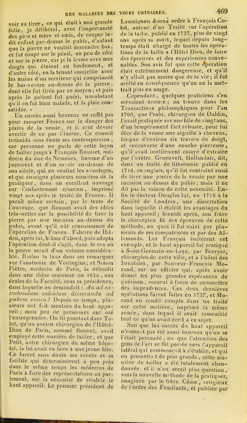 voir su tirer, ce qui étoità moi grande folie, je délibérai, avec l'importunité des père et mère et amis, de couper le- dit enfdut par-dessus le pubis, d'autant que la pierre ne vouloit descendre bas, et fut coupé sur le pénil, un peu de côté et sur la pierre, car je la levois avec mes doigts qui étoient au fondement, et d'autre côlé, en la tenant assujellie avec les mains d'un serviteur qui comprimoit le bas-ventre au-dessus de la pierre, dont elle fut tirée par ce moyen ; et puis après le patient fut guéri, nonobstant qu'il en fut bien malade, et la plaie con- solidée. » Un succès aussi heureux ne suffit pas pour rassurer Franco sur le danger des plaies de la vessie, et il crut devoir avertir de ne pas l'iruiler. Ce conseil intimida sans doute ses contemporains , car personne ne parla de cette façon de tailler jus([u'à François Rousset, mé- decin du duc de Nemours, homme d'un jugement et d'un savoir au-dt'ssus de son siècle, qui en soutint les avantages, et qui enseigna plusieurs manières de la pratiquer, dans un excellent ouvrage sur l'enfantement césarien , imprimé vingt ans après le traité de Franco. Il paraît même certain, par le texte de l'ouvrage, que Rousset avait des idées très-nettes sur la possibilité de tirer la pierre par une incision au-dessus du pubis, avant qu'il eût connaissance de l'opération de Franco. Fabrice de Ilil- den,après lui, blâma d'abord, puis adopta l'opération dont-il s'agit, dans le cas où la pierre serait d'un volume considéra- ble. Riolan la loua dans ses remarques sur l'analoinie de Veslingius; et Simon Piètre, médecin de Paris, la défendit dans une llièse soutenue en 1636, aux écoles de la Faculté, sous sa présidence, dans la(]uelle on demandait : yln ad ex- irahendtim calculum dissecanda ad pubem vesica? Depuis ce temps, plu- sieurs ont f.iit mention du haut appa- reil ; mais peu <le personnes ont osé l'entreprendre. On lit pourtant dans To- let, qu'un ancien chirurgien de l'Hôtcl- Dieu de Paris, nommé Bonnet, avait employé cette manière de tailler, et que Petit, antre chirurgien du même hôpi- tal, la lui avait vu taire à une jeune liile. Ce furent sans doute ses succès et sa facilité qui déterminèrent à peu près dans le même temps les médecins de Paris à faire des représentations au par- lement, sur la nécessité de rétablir le haut appareil. Le premier président de VOIES URINAIRES. 469 Lamoignon donna ordre à François Co- lot, auteur d'un Traité sur l'opération de la taille, publié en 1727, plus de vingt ans après sa mort, lequel depuis long- temps était chargé de toutes les opéra- tions de la taille a l'Hôtel Dieu, de faire des épreuves et des expériences conve- nables. Son avis fut que cette (^éralion était extrêmement dangereuse, et qu'il n'y allait pas moins que de la vie ; il fut arrêté en conséquence qu'on ne la met- trait plus en usage. Cependant, quelques praticiens s'en servaient encore ; on trouve dans les Transactions philosophiques pour l'an 1700, que Probi, chirurgien de Dublin, l'avait pratiquée sur unefille de vingtans, d'un tempérament fort robuste, pour lui ôter de la vessie une aiguille à cheveux, longue d'environ six travers de doigt, et recouverte d'une couche pierreuse, qu'il avait inutilement essayé d'extraire par l'urètre. Groenvelt, Hollandais, dit, dans un traité de lithoiomie publié en 1710, en anglais, qu'il fut contraint aussi de tirer une pierre de la vessie par une incision au-dessus du pubis ; mais il ne dit pas la raison de cette nécessité. En- tin le docteur Douglas lut, en 1718 à la Société de Londres, une dissertation dans laquelle il établit les avantages du haut appareil ; bientôt après, son frère le chirurgien fit des épreuves de cette méthode, en quoi il fut suivi par plu- sieurs de ses compatriotes et par des Al- lemands. Les Français imitèrent cet exemple, et le haut appareil fut pratiqué à Srfint-Germain-en-Laye, par Berryer, chirurgien de celte ville, et à l'hôtel des Invalides, par Sauveur-François Mo- rand, sur un olBcier qui, après avoir donné les plus grandes espérances de guérison, mourut à force de commettre des imprudences. Ces deux dernières opérations furent faites en 1727, et Mo- rand en rendit compte dans un traité sur cette matière, imprimé la même année, dans lequel il avait rassemblé tout ce qu'on avait écrit à ce sujet. Soit que les succès du haut appareil n'eussent pas été aussi heureux qu'on se l'était persuadé, ou que l'attention des gens de l'art se fût poriée vers l'appareil latéral qui communçuit à s'établir, et qui en prometla-t de plus grands , cette ma- nière de tailler a élé totalement aban- donnée, et il n'en serait plus question, sans la nouvelle méthode de la pratiquer, imaginée par le Irère Côme , religieux de l'ordre des Feuillants, et publiée pac