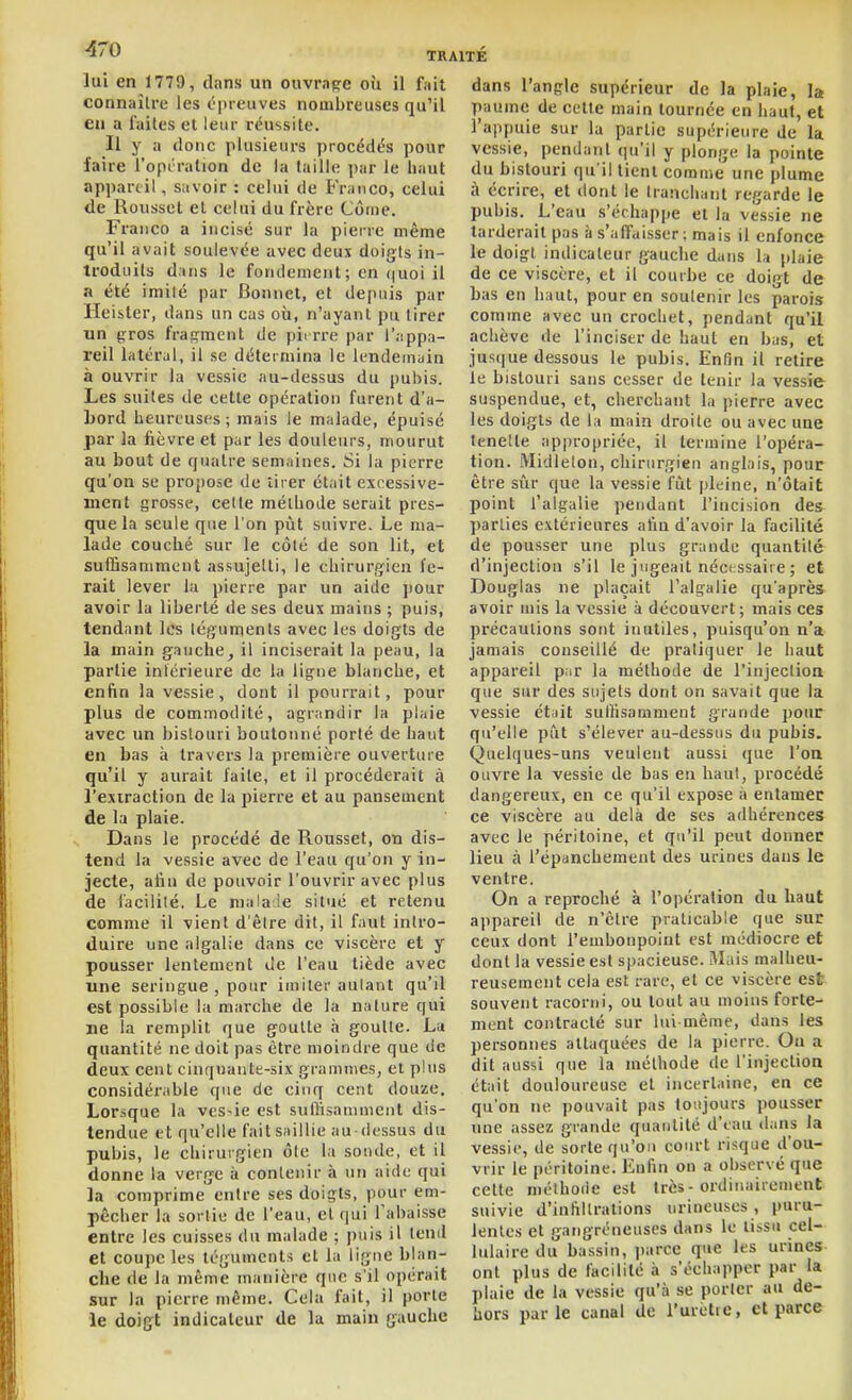 lui en 1779, dans un ouvrage où il fait connaître les ci)ieuves nombreuses qu'il en a faites et leur réussite. Il y a donc plusieurs procédt^s pour faire l'opi'ration de la taille ])ar le haut appareil, savoir : celui de Franco, celui de Roussel et celui du frère Côme. Franco a incisé sur la pierre même qu'il avait soulevée avec deux doigts in- troduits d ans le fondement ; en quoi il a été imilé par Bonnet, et depuis par Hei&ler, dans un cas où, n'ayant pu tirer un gros fragment de pii rre par l'appa- reil latéral, il se détermina le lendemain à ouvrir la vessie au-dessus du pubis. Les suites de celle opération furent d'a- bord heureuses; mais le malade, épuisé par la fièvre et par les douleurs, mourut au bout de fjuatre semaines. Si la pierre qu'on se proj)ose de tirer était excessive- ment grosse, celte méthode serait pres- que la seule que l'on pût suivre. Le ma- lade couché sur le côté de son lit, et suffisamment assujelti, le chirurgien fe- rait lever la pierre par un aide pour avoir la liberté de ses deux mains ; puis, tendant les téguments avec les doigts de la main gauche, il inciserait la peau, la partie intérieure de la ligne blanche, et enfin la vessie, dont il pourrait, pour plus de commodité, agrandir la plaie avec un bistouri boutonné porté de haut en bas à travers la première ouverture qu'il y aurait faite, et il procéderait à l'exiraclion de la pierre et au pansement de la plaie. Dans le procédé de Roussel, on dis- tend la vessie avec de l'eau qu'on y in- jecte, afin de pouvoir l'ouvrir avec plus de facilité. Le nialaJe situé et retenu comme il vient d'être dit, il faut intro- duire une algalie dans ce viscère et y pousser lentement de l'eau tiède avec une seringue , pour imiter autant qu'il est possible la marche de la nature qui ne la remplit que goutte à goutte. La quantité ne doit pas être moindre que de deux cent cinquante-six grammes, et plus considérable que de cinq cent douze. Lorsque la ves«ie est suffisamment dis- tendue et qu'elle fait saillie au-dessus du pubis, le chirurgien ôle la sonde, et il donne la verge à contenir à un aide qui la comprime entre ses doigts, pour em- pêcher la sortie de l'eau, et qui l'abaisse entre les cuisses du malade ; puis il lenil et coupe les téguments et la ligne blan- che de la même manière qnc s'il opérait sur la pierre même. Cela fait, il porte le doigt indicateur de la main gauche dans l'angle supérieur de la plaie, la paume de celle main tournée en haut, et l'appuie sur la partie supérieure de la vessie, pendant qu'il y plonge la pointe du bistouri qu'il tient comme une plume à écrire, et dont le tranchant regarde le pubis. L'eau s'échappe et la vessie ne tarderait pas à s'affaisser: mais il enfonce le doigt indicateur gauche dans la plaie de ce viscère, et il courbe ce doigt de bas en haut, pour en soutenir les parois comme avec un crochet, pendant qu'il achève de l'inciser de haut en bas, et jusque dessous le pubis. Enfin il retire le bistouri sans cesser de tenir la vessie suspendue, et, cherchant la pierre avec les doigts de la main droite ou avec une tenelte appropriée, il termine l'opéra- tion. Midlelon, chirurgien anglais, pour être sûr que la vessie fût pleine, n'ôtait point l'algalie pendant l'incision des ])arties extérieures afin d'avoir la facilité de pousser une plus grande quantité d'injection s'il le jugeait nécessaire ; et Douglas ne plaçait l'algalie qu'après avoir mis la vessie à découvert ; mais ces précautions sont inutiles, puisqu'on n'a jamais conseillé de pratiquer le haut appareil p:ir la méthode de l'injection que sur des sujets dont on savait que la vessie était suffisamment grande pour qu'elle pût s'élever au-dessus du pubis. Quelques-uns veulent aussi que l'oa ouvre la vessie de bas en haut, procédé dangereux, en ce qu'il expose à entamer ce viscère au delà de ses adhérences avec le péritoine, et qu'il peut donner lieu à l'épanchement des urines dans le ventre. On a reproché à l'opération du haut appareil de n'être praticable que sur ceux dont l'embonpoint est médiocre et dont la vessie est spacieuse. Mais malheu- reusement cela est rare, et ce viscère est souvent racorni, ou tout au moins forte- ment contracté sur lui-même, dans les personnes attaquées de la pierre. On a dit aussi que la méthode de l'injection était douloureuse et incertaine, en ce qu'on ne pouvait pas toujours pousser une assez grande quantité d'eau d.ins la vessie, de sorte qu'on court risque d'ou- vrir le péritoine. Enfin on a observé que cette niéthoiic est très-ordinairement suivie d'intillralions urineuses, puru- lentes et gangreneuses dans le tissu cel- lulaire du bassin, jiarce que les urines ont plus de facilité à s'échapper par la plaie de la vessie qu'à se porter au de- hors parle canal de i'urètie, et parce