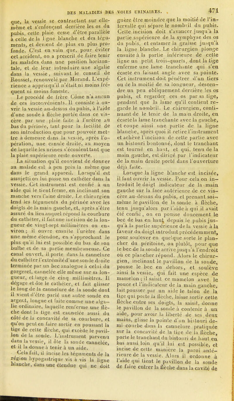 que, la vessie se coniraclant sur elle- même et s'enfonçaut derrière les os du pubis, celte plaie cesse d'être parallèle à celle de la 1 {jne blanche et des tégu- ments, et devient de plus en plus pro- fonde. C'est en vain que, pour éviter cet accident, on a prescrit de faire tenir les malades dans une position horizon- tale, et de leur introduire une algalie dans la vessie, suivant le conseil de Roussel, renouvelé par Morand. L'expé- rience a ajipris qu'il n'était ni moins fré- quent ni moins funeste. I,e procédé de frère Côme n'a aucun de ces inconvénients. Il consiste à ou- vrir la vessie au-dessus du pubis, à l'aide d'une sonde à flèche portée dans ce vis- cère par une plaie faite à l'urètre au bas du périnée, tant pour la facilité de son introduction que pour pouvoir met- ire à denieuic dans la vessie, après l'o- pération, une canule droite, au moyen de laquelle les urines s'écoulent tant que la plaie supérieure reste ouverfe. La situation qu'il convient de donner au malade est à peu près la même que dans le grand a|)pareil. Lorsqu'il est assujetti on lui passe un calhéterdans la vessie. Cet instrument est conlié à un aide qui le tient ferme, en inclinant son manche vers l'aine droite. Le chirurgien tend les léyumenis du périnée avec les doigts de la main gauche, et, après s'être assuré du lieu auquel répond la courbure du cathéter, il fait une incision de la lon- gueur de vingt-sept millimètres ou en- viron ; il ouvre ensuite l'urètre dans une même étendue, en s'apjirochant le plus qu'il lui est possible du bas de son bulbe et de sa partie membraneuse. Ce canal ouvert, il porte dans la cannelure du cathéter l'extrémité d'une sonde di oite terminée par un bec analogue à celui du gorgeret, cannelée elle même sur sa lon- gueur, et large de cinq millimètres. Il dégage et ôle le cathéter, et fait glisser le long de la cannelure de la sonde dont il vient d'être parlé une antre sonde en arger.t, longue et laite comme une alga- lie ordinaire, lariuelle renferme une flè- che dont la lige est cannelée aussi du côté de la concavité de sa courbure, et qu'on peut en faire sortir en poussant la tige de cette flèche, qui excède le pavil- lon de la sonde. L'instrument parvenu dans la vessie, il ôte la sonde cannelée, et il la donne à tenir à un aide. ^ Cela fait, il incise les téguments de la région hypogaslrique vis à vis la ligne blanche, dans une étendue qui ne doit VOIES DRINAIRES. . 471 guère être moindre que la moitié de l'in- tervalle qui sépare le nombiil du pubis. Celte incision doit s'avancer jusqu'à la partie supérieure de la symphyse des os du pubis, et entamer la graisse jusqu'à la ligne blanche. Le chirurgien plonge ensuite à la partie inférieure de cette ligne un petit trois-quaris, dont la tige enferme une lame tranchante qui s'ea écarte en faisant angle avec sa pointe. Cet instrument doit pénétrer d'un tiers ou de la moitié de sa longueur, descen- dre un peu obliquement derrière les os pubis, et regarder ces os par sa tige, pendant que la lame qu'il contient re- garde le nombril. Le chirurgien, conti- nuant de le tenir de la main droite, en écarte la lame tranchante avec la gauche, et coupe ainsi une partie de la ligne blanche, après quoi il retire l'instrument et achève l'incision de cette partie avec un bistouri boutonné, dont le tranchant est tourné en haut, et qui, tenu de la main gauche, est dirigé par l'indicateur de la main droite porté dans l'ouverture déjà faite. Lorsque la ligne blanche est incisée, il faut ouvrir la vessie. Pour cela on in- troduit le doigt indicateur de la maia gauche sur la face antérieure de ce vis- cère au-dessus du pubis, et prenant soi-r même le pavillon de la sonde à flèche, tenu jusqu'alors par l'aide à qui il avait été confié , on en pousse doucement le bec de bas en haut depuis le pubis jus- qu'à la partie supérieure de la vessie à la faveur du doigt introduit précédemment, pour soulever en quelque sorte le plan- cher du péritoine, ou plutôt, pour que le bec de la sonde arrive jusqu'à l'endroit oii ce plancher répond. Alors le chirur- gien, inclinant le jiavillon de la sonde, pousse le bec en dehors, et soulève ainsi la vessie, qui fait une espèce de mamelon ; il saisit ce mamelon avec le pouce et l'indicaleur de la main gauche, fait pousser ])ar un aide le talon de la lige qui poi te la flèche, laisse sortir cette flèche entre ses doigts, la saisit, donne le pavillon de la sonde :i contenir à ua aide, pour avoir la liberté de ses deux mains, glisse la pointe d'un bistouri de- mi courbe dans hi cannelure pratiquée sur la concavité de la li^e de la flèche, porte le tranchant du bistouri de haut ea bas aussi loin qu'il lui est possible, et incise de celte manière la paroi anté- rieure de la vessie. Alors il ordonne à l'aide qui tient le pavillon de la sonde de faire entrer la flèche dans la cavité de