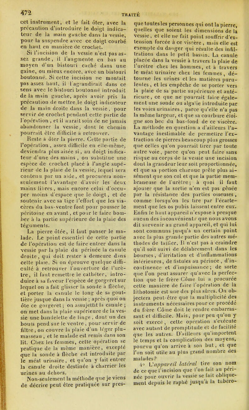47-2 TB cet instrument, et le fait ôter, avec la précaïUioii d'introduire le doigt indicii- teiu- de la main gnuclie dans la vessie, pour la suspendre avec ce doigt courbé en liant en manière de crocliel. Si l'incision de la vessie n'est pas as- sez grande, il l'augmente en bas au moyen d'un bistouri caché d^ns une gaîne, ou mieuv encore, avec un bistouri boutonné. Si cette incision ne montait pas assez baut, il l'agrandirait dans ce sens avec le bistouri boutonné introduit; de la mnin gauclie, après avoir pris la précaution de mettre,le doigt indicateur de la main droite dans la vessie, pour servir de crochet pendant cette partie de ropérntion , et il aurait soin de ne jamais abandonner la vessie, dont le chemin pourrait être difticile à retrouver. Reste à ôter la pierre. Celte partie de l'opération, assez difticile en elle-même, deviendra plus aisée si, au doigt indica- teur d'une des mains , on substitue une espèce de crochet placé à l'angle supé- rieur de la plaie de la vessie, lecpiel sera contenu par un aide, et procurera non- seulement l'avantage d'avoir les deux mains libres , mais encore celui d'occu- per moins d'espace (|ae le doigt, et de soutenir avec sa tige i'elïort que les vis- cères du bas-ventre font pour pousser le péritoine en avant, et pour le faire bom- her à la partie supérieure de la plaie des tégumenis. La pierre ôtée, il faut panser le ma- lade. Le point essentiel de cette partie de l'opération est de faire entrer dans la vessie par la plaie du périnée la canule droite, qui doit rester à demeure dms cette plaie. Si on éprouve quelque difii- cullé à retrouver l'ouverture de l'urè- tre, il faut remettre le cathéter, intro- duire à sa faveur l'espèce de gorgeretsur lequel on a fait glisser la sonde à flèche, et porter la canule le long de sa gout- tière jusque dans la vessie ; après quoi on ôte ce gorgeret ; on assujettit la canule ; on met dans la plaie supérieure de la ves- sie une bandelette de linge , dont un des bouts pend sur le ventre , pour servir de filtre ; ou couvre la plaie d'un léger plu- masseau , et le malade est remis dans son lit. Chez les femmes, cette oi)ération se pratique de la même manière, excepté que la sonde à flèche est introduite par le méat urinaire , et qu'on y fait entrer la canule droite destinée à charrier les urines au dehors. INon-seulemcnl la méthode que je viens de décrire peut être pratiquée sur pres- que toulesles personnes qui ont la pierre, quelles que soient les dimensions delà vessie, et elle ne fait point souffrir d'ex- tension forcée à ce viscère, mais elle est exempte du danger qui résulte des infil- trations dans le petit bassin. La canule placée dans la vessie à travers la plaie de l'urètre chez les hommes, et à travers le méat urinaire chez les femmes, dé- tourne les urines et les matières puru- leides, et les empêche de se porter vers la plaie de sa partie supérieure et anté- rieure, ce (|ue ne pourrait faire égale- ment une sonde ou algalie introduite par les voies urinaires, parce qu'elle n'a pas la même largeur, et que sa courbure éloi- gne son bec du bas-fond de ce viscère. La méthode en question a d'ailleurs l'a- vantage inestimable de permettre l'ex- traction de pierres beaucoup plus grosses que celles qu'on pourrait tirer par toute autre voie, parce qu'on peut faire sans risque au corps de la vessie une incision dont la grandeur leur soit proportionnée, et que sa portion charnue prête plus ai- sément que son col et que la partie mem- braneuse de l'urètre; à quoi il faut ajouter que la sortie n'en est pas gênée par la résistance des parties osseuses, comme lorsqu'on les tire par l'écarte- ment que les os pubis laissent entre eux. Enfin le haut appareil n'expose à presque aucun des inconvénients que nous avons dit survenir au grand appareil, et qui lui sont communs jusqu'à un certain point avec la plus grande partie des autres mé- thodes de tailler. Il n'est pas à craindre qu'il soit suivi de délabrement dans les bourses, d'irritation et d'inflammations intérieures, de fistules au périnée , d'in- continence et d'impuissance; de sorte que l'on peut assurer qu'avec la perfec- tion que le frère Côme lui a procurée cette manière de fiire l'opération de la lithotomie est une des plus siires. On ob- jectera peut-être que la multiplicité des instruments nécessaires pour ce procédé du frère Côme doit le rendre embarras- sant et difficile. Mais, pour peu qu'on y soit exercé, celte opération s'exécute avec autant de promptitude et de facilité que les autres. D'ailleurs qu'importent le temps et la complication des moyens, pourvu qu'on arrive à son but, et que l'on soit utile au plus grand nombre des malades? •4» Vappareil latéral tire son nom de ce que l'incision que l'on fait au péri- née pour ouvrir la vessie se fait oblique- ment depuis le raphé jusqu'à la tubéro-