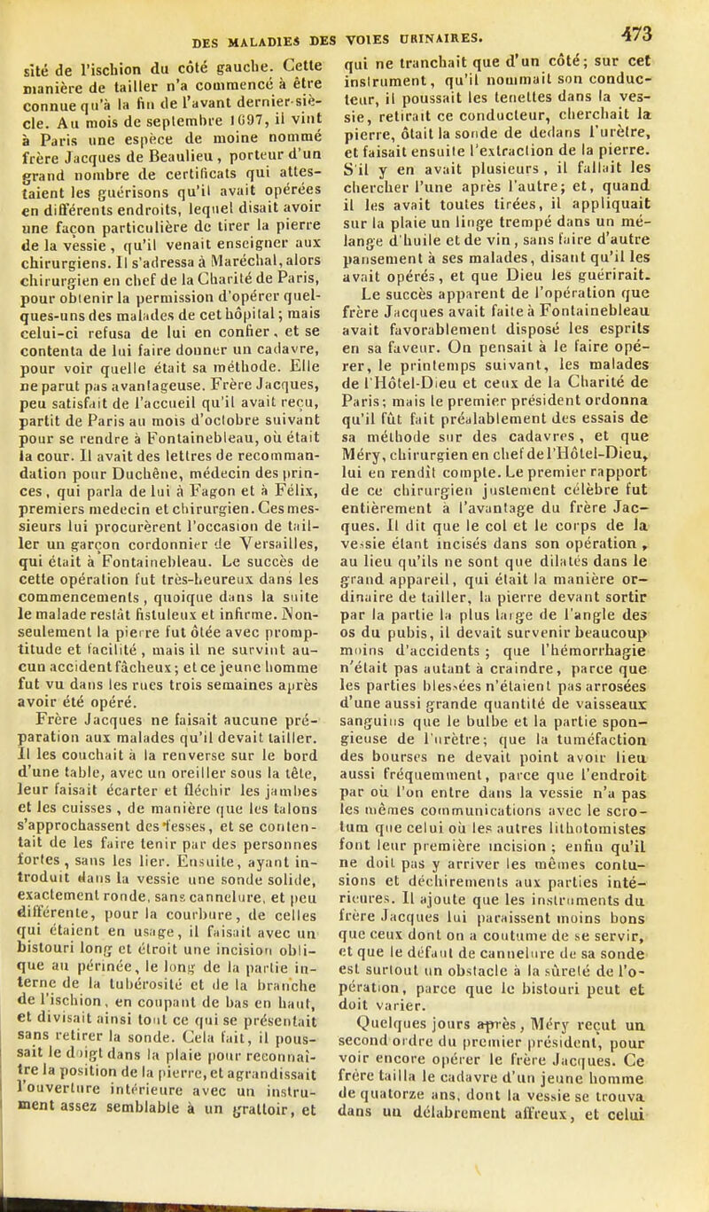 sîté de l'ischion du côté gauche. Celle manière de tailler n'a couimencc à être connue qu'à la fin de l'avant dernier siè- cle. Au mois de septembre 1097, il vint à Paris une espèce de moine nommé frère Jacques de Beaulieu , porteur d'un grand nombre de certificats qui attes- taient les guérisons qu'il avait opérées €n différents endroits, lequel disait avoir une façon particulière de tirer la pierre de la vessie , qu'il venait enseigner aux chirurgiens. Il s'adressa à Maréchal, alors chirurgien en chef de la Charité de Paris, pour obtenir la permission d'opérer quel- ques-uns des malades de cet hôpital ; mais celui-ci refusa de lui en confier, et se contenta de lui faire donner un cadavre, pour voir quelle était sa méthode. Elle ne parut pas avanlageuse. Frère Jacques, peu satisfait de l'accueil qu'il avait reçu, partit de Paris au mois d'octobre suivant pour se rendre à Fontainebleau, oîi était la cour. Il avait des lettres de recomman- dation pour Ducbêue, médecin des prin- ces , qui parla de lui à Fagon et à Félix, premiers médecin et chirurgien. Ces mes- sieurs lui procurèrent l'occasion de tail- ler un garçon cordonnier de Versailles, qui était à Fontainebleau. Le succès de celte opération fut très-heureux dans les commencements , quoique dans la suite le malade reslàt fisluleux et infirme. îNon- seulemenl la piei re fui ôlée avec promp- titude et lacilité , mais il ne survint au- cun accident fâcheux ; et ce jeune homme fut vu dans les rues trois semaines ajirès avoir été opéré. Frère Jacques ne faisait aucune pré- paration aux malades qu'il devait laitier. Il les couchait à la renverse sur le bord d'une table, avec un oreiller sous la lète, leur faisait écarter et fléchir les jambes et les cuisses , de manière que les talons s'approchassent des fesses, et se conten- tait de les faire tenir par des personnes fortes, sans les lier. Ensuite, ayant in- troduit dans l;i vessie une sonde solide, exactement ronde, sans cannelure, et peu difterenle, pour la courbure, de celles qui étaient en usage, il faisait avec un bistouri long et étroit une incision obli- que au périnée, le long de la partie in- terne de la tubérosité et de la branche de l'ischion, en coupant de bas en haut, et divisait ainsi tout ce qui se présentait sans retirer la sonde. Cela fait, il pous- sait le d )igt dans la plaie pour reconnaî- tre la position de la pierre, et agrandissait l'ouverture intérieure avec un instru- ment assez semblable à un yralloir, et VOIES DRINAIRES. 473 qui ne tranchait que d'un côté; sur cet instrument, qu'il nommait son conduc- teur, il poussait les teneltes dans la ves- sie, retirait ce conducteur, cherchait la pierre, ôtait la sonde de dedans l'urètre, et faisait ensuite l'extraction de la pierre. S'il y en avait plusieurs , il fallait les chercher l'une après l'autre; et, quand il les avait toutes tirées, il appliquait sur la plaie un linge trempé dans un mé- lange d'huile et de vin , sans faire d'autre pansement à ses malades, disant qu'il les avait opérés, et que Dieu les guérirait. Le succès apparent de l'opération que frère Jacques avait faite à Fontainebleau avait favorablement disposé les esprits en sa faveur. On pensait à le l'aire opé- rer, le printemps suivant, les malades de l'Hôtel-Dieu et ceux de la Charité de Paris; mais le premier président ordonna qu'il fût fait préalablement des essais de sa méthode sur des cadavres, et que Méry, chirurgien en chef del'Hôtel-Dieu» lui en rendit compte. Le premier rapport de ce chirurgien justement célèbre fut entièrement à l'avantage du frère Jac- ques. Il dit que le col et le corps de la vessie étant incisés dans son opération , au lieu qu'ils ne sont que dilates dans le grand appareil, qui était la manière or- dinaire de tailler, la pierre devant sortir par la partie la plus laige de l'angle des os du pubis, il devait survenir beaucoup moins d'accidents ; que l'hémorrhagie n'était pas autant à craindre, parce que les parties blessées n'étaient pas arrosées d'une aussi grande quantité de vaisseaux sanguins que le bulbe et la partie spon- gieuse de l'urètre; que la tuméfactiou des bourses ne devait point avoir lieu aussi fréquemment, parce que l'endroit par ou l'on entre dans la vessie n'a pas les mêmes communications avec le scro- tum que celui où le.c autres lithntoinistes font leur première incision ; enfin qu'il ne doit pas y arriver les mêmes contu- sions et déchirements aux parties inté- rieures. Il ajoute que les in.stmments du frère Jacques lui paraissent moins bons que ceux dont on a coutume de se servir, et que le défaut de cannelure de sa sondC' est surtout un obstacle à la sùrelé de l'o- péraiion, parce que le bistouri peut et doit varier. Quelques jours après, Méry reçut un second ordre du premier président, pour voir encore opérer le frère Jacques. Ce frère tailla le cadavre d'un jeune homme de quatorze ans, dont la vessie se trouva dans uu délabrement affreux, et celui