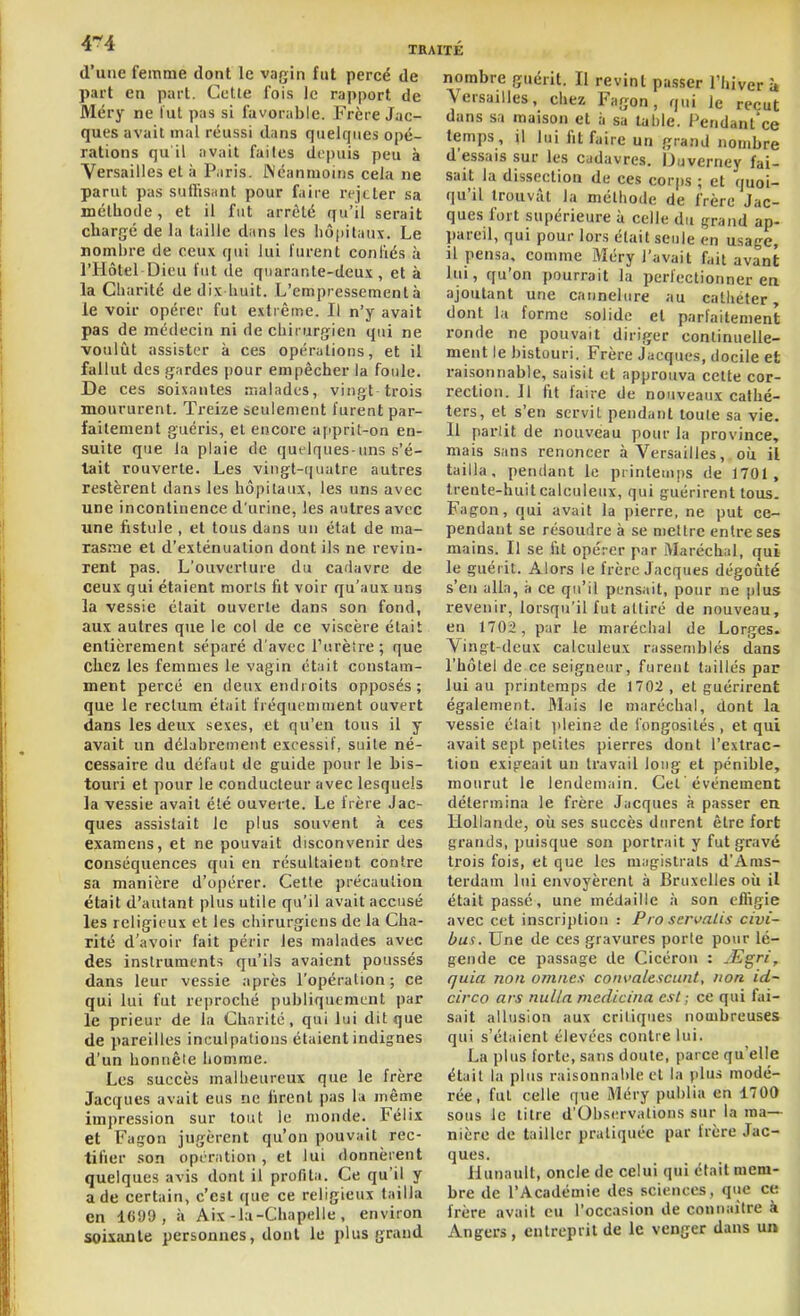 4*4 TB d'une femme dont le vagin fut percé de part en part. Cctle fois le rapport de Méry ne lut pas si favorable. Frère Jac- ques avait mal réussi dans quelques opé- rations qu il avait faites depuis peu à Versailles et à Paris. Wéanmoiiis cela ne parut pas suHisant pour faire rejeter sa méthode, et il fut arrêté qu'il serait chargé de la taille dans les hô()itaux. Le nombre de ceux qui lui furent coniiés à l'Hôtel Dieu fut de quarante-deux, et à la Charité de dix huit. L'empressement à le voir opérer fut extrême. Il n'y avait pas de médecirï ni de chirurgien qui ne voulût assister à ces opérations, et il fallut des gardes pour empêcher la foule. De ces soixantes malades, vingt trois moururent. Treize seulement furent par- faitement guéris, et encore a[q)rit-on en- suite que la plaie de quelques-uns s'é- tait rouverte. Les vingt-quatre autres restèrent dans les hôpitaux, les uns avec une incontinence d'urine, les autres avec une fistule , et tous dans un état de ma- rasme et d'exténuation dont ils ne revin- rent pas. L'ouverture du cadavre de ceux qui étaient niorls ht voir qu'aux uns la vessie était ouverte dans son fond, aux autres que le col de ce viscère était entièrement séparé d'avec Turèîre; que chez les femmes le vagin était constam- ment percé en deux eiuhoits opposés; que le rectum était fréquemment ouvert dans les deux sexes, et qu'en tous il y avait un délabrement excessif, suite né- cessaire du défaut de guide pour le bis- touri et pour le conducteur avec lesquels la vessie avait été ouverte. Le frère Jac- ques assistait le plus souvent à ces examens, et ne pouvait disconvenir des conséquences qui en résultaient contre sa manière d'opérer. Celle précaution était d'autant plus utile qu'il avait accusé les religieux et les chirurgiens de la Cha- rité d'avoir fait périr les malades avec des instruments qu'ils avaient poussés dans leur vessie après l'opération ; ce qui lui fut reproclié publiquement par le prieur de la Charité, qui lui dit que de pareilles inculpations étaient indignes d'un honnêle homme. Les succès malheureux que le frère Jacques avait eus ne firent pas la même impression sur tout le monde. Félix et Façon jugèrent qu'on pouvait rec- tifier .son opération, et lui donnèrent quelques avis dont il profita. Ce qu'il y a de certain, c'est que ce religieux tailla en 1CU9, à Aix-la-Chapelle, environ sois;anle personnes, dont le plus grand nombre guérit. Il revint passer l'hiver à Versailles, chez Fagon, qui le reçut dans sa maison et à sa table, i^'ndant'ce temps, il lui fit faire un grand nombre d'essais sur les cadavres. iJuverney fai- sait la dissection de ces corps ; et quoi- qu'il trouvât la méthode de frère Jac- ques fort supérieure à celle du grand ap- pareil, qui pour lors était seule en usage, il pensa, comme Méry l'avait fait avant lui, qu'on pourrait la perfectionner ea ajoutant une cannelure au cathéter, dont la forme solide et parfaitement ronde ne pouvait diriger continuelle- ment le bistouri. Frère Jacques, docile et raisonnable, saisit et approuva cette cor- rection. Il fit faire de nouveaux cathé- ters, et s'en servit pendant toute sa vie. Il parlit de nouveau pour la province, mais sans renoncer à Versailles, oii il tailla, pendant le printemps de 1701, trente-huit calculeux, qui guérirent tous. Fagon, qui avait la pierre, ne put ce- pendant se résourire à se nieltre entre ses mains. Il se fit opérer par Maréchal, qui le guérit. Alors le frère Jacques dégoûté s'en alla, à ce qu'il pensait, pour ne plus revenir, lorsqu'il fut attiré de nouveau, en 1702, par le maréchal de Lorges. Vingt-deux calculeux rassemblés dans l'hôtel de ce seigneur, furent taillés par lui au printemps de 1702, et guérirent également. Mais le maréchal, dont la vessie était ])leine de iongosilés , et qui avait sept petites pierres dont l'extrac- tion exigeait un travail long et pénible, mourut le lendemain. Cet événement détermina le frère Jacques à passer en Hollande, où ses succès durent être fort grands, ))uisque son portrait y fut gravé trois fois, et que les magistrats d'Ams- terdam lui envoyèrent à Bruxelles où il était passé, une médaille à son efl'igie avec cet inscription : Pro seri>aUs civi- bus. Une de ces gravures porte pour lé- gende ce passage de Cicéron : yEgri, quia non omîtes convalescunt, non id- circQ ars nulla medicina est ; ce qui fai- sait allusion aux critiques nombreuses qui s'étaient élevées contre lui. La plus forte, sans doute, parce qu'elle était la plus raisonnable et la plus modé- rée, fut celle que Méry publia en 1700 sous le litre d'Observations sur la ma- nière de tailler pratiquée par frère Jac- ques. Hunault, oncle de celui qui était mem- bre de l'Académie des sciences, que ce frère avait eu l'occasion de connaître à Angers, entreprit de le venger dans un