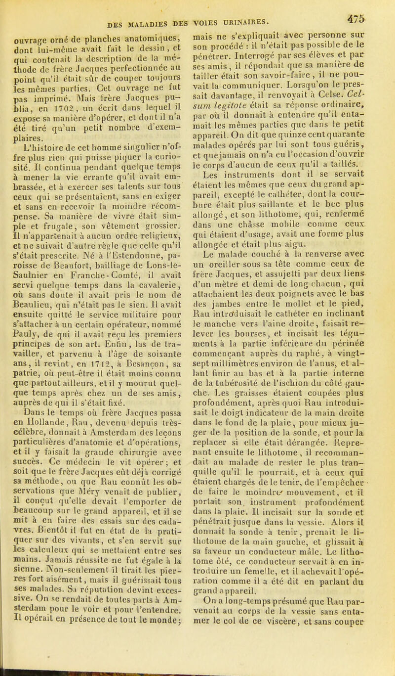 ouvrage orné de planches anatomiques, dont îui-mème avait fait le dessin, et qui contenait la description de la nié- Ihode de frère Jacques perfectionnée au point qu'il était sûr de couper toujours les mêmes parties. Cet ouvrage ne fut pas imprimé. Mais frère Jacques pu- blia, en 1702, un écrit dans lequel il expose sa manière d'opérer, et dont il n'a été tiré qu'un petit nombre d'exem- plaires. L'histoire de cet homme singulier n'of- fre plus rien qui puisse piquer la curio- sité. Il continua pendant quelque temps à mener la vie errante qu'il avait em- brassée, et à exercer ses talents sur tous ceux qui se présentaient, sans en exiger et sans en recevoir la moindre récom- pense. Sa manière de vivre était sim- ple et frugale, son vêtement grossier. Il n'appartenait à aucun ordre relifjieux, et ne suivait d'aulre règle que celle qu''il s'était prescrite. Né à l'Estendonne, pa- roisse de Beaufort, bailliage de Lons-le- Saulnier en Franche - Comté, il avait servi quelque temps dans la cavalerie, où sans doute il avait pris le nom de Beaulieu, qui n'était pas le sien. Il avait ensuite quitté le service militaire pour s'attacher à un certain opérateur, nommé Pauly, de qui il avait reçu les premiers principes de son art. Enfin, las de tra- vailler, et parvenu à l'âge de soixante ans, il revint, en 1712, à Besançon, sa patrie, où peut-être il était moins connu que partout ailleurs, et il y mourut quel- que temps après chez un de ses amis, auprès de qui il s'était fixé. Dans le temps oii frère Jacques passa en Hollande, Rau, devenu depuis très- célèbre, donnait à Amsterdam des leçons particulières d'anatomie et d'opérations, et il y faisait la grande chirurgie avec succès. Ce médecin le vit opérer; et soit que le frère Jacques eût déjà corrigé sa méthode, ou que Rau connût les ob- servations que Méry venait de publier, il conçut qu'elle devait l'emporler de beaucoup sur le grand appareil, et il se mit à en faire des essais sur des cada- vres. Bientôt il fut en état de l i prati- quer sur des vivants, et s'en servit sur les calculeux qui se mettaient entre ses mains. Jamais réussite ne fut égale à la sienne. Non-seulcmenl il lirait les pier- res fort aisément, mais il guérissait tous ses malades. Sa réputation devint exces- sive. On se rendait de toutes parts à Am- sterdam pour le voir et pour l'entendre. Il opérait en présence de tout le monde j VOIES URINAIRES. ^/«> mais ne s'expliquait avec personne sur son procédé : il n'élait pas possible de le pénétrer. Interrogé par ses élèves et par ses amis, il répondait que sa manière de tailler était son savoir-faire , il ne pou- vait la communiquer. Lorsqu'on le pres- sait davantage, il renvoyait à Celse. Cel' sum legiiole était sa réponse ordinaire, par où il donnait à entendre qu'il enta- mait les mêmes parties que dans le petit appareil. On dit que quinze cent quarante malades opérés par lui sont tous guéris, et que jamais on n'a eu l'occasion d'ouvrir le corps d'aucun de ceux qu'il a taillés. Les instruments dont il se servait étaient les mêmes que ceux du grand ap- pareil, excepté le calhéler, dont la cour- bure élait plus saillante et le bec plus allongé, et son lithotome, qui, renfermé dans une châsse mobile comme ceux qui étaient d'usage, avait une forme plus allongée et élait plus aigu. Le malade couché à la renverse avec un oreiller sous sa tête comme ceux de frère Jacques, et assujetti par deux liens d'un mètre et demi de long chacun , qui attachaient les deux poignets avec le bas des jambes entre le mollet et le pied, Rau inlroTduisait le cathéter en inclinant le manche vers l'aine droite, fiiisait re- lever les bourses, et incisait les tégu- ments à la partie inférieure du périnée commençant auprès du raphé, à vingt- sept millimètres environ de l'anus, et al- lant ftnir au bas et à la partie interne de la tubérosité de l'ischion du côlé gau- che. Les graisses étaient coupées plus profondément, après quoi Rau introdui- sait le doigt indicateur de la main droite dans le fond de la plaie, pour mieux ju- ger de la position de la sonde, et pour la replacer si elle était dérangée. Repre- nant ensuite le lilhotome, il recomman- dait au malade de rester le plus tran- quille qu'il le pourrait, et k ceux qui étaient chargés de le tenir, de l'empêchée de faire le moindre mouvement, et il portait son. instrument profondément dans la plaie. Il incisait sur la sonde et pénétrait jusque dans la vessie. Alors il donnait la sonde à tenir, prenait le li- thulome de la main gauche, et glissait k sa faveur un conducteur màle. Le litho- tome ôté, ce conducteur servait à en in- Iroiluire un femelle, et il achevait l'opé- ration comme il a été dit en parlant du grand appareil. On a long-temps présumé que Rau par- venait au corps de la vessie sans enta- mer le col de ce viscère, et sans couper
