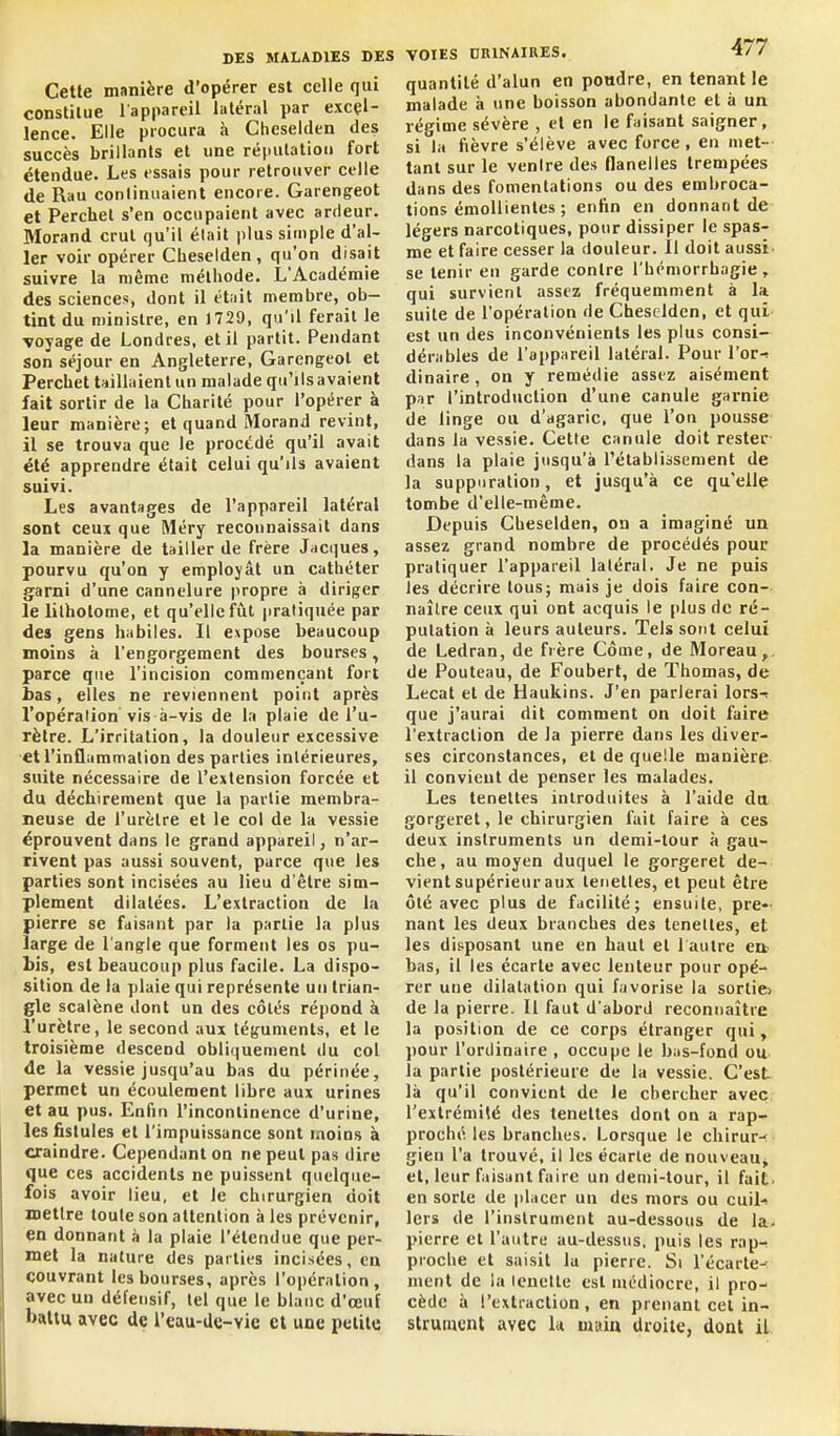 Cette manière d'opérer est celle qui constitue l'appareil latéral par excel- lence. Elle procura à Cheselden des succès brillants et une réputation fort étendue. Les essais pour retrouver celle de Rau conlinuaient encore. Garengeot et Perchet s'en occupaient avec ardeur. Morand crut qu'il était plus simple d'al- ler voir opérer Cheselden , qu'on disait suivre la même méthode. L'Académie des sciences, dont il était membre, ob- tint du minisire, en 1729, qu'il ferait le voyage de Londres, et il partit. Pendant son séjour en Angleterre, Garengeol et Perchet taillaient un malade qu'ilsavaient fait sortir de la Charité pour l'opérer à leur manière; et quand Morand revint, il se trouva que le procédé qu'il avait été apprendre était celui qu'ils avaient suivi. Les avantages de l'appareil latéral sont ceux que Méry reconnaissait dans la manière de tailler de frère Jacques, pourvu qu'on y employât un cathéter garni d'une cannelure propre à diriger le lilholome, et qu'elle fût pratiquée par des gens habiles. Il expose beaucoup moins à l'engorgement des bourses, parce que l'incision commençant fort bas, elles ne reviennent point après l'opération vis à-vis de la plaie de l'u- rètre. L'irritation, la douleur excessive et l'inflammation des parties intérieures, suite nécessaire de l'extension forcée et du déchirement que la partie membra- neuse de l'urètre et le col de la vessie éprouvent dans le grand appareil, n'ar- rivent pas aussi souvent, parce que les parties sont incisées au lieu d'être sim- plement dilatées. L'extraction de la pierre se faisant par la partie la plus large de l'angle que forment les os pu- bis, est beaucoup plus facile. La dispo- sition de la plaie qui représente un trian- gle scalène dont un des côtés répond à l'urètre, le second aux téguments, et le troisième descend obliquement du col de la vessie jusqu'au bas du périnée, permet un écoulement libre aux urines et au pus. Enfin l'incontinence d'urine, les fistules et l'impuissance sont moins à craindre. Cependant on ne peut pas dire que ces accidents ne puissent quelque- fois avoir lieu, et Je chirurgien doit mettre toute son attention à les prévenir, en donnant à la plaie l'étendue que per- met la nature des parties incisées, en couvrant les bourses, après l'opération, avec uu défensif, tel que le blanc d'œuf battu avec de l'eau-de-vie et une petite VOIES CRINAIRES. 477 quantité d'alun en poudre, en tenant le malade à une boisson abondante et à un régime sévère , et en le faisant saigner, si la fièvre s'élève avec force, en met-- tant sur le ventre des flanelles trempées dans des fomentations ou des embroca- tions émoUientes ; enfin en donnant de légers narcotiques, pour dissiper le spas- me et faire cesser la douleur. 11 doit aussi se tenir en garde contre l'hémorrhagie, qui survient assez fréquemment à la suite de l'opération de Cheselden, et qui- est un des inconvénients les plus consi- dérables de l'appareil latéral. Pour l'ov-> dinaire, on y remédie assez aisément psr l'introduction d'une canule garnie de linge ou d'agaric, que l'on pousse dans la vessie. Cette canule doit rester dans la plaie jusqu'à l'établissement de la suppuration, et jusqu'à ce qu'elle tombe d'elle-même. Depuis Cheselden, on a imaginé un assez grand nombre de procédés pour pratiquer l'appareil latéral. Je ne puis les décrire tous; mais je dois faire con- naître ceux qui ont acquis le plus de ré- putation à leurs auteurs. Tels sont celui de Ledran, de frère Côme, de Moreau,. de Pouteau, de Foubert, de Thomas, de Lecat et de Haukins. J'en parlerai lors-t que j'aurai dit comment on doit faire l'extraction de la pierre dans les diver- ses circonstances, et de quelle manière il convient de penser les malades. Les teneltes introduites à l'aide du gorgeret, le chirurgien fait faire à ces deux instruments un demi-tour à gau- che, au moyen duquel le gorgeret de- vient supérieur aux leiietles, et peut être ôlé avec plus de facilité; ensuite, pre- nant les deux branches des tenettes, et les disposant une en haut et 1 autre eit bas, il les écarte avec lenteur pour opé- rer une dilatation qui favorise la sortie» de la pierre. Il faut d'abord reconnaître la position de ce corps étranger qui, pour l'ordinaire , occupe le bas-fond ou. la partie postérieure de la vessie. C'est là qu'il convient de le chercher avec l'extrémité des tenettes dont on a rap-r- proche les branches. Lorsque le chirur-? ■ gien l'a trouvé, il les écarte de nouveau^ et, leur faisant faire un demi-tour, il fait- en sorte de placer un des mors ou cui^ 1ers de l'instrument au-dessous de la. pierre et l'autre au-dessus, puis les rap-^ pioche et saisit la pierre. Si l'écarté-: ment de la Icnette est médiocre, il pro- cède à l'extraction , en prenant cet in- strument avec k main droite, dont il