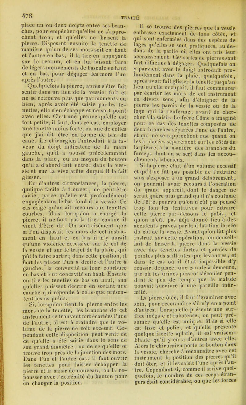 place un ou tlcux doigts entre ses bran- ches, pour empêcher qu'elles ne s'appro- chent trop, et qu'elles ne brisent la pierre. Disposant ensuite la lenetic de manière qu'un de ses mors soit en haut et l'autre eu bas, il la lire en appuyant sur le rectum, et en lui fais,int faire de légers mouvements de bascule en haut et en bas, pour dégager les mors l'un après l'autre. Quelquefois la pierre, après s'être fait sentir dans un lieu de la vessie , fuit et ne se retrouve plus que par momeuts ou bien, après avoir été saisie par les te- nettes, elle s'en échappe et ne sort point avec elles. C'est une preuve qu'elle est fort petite; il faut, dans ce cas, employer une tenetie moius forte, ou une de celles qne j'ai dit être en forme de bec de cane. Le chirurgien l'introduit à la fa- veur du doigt indicateur de la main gauche, qu'il a poussé précéilemment dans la plaie, ou au moyen du bouton qu'il a d'abord fait entrer dans la ves- sie et sur la vive arête duquel il la fait glisser. Eu d'autres circonstances, la pierre, quoique facile à trouver, ne peut êire saisie, parce qu'elle est profondément engagée dans le bas-fond d la vessie. Ce cas exige qu'on ait recours aux tenettes courbes. Mais lorsqu'on a chargé la pierre, il ne faut pas la tirer comme il vient d'être dit. Ou sent aisément que si l'on disposait les mors de cet instru- ment en haut et en bas il n'y aurait qu'une violence excessive sur le col de la vessie et sur le trajet de la plaie, qui pût la faire sortir; dans celte position, il faut les placer l'un à droite et l'autre à gauche, la convexité de leur courbure en bas et leur concnvilc en haut. Ensuiie on tire les tenettes de b is en haut, aHn qu'elles puissent décrire en sortant une courhe qui réponde à celle qUe présen- tent les os pubis. Si, lorsqu'on lient la pierre entre les TOors de la lenette, les branches de cet instrument se Irouvent fort écartées l'une de l'autre, il est à craindre que le vo- lume de la pierre ne soit excessif. Ce- pendant cette disposition peut venir de ce qu'elle a été saisie dans le sens de son grand dianièlrc, ou de ce qu'elle se trouve trop près de la jonction des mors. .Dans l'un et l'aulre cas, il faut ouvrir Qes tenettes pour laisser échapper la pierre cl la saisir de nouveau, ou la re- pousser avec l'e.vlrémité du bouton pour en changer la position. Il se trouve des pierres que la vessie embrasse exactement de tons côtés, et qui sont enfermées dans des espèces de loges qu'elles se sont pratiquées, au de- dans de la partie oii elles ont pris leur accroissement. Ces sortes de pierres sont fort difficiles à dégager. Quelquefois on y parvient avec le doigt introduit pro- fondément dans la plaie, quelquefois, après avoir fait glisser la tenelle jusqu'au lieu qu'elle occupait, il faut commencer par écarter les mors de cet instrument eu divers sens, afin d'éloigner de la pierre les parois de la vessie ou de la loge qui la renferme, avant de cher- cher à la saisir. Le frère Côme a imaginé pour ce cas des tenettes composées de deux branches séjiarées l'une de l'autre, et qui ne se rapprochent que quand on lésa ])lacées séparément sur les côtés de la pierre, à la manière des branches du forceps dont on se sert dans les accou- chements laborieux. Si la pierre était d'un volume excessif et qu'il ne fût pas possible de l'extraire sans s'exposer à un grand délabrement, on pourrait avoir recours à l'opération du grand appareil, dont le danger ne serait guère plus grand qu'il n'a coutume de l'être, pourvu qu'on n'eût pas poussé Irop loin les tcnlalives pour extraire cette pierre par-dessous le pubis, et qu'on n'eût pas déjà donné lieu à des accidents graves, par la dilatation forcée du col de la vessie. Avant qu'on fût plus instruit sur celte opération, on conseil- lait de brider la pierre dans la vessie avec des tenettes fortes et garnies de jiointes plus saillantes que les autres; et dans îe cas où il était impos^ible d'y réussir, de placer une canule à demeure, par oîi les urines pu.ssent s'écouler pen- dant le peu de temps que le malade pouvait survivre à une pareille infir- mité. La pierre ôlée, il faut l'examiner avec soin, pour reconnaître s'il n'y en a point d'autres. Lorsqu'elle présente une sur- face inégale et raboteuse, on peut pré- sumer qu'elle est unique. iVIais si elle est lisse et polie, et qu'elle présente quelque facette a|)latie, il est vraisem- blable qu'il y en a d'autres avec elle. Alors le chirurgien porte le bouton dans la vessie, cherche à reconnaître avec cet inslriiment la position des pierres qu'il doit ôter, et il les saisit l'une après l'au- tre. Cependant si, comme il arrive quel- quefois, le nombre de ces corps étran- gers était cousidcrable, ou que les forces