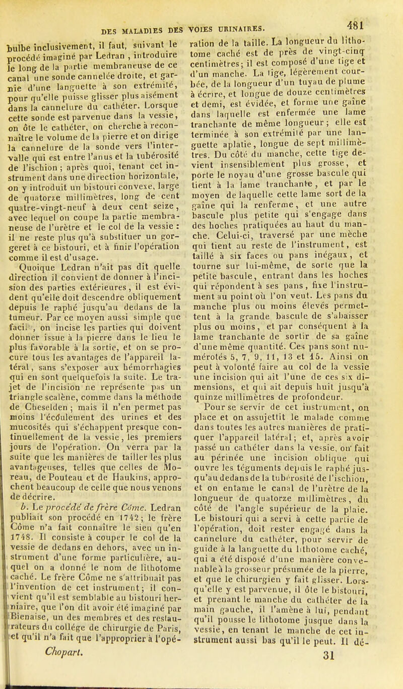 bulbe inclusivement, il faut, suivant le procédé imaginé par Ledran , introduire le long de la p:irtie membraneuse de ce canal une sonde cannelée droite, et gar- nie d'une languette à son extrémité, pour qu'elle puisse glisser plus aisément dans la cannelure du cathéter. Lorsque cette sonde est parvenue dans la vessie, on ôte le cathéter, on cherche à recon- naître le volume de la pierre et on dirige la cannelure de la sonde vers l'inter- valle qui est entre l'anus et la tubérosité de l'ischion ; après quoi, tenant cet in- strument dans une direction horizontale, on y introduit un bistouri convexe, large de quatorze millimètres, long: de cent quatre-vingt-neuf à deux cent seize, avec lequel on coupe la partie membra- neuse de l'urètre et le col de la vessie : il ne reste plus qu'à substituer un gor- geret à ce bistouri, et à finir l'opération comme il est d'usage. Quoique Ledran n'ait pas dit quelle direction il convient de donner à l'inci- sion des parties extérieures, il est évi- dent qu'elle doit descendre obliquement depuis le rapbé jusqu'au dedans de la tumeur. Par ce moyen aussi simple que facir , on incise les parties qui doivent donner issue à la pierre dans le lieu le plus favorable à la sortie, et on se pro- cure tous les avantages de l'appareil la- téral , sans s'exposer aux hémorrhagies qui en sont quelquefois la suite. Le tra- jet de l'incision ne représente pas un triangle scalène, comme dans la méthode de Cheselden ; mais il n'en permet pas moins l'écdulement des urines et des mucosités qui s'échappent presque con- tinuellement de la vessie, les premiers jours de l'opération. On verra par la suite que les manières de tailler les plus avantHgeuses, telles que celles de IVIo- reau, dePouteau et de Ilaukins, appro- chent beaucoup de celle que nous venons de décrire. b. Le procédé de frère Cômc. Ledran publiait son procédé en M'il; le frère Côme n'a fait connaître le sien qu'en 1748. Il consiste à couper le co) de la vessie de dedans en dehors, avec un in- strument d'une forme particulière, au- ' quel on a donné le nom de lilbotome caché. Le frère Côme ne s'attribuait pas l'invention de cet instrument; il con- vient qu'il est semblable au bistouri her- iniaire, que l'on dit avoir été imaginé par Bienaise, un des membres et des restau- rateurs du collège de chirurgie de Paris, ■et qu'il n'a fait que l'approprier à l'opé- Clioparl. VOIES URINAIRES. ^ol ration de la taille. La longueur du litho- tome caché est de près de vingt-cinq centimètres: il est composé d'une lige et d'un manche. La lige, légèrement cour- bée, de la longueur d'un tuyau de plume à écrire, et longue de douze centimètres et demi, est évidée, et forme une gaîne dans laquelle est enfermée une lame tranchante de même longueur; elle est terminée à son extrémité par une lan- guette aplatie, longue de sept millimè- tres. Du côté du manche, cette tige de- vient insensiblement plus grosse, et porte le noyau d'une grosse bascule qui tient à la lame tranchante , et par le moyen de laquelle cette lame sort de la gaîne qui la renferme, et une autre bascule plus petite qui s'engage dans des hoches pratiquées au haut du man- che. Celui-ci, traversé par une mèche qui tient au reste de l'instrument, est taillé à six faces ou pans inégaux, et tourne sur lui-même, de sorte que la petite bascule, entrant dans les hoches qui répondent à ses pans, fixe l'instru- ment au point où l'on veut. Les pans du manche plus ou moins élevés permet- tent à la grande bascule de s'abaisser plus ou moins, et par conséquent à la lame tranchante de sortir de sa gaîne d'une même quantité. Ces pans sont nu- mérotés 6, 7, 9, 11, 13 et 15. Ainsi on peut à volonté faire au col de la vessie une incision qui ait l'une de ces six di- mensions, et qui ait depuis huit jusqu'à quinze millimètres de profondeur. Pour se servir de cet iiisti ument, on place et on assujettit le malade comme dans toutes les autres manières de prati- quer l'appareil lalér:il; et, après avoir passé un cathéter dans la vessie, on'fait au périnée une incision oblique qui ouvre les téguments depuis le raphc jus- qu'audedansde la tubérosité de l'ischion, et on entame le canal de l'urètre de la longueur de quatorze millimètres, du côté de l'angle supérieur de la plaie. Le bistouri qui a servi à cette partie de l'opération, doit rester engagé dans la cannelure du cathéter, pour servir de guide à la languette du lilholome caché, qui a été disposé d'une manière conve- nable à la grosseur présumée de la pierre, et que le chirurgien y fait glisser. Lors- qu'elle y est parvenue, il ôle le bistouri, et prenant le manche du cathéter de la main gauche, il l'amène à lui, pendant qu'il pousse le lithotome jusque dans la vessie, en tenant le manche de cet iu- strument aussi bas qu'il le peut. Il dé- 31