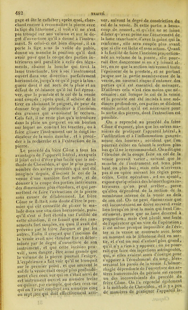 gage et ôte le cathéter; après quoi, cLer- chanl encore à reconnaître la pierre avec la lige du lilliotome, il voit s'il ne s'est pas Irotiipc sur son volume cl sur le de- gré d'oiiveilure qu'il a donné ii l'instru- ment. Si celui-ci est bien disj)osé, il en porte la lige s>ius la voûle du pubis, donne au nianciie la position qu'il doit avoir pour que la coupe des parties in- lérieures soit parallèle à celle des légu- ïnenls, abaisse la bouche qui tient la lame trancbante, tire à soi l'instrument ouvert dans une direction parfaitement liorizonbile, jusqu'à ce qu'il juge à lalon- gueur dont il est sorti de la plaie et au défaut de ré^istance qu'il lui fait épi*ou- ■ver, que la prostate et le col de la vessie sont coupés : après quoi, il achève de le tirer en abaissant le poignet, de peur de donner trop de profondeur à l'incision des graisses qui avoisinent le rectum. Cela fait, il ne reste plus qu'à introduire dans la plaie un gorgeret ou un boulon sur lequel on conduit les tenelles, ou à faire glisser l'instrument sur le doigt in- dicateur de la main pauche , et à procé- der à la recherche et à l'exlraclion de la pierre. , . . ..... Le procédé du frère Côme a tous les avantages de l'appareil latéral, auxquels il joint celui d'èire plus facile que la mé- thode de Cbeselden. et que le plus grand nombre des autres procédés qui ont été imaginés depuis, d'inciser le col de 3a •vessie d'une manière fort nelle, et de donnera la coupe des parties intérieures des dimensions plus étendues, et qui per- mettent île faire l'estraclion de la pierre sans causer de délabrement. Le frère Côme se il .liait sans doute d'être le pre- mier qui eût conseillé de pl.icer le ma- lade dans une situ .lion horizonlale, puis- qu'il s'est si fort étendu sur l'utilité de celte situation, il ne faisait que des iian- sements fort simples, en quoi il avait été prévenu par le frère Jacques et par les autres. Enfin il croyait que l'incision de la vessie avait une étendue fixe et déter- minée par le degré d'ouverture de son instrument, et que cette incision pou- vait , sans danger, être aussi grande que le volume de la pierre pouvait l'exiger. L'expérience a fait voir qu'il se trompait sur le premier point, et que souvent le col de la vessie était coupé plus profonde- ment chez ceux sur qui on s'était servi de cet instrument ouvert au numéro treize ou quinze, par exemple, que chez ceux sur qui on l avait employé aux numéros cinq ou sept j{cc qui doit effectivement arri- ver, suivant le degré de constricllon du col de la vessie. Si celte partie a beau- coup de ressort, et qn'ille ne se laisse dilaler qu'avec peine sur l'écarlement de la lame Iranclianle d'avec la gaine qui la renferme, elle sera coupée plus avant que si elle esl lâche et sans action. Quant à la facilité de faire l'incision proportion- née au volume de la pierre, elle pour- rait être dangereuse si on s'y laissait al- ler, en ce que la section inli ressaut toute l'épaisseur de la prostate, et se portant jusque sur la partie membraneuse de la vessie, on courrait risque d'entamer des parties qu'il est essentiel de ménager. D'ailleurs cela n'est rien moins que né- cessaire; car lorsque le col de la vessie et la prostate ont été incisés à une mé- diocre profondeur, ces parties se dilatent ensuite autant qu'il est néce>saire pour la sortie des pierres, dont l'extraction est possible. On a reproché au procédé du frère Côme d'exposer, plus que les autres ma- nières de pratiquer l'appareil latéral, à l'infillration et à l'inflammation gangré- neuse des bourses ; accident que l'on pourrait éviter en faisant la section plus bas qu'il ne le recommandait. On a dil que l'étendue de la coupe faite au col de la vessie pouvait varier, suivant que le munche de l'instrument est tenu plus haut ou plus bas ; mais cela n'arrivera pas si on opère suivant les règles pres- crites. Celle opération, a-t on ajouté, expose quelquefois à des hémorrhagies in- térieures qu'on peut arrêter, parce qu'elles dépendent de la section de la membrane interne de la vessie au delà de son col. On ne peut disconvenir que cet inconvénient ne doive souvent avoir lieu lorsqu'on lève la main qui tient l'in- slrument, parce que sa lame descend à proportion ; mais c'est plutôt une faute de l'opérateur qu'un vice de l'opération ; il est même presque impossible de l'évi- ter si la vessie se contracte avec force au moment où le lilhotoine doit en sor- tir, et c'est un mal d'autant plus grand, qu'il n'y a rien à y opposer : ou ne pour- rait que faire des injections astringentes, qui, si elles avaient assez d'énergie pour s'opposera l'écoulement du sang, bles- seraient les parois de la vessie L'hémor- rhagie dépendante de l'ouverture des ar- tères transversales du périnée est encore nu des inconvénients du procède du frère Côme. On l'a reproché également à la méthode de Chcselden, et il y a peu de manières de pratiquer l'appareil la- U: