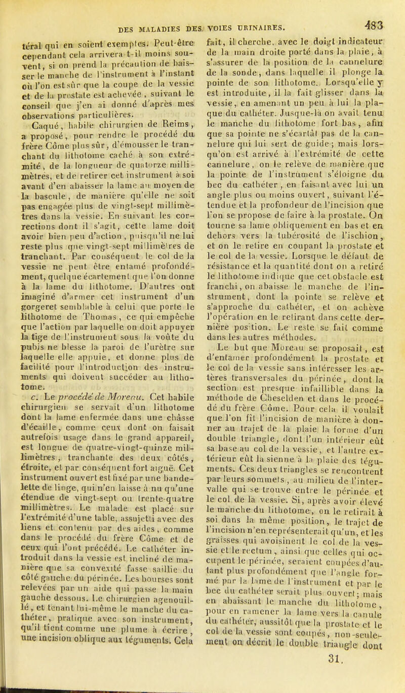 téral quî en soient exemples. Peut-êlre cejiendant cel:i arrivera t-il moins sou- ■venl, si on jirend la prccaution de bais- ser le manche di; l'instrumenl à l'instant où l'on estsùr que la coupe de la vessie et de la pnistute est aclicvée . suivant le conseil que j'en ai donné d'itprès mes observations particulières. Caqué, liabile chiiiirsien de Reims, a proposé, pour rendre le procédé du, frère Côme plus sûr, d'rmousser le tran- chant du litholome caché à son extré- mité, de la longueur de quatorze milli- mètres, et de retirer cet instrument s soi avant d'en abaisser la lame au moyen de la bascule , de manière qu'elle ne soit pas enaagée plus de vingt-sept millimè- tres dans la vessie. En suivant les cor- rections dont il s'affit, cette lame doit avoir bien peu d'action , puisqu'il ne lui reste plus que vingt-sept milliuièires de tranchant. Par conséquent le col de la vessie ne peut être enlanié profondé- ment, quelque écarlemenl que l'on donne à la lame du lilhotome. D'autres ont imaginé d'armer cet instrument d'un gorgeret semblable à celui que porte le litholome de Thomas, ce qui empêche que l'action par laquelle on doit appuyer la tige de l'instrument sous la voûte du pubis ne blesse la paroi de l'urètre sur laquelle elle appuie, et donne plus de facilité pour l'introduction des instru- ments qui doivent succéder au litho- lome. c. hp. procède de Morenu. Cet habile chirurgien se servait d'un lithotome dont la lame enfermée dans une châsse d'écaillé, comme ceux dont on faisait autrefois usage dans le grand appareil, est longue de quatre-vingt-quinze mil- limètres , tranchante des deux côtés, étroite, et par conséquent fort aiguë. Cet instrument ouvert est tixé par une bande- lette de linge, qui n'eu laisse à nu qu'une étendue de vingt-sept ou trente-quatre millimètres. Le malade est placé sur l'extrémité d'une table, assujetti avec des liens et contenu par des aides, comme dans le procédé du frère Côme et de ceux qui l'utit précédé. Le cathéter in- troduit dans la vessie est incliné de ma- nière que sa convexité fasse saillie du côté gauche du périnée. Les bourses sont relevées par un aide qui passe la main gauche dessous. Le chirurtricn agenouil- lé , et tenant lui-même le manche du ca- théter, pratique avec son instrument, qu'il tient comme une plume à écrire une incision oblique aux téguments. Gela fait, il cherche, avec le doigt indicateur de la main droite porté dans la pl.iie, à s'assurer de la position de l.t cannelure de la sonde, dans laquelle il plonge la pointe de son lithotonie. Lorsqu'elle y est introduite, il la fait glisser dans la ■vessie, en amen int un peu à lui la pla- que du cathéter. Jusque-là on avait tenu le manche du lithotome fort bas , afia que sa pointe ne s'écartât pas de la can- nelure qui lui .«iert de guide; mais lors- qu'on est arrivé à l'extrémité de cette cannelure, on le relève de manière que la pointe de l'instrumenl s'éloigne du bec du cathéter , en faisant avec lui un angle plus ou moins ouvert, suivant l'é- tendue et la profondeur de l'incision que l'on se propose de faire à la prostate. Oa tourne sa lame obliquement en bas et en dehors vers la tubérosité de l'ischion, et on le retire en coupant la prostate et le col de la vessie. Lorsque le défaut de résistance et la quantité dont on a retiré le litho'ioaie iiidi(|ue que cet obstacle est franchi, on abaisse le manche de l'in- strument, dont la pointe se relève et s'approche du cathéter, et on achève l'opération en le retirant dans cette der- nière pos'tion. Le reste se fait comme dans les autres méthodes. Le but que Moreau se proposait, est d'entamer profondément la prostate et le col de la vessie sans intéresser les ar- tères transversales du périnée, dont la section est presque infaillible dans la méthode de Clieselden et dans le procé- dé du frère Côme. Pour cela il voulait que l'on fît l'incision de manière à don- ner au trajet de la plaie la forme d'un double triangle, dont l'un intérieur eût sa base au col de la vessie, el l'autre ex- térieur eût la sienne à la plaie des tép-u- ments. Ces deux triangles se reticonlrenl par leurs sommets , au milieu de l'inter- valle qui se trouve entre le périnée et le col de la vessie. Si, après avoir élevé le manche du litholome, on le relirait à soi d«ns la même position, le tr.ijct de l'incision n'en représenterait qu'un, et les graisses qui avoisinent le col de la ves- sie et le rectum , ainsi que celles qui oc- cupent le périnée, seraient coupées d'au- tant plus profondément que l'angle for- mé par la l.ime de l'instrument et par le bec du cathéter serait plus ouvert - mais en abaissant le manche du litholome, pour en ramener la lame vers la canule du cathéter, aussitôt que la prostate et le col de la vessie sont coupés, non-seule- meul on décrit le double Iriaugrle dont 31.